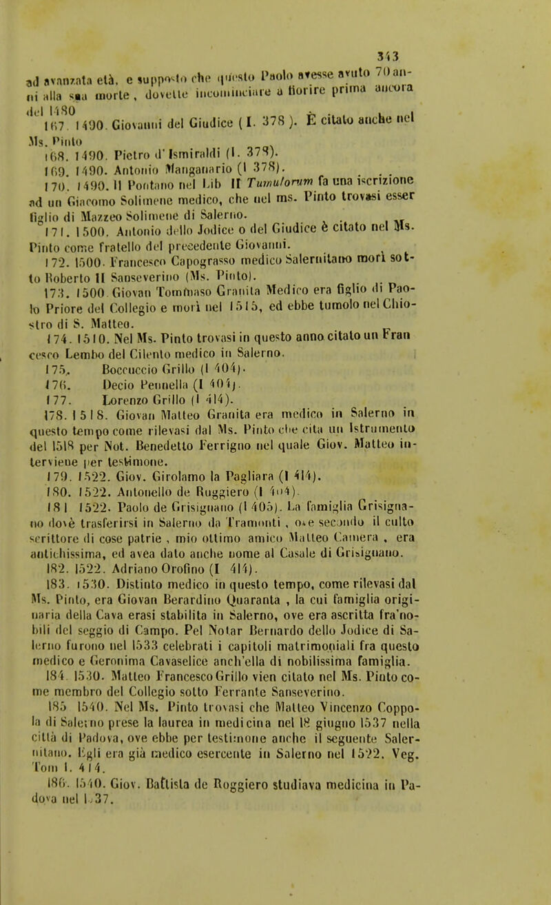 ,d avnn/.nta eta. c «uppoMo che qifctto Paolq atesse ayqto 70an- nialla s*u morte, dovelte incoinineiure * ttorire prima aucora 167. l490.GiovannidelGiudice(I. 378). E citalo anche nel Ms. Ptnto 168. 1490. Pietro d'Ismiraldi (1. 378). l(>9 1490. Antonio i>fangannrio (l 378). 170 1490. II Poi.tano nel Lib It Tumit/onim fa una iscnzione ad un Giacomo Solimene medico, che uel ms. Pinto trovasi esser liglio di Mazzeo Solimene di Salerno. 17 I. I 500. Antonio dello Jodice o del Giudice 6 citato nel Uls. Pinto come fratello del preeedenle Giovanni. 172. 1500. Francesco Capograsso medico Salernitano raori sot- to Hoberto II Saoseverino (Ms. Pinto). 173. 1500 Giovau Tomroaso Granila Medico era figlio di Pao- to Priore del Collegio e mori nel 1515, ed ebbe tumolo nel Cliio- stro di S. Matteo. 174. 1510. Nel Ms. Pinto trovasi in questo anno citatoun Fran cesco Lembo del Cilento medico in Salerno. 175. Boccuccio Grillo (l 404). 176. Decio Pennella (I 4(Hj. 177. Lorenzo Grillo (I 414). 178.1518. Giovan Matteo Granita era medico in Salerno in questo tempocome rilevasi dal Ms. Pinto ehe cita un Istrumento del 1518 per iNot. Benedetto Ferrigno nel quale Giov. Matteo iu- tervieue per tesfcimone. 179. 1522. Giov. Girolamo la Pagliara (1 414). 180. 1522. Anlonello de Ruggiero (I 4o4). 18 1 1522. Paolo de Grisignano (I 405). La famiglia Grisigua- no do\e trasferirsi in Salerno da Tramnnti , o*e secjndo il culto M-rittore di cose patrie , mio ottimo amico Malleo Camera , era antithissima, ed avea dato anche nome al Casale di Griaiguano. 182. 1522. Adriano Orofino (I 414). 183. 1530. Distinto medico in questo tempo, come rilevasi dal Ms. Pinto, era Giovan Berardino Quaranta , la cui famiglia origi- nariu della Cava erasi stabilita in Salerno, ove era ascritta fra'no- bili del seggio di Campo. Pel Notar Bernardo dello Jodice di Sa- lcrno furono nel 1533 celebrati i capiloli matrimoniali fra questo medico e Geronima Cavaselice anchella di nobilissima famiglia. 184. 1530. Matleo FrancescoGrillo vien cilato nel Ms. Piutoco- me membro del Collegio solto Ferrante Sanseverino. 185 1540. Nel Ms. Pinto trovasi che Malteo Vincenzo Coppo- la di Siile;no prese la laurea in medicina nel 18 giuguo 1537 nella citta di Padova, ove ebbe pcr lestimone anche il seguente Saler- nilauo. ligjj era gia inedico esercente in Salerno nel 1522. Veg. Toin I. 4 14. 186*. 1540. Giov. Battista de Itoggiero studiava medicina iu Pa- do.va nel L37.