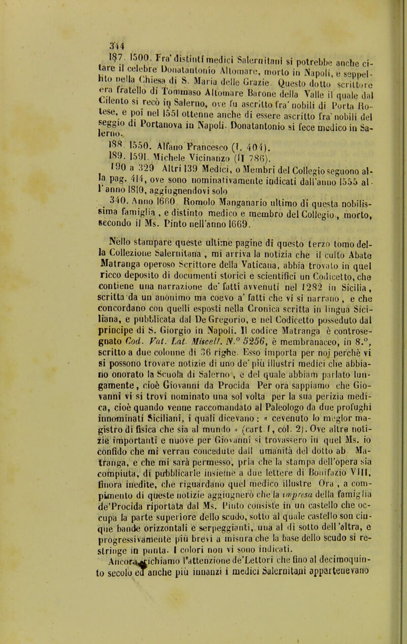 I#7. 1500. rra' distintf medici Saterriitarii si potrebbe anche ci- tare il celebre Donatauforiio Altomare, n.orto in Napoli, e sepW- hto nellei Chie» di 8. Maria delle Grazie. Questo dotto scriltore era Iratello di Tommaso Allomare Barone della Valle il ouak dal i.Hento si reco iq Salerno, o.ve fu ascrilto fra' nobili di Porta Ho lese, e poi nel 1551 ottenne anche di essere ascritto fra nobili del seggio di Portanova in Napoli. Donatantonio si fece mcdicoin Sa- lerno. 18« 1550. Alfano Prancesco (I. 401). 189. 1591. Michele Vicinanzo (II 786). 190 a :m Altri 139 Medici, o Membri del Collegioseguono al- a pag. 414, ove sono nominativamente indicati dall'anuo 1555 al 1'anno 1810, aggiugnendovi solo 340. Anno 1660. Romolo Manganario ultimo di questa nobilis- sima famiglia , e distinto medico e membro del Collegiomorto, fiecondo il Ms. Pinto nellanno 1669. Nello stampare queste ultime pagine di questo terzo tomodel- la Collezioue Salernilana , mi arriva la notizia che il culto Abate Matranga operoso Scrittore della Vaticana, abbia trovalo in quel ricco deposito di documenti storici e scientifici un Codicetto, che contiene uua narraxione de'fatti avvenuti nel 1282 in Sicilia, scritta da un anonimo ma coevo a' fatti che vi si narrano, e che concordano con quelli esposti nella Cronica scritta in lingua Sici- liana, e pubblicata dal DeGregorio, e nel Codicetto posseduto dal principe di S. Giorgio in Napoli. II codice Matranga e controse- gnato Cod. Vat. Lat- Miscell. N.° 5256, e membranaceo, in 8.°, scritto a due colonne di 36 righe. Esso importa per noj perche vi si possono trovare notizie di uno de' piii illustri medici che abbia- no onorato la Scuola di Salerno , e del quale abbiam parlato luii« gamente, cio6 Giovanni da Procida Per ora sappiamo che Gio- vanni vi si trovi nominato una sol volta per la sua perizia medi- ca, cioe quando venne raccomandato al Paleologo da due profughi innominati Siciliani, i quali dicevano: « cevenuto lo meglor ma- gistro di fisica che sia al mundo » (cart I, col. 2). Ove allre noti- zie importanti e nuove per Giovanni si trovassero in quel Ms. io confido che mi verrau coucedule dall umanita del dotto ab Ma- tranga, e che mi sara permesso, pria che la stampa dellopera sia compiuta, di pirbblicarle insieme a due leltere di Bonifazio VIII, finora inedite, che riguardano quel medico illustre Ora , a com- pimento di queste notizie ag^iugnero clie la impresa della famiglia deTrocida riportata dal Ms. Piuto consiste in un castello che oc- cupa la parte supei iore dello scudo, sotto al quale castello son ciu- que bande orizzontali e serpeggianti, una al <li sotto dell'dltra, e progressivamente piu brevi a misura che la base dello scudo si re- stringe in punla. I colori non vi sono indicati. Ancof^ichiamo Pattenzione deXettori che fino al deciraoquin- to secoloedanche piii innauzi i mediciSaleruitajii apparteuevano