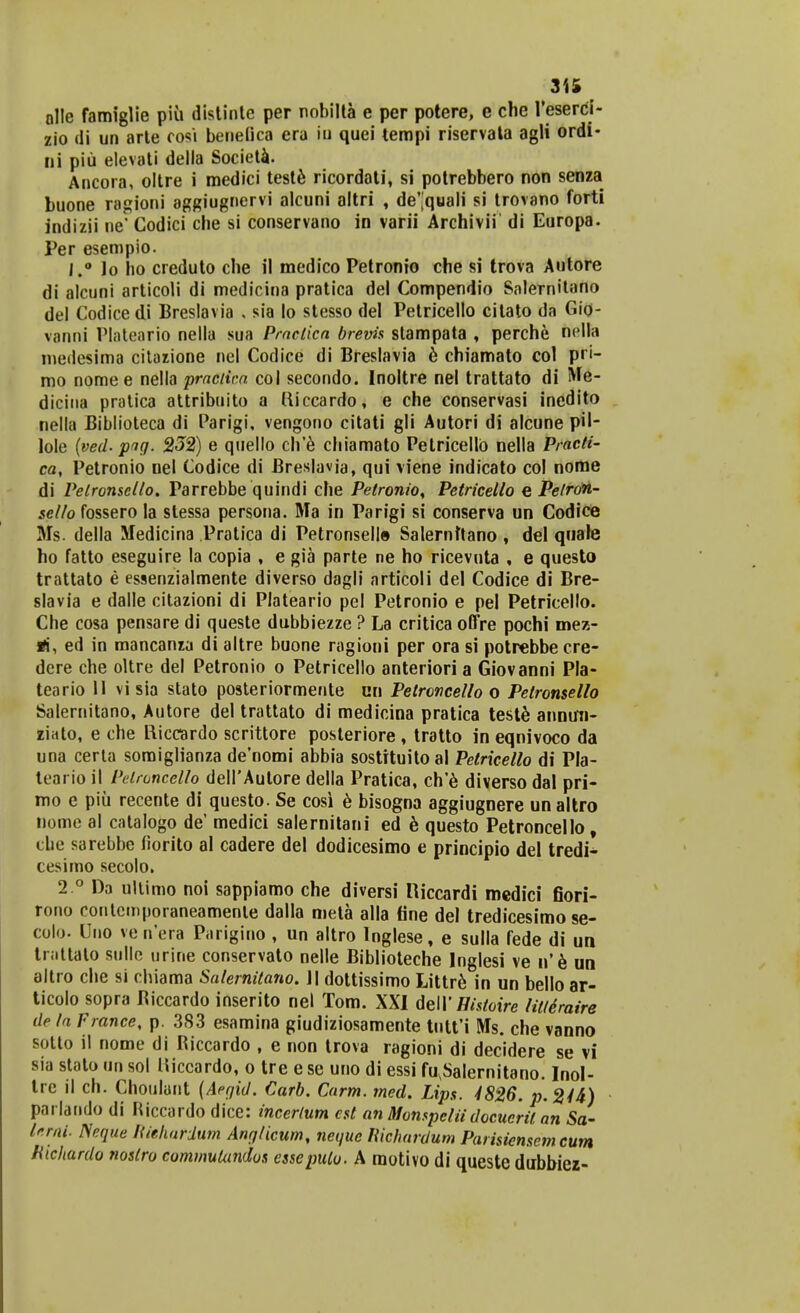 olle famiglie piii distinle per nobilta e per potere, e che 1'eserci- zio di un arte oosi benefica era iu quei tempi riservata agli ordi- ni piu elevati della Societa. Ancora, oltre i medici teste ricordati, si potrebbero non senza buone ragioni aggiugnervi alcuni altri , de^quali si trovano forti indizii ne' Codici che si conservano in varii Archivii di Europa. Per esempio. i.° lo ho creduto che il medico Petronio che si trova Autore di alcuni articoli di medicina pratica del Compendio Salernitano del Codice di Breslavia . sia lo stesso del Petricello citato da Gio- vanni Plateario nella sua Praclica brevis stampata , perche nclla medesima citazione nel Codice di Breslavia 6 chiamato col pri- mo nome e nella practic.a col secondo. Inoltre nel trattato di Me- dicina pratica attribuito a tticcardo, e che conservasi incdito nella Biblioteca di Parigi, vengono citati gli Autori di alcune pil- lole {ved-png. 232) e quello ch'e chiamato Petricellb nella Practi- ca, Petronio nel Codice di Breslavia, qui viene indicato col nome di Pelronscllo. Parrebbe quindi che Pelronio, Petricello e Petron- scllo fossero la stessa persona. Ma in Parigi si conserva un Codice Ms. della Medicina Pratica di Petronselle Salernttano , del quale ho fatto eseguire la copia , e gia parte ne ho ricevuta , e questo trattato e essenzialmente diverso dagli articoli del Codice di Bre- slavia e dalle citazioni di Plateario pel Petronio e pel Petricello. Che cosa pensare di queste dubbiezze ? La critica offre pochi mez- *i, ed in mancanza di altre buone ragioni per ora si potrebbecre- dere che oltre del Petronio o Petricello anteriori a Giovanni Pla- teario II vi sia stato posteriormente nn Petroncello o Petronsello Salernitano, Autore del trattato di medicina pratica teste annurn- ziato, e che Hiccardo scrittore posteriore, tratto in eqnivoco da una certa soraiglianza denomi abbia sostrtuitoal Petricello di Pla- teario il Pelroncello delI'Autore della Pratica, ch'e diverso dal pri- mo e piu recente di questo. Se cosi e bisogna aggiugnere un altro nome al cntalogo de' medici salernitani ed e questo Petroncello t cbe sarebbe fiorito al cadere del dodicesimo e principio del tredi^ cesimo secolo. 2 ° Da ultimo noi sappiamo che diversi Riccardi medici fiori- rono contcmporaneamenle dalla meta alla fine del tredicesimo se- colo. llno ve n'era Parigino , un altro Inglese, e sulla fede di un tnittato sulle urine conservato nelle Biblioteche Inglesi ve n'e un altro che si chiama Salernitano. II dottissimo Littr6 in un bello ar- ticolo sopra Biccardo inserito nel Tom. XXI dell' Hisioire litleraire de la France, p. 383 esamina giudiziosamente tutt'i iVIs. che vanno sotto il nome di Biccardo , e non trova ragioni di decidere se vi sia stato un sol Hiccardo, o tre ese uno di essi fu\Salernitano. Inol- tre il ch. Choulant {Aegid. Carb. Carm. med. Lips. 4826. p.244) parlando di Riccardo dice: incerlum cst an Monspciiidocucrit an Sa- lerni. Neque Riehardum Anglicum, negue Richardum Parisiensem cum Hichardo noslro commukindos essepulo. A motivo di queste dubbiez-