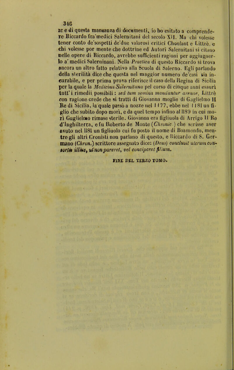zc e di questa mansanza di docHmenli* io ho esituto a comprende- re Riccardo fra'medici Salernitani del secolo XII. Ma chi volesse tener conlo de'sospetti de'due valorosi critici Choulant e Littre, e chi volesse por mente che dottrine ed Autori Salernrtani si citano nelle opere di Riccardo, avrebbe sufficienli ragioni per aggiugner- lo a' raedici Salerninani. Nella Praclica di questo Riccardo si trova ancora un altro fatto relativo alla Scuola di Salerno. Eg1i parlando della sterilita diceche questa nel raaggior numero de'casi sia in- eurabile, e per prima prova riferisce il caso della Regina di Sicilia per la quale la MedicimSalernitana pel corso di cinque anni esaurl tutfi rimedii possibili: sed lum semim mandantur arenae. Liltre con ragione credeche si tratti di Giovanna moglie di Gjglielmo II Ke di Sicilia, la quale passo a nozze nel l(77,ebbenel I18lunfi- glio che subito dopo mori, e da quel tempo infino al 1189 in cui mo- ri Guglielmo rimasesterile. Giovanna era figliuola di Arrigo U Re d'lnghilterra, efu Roberto de Monle (Chronic ) che scrisse aver evuto nel 1181 un figliuolo cui fu posto il nome di Boamondo, men- tregli altri Crouisti non parlano di questo, e Hiccardo di S. Ger- maoo (Chron.) scrittore assegnato dice: {Deus) conctusil ulerum con- torti» illius, utnonpareret, vet concipcret jllium. F1NE DEL TEBZQ TOMO.