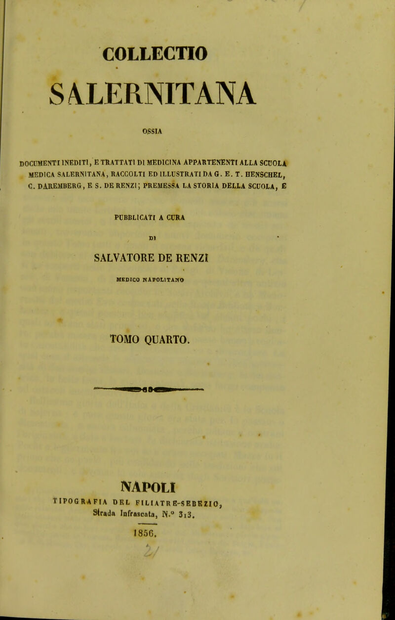 COLLECTIO S4LERNITANA OSSIA DOCnMENTI INEDITl, E TRATTATl Dl MEOICINA APPARTENENTI ALLA SCUOLA MEDICA SALERNITANA, RACCOLTI ED ILLUSTRATI DA G. E. T. HENSCHEL, G. DAREMBERG, E S. DERENZi; PREMESSA LA STORIA DELLA SCUOLA, E PUBBLICATI A CURA Dl SALVATORE DE RENZI HEDICO NAPOLITAITO TOMO QUAKTO. NAPOLI TIPOGRAFIA DEL FILIATR E-SEBBZIO, Slrada lofrascata, N.° 3i3. 1856.