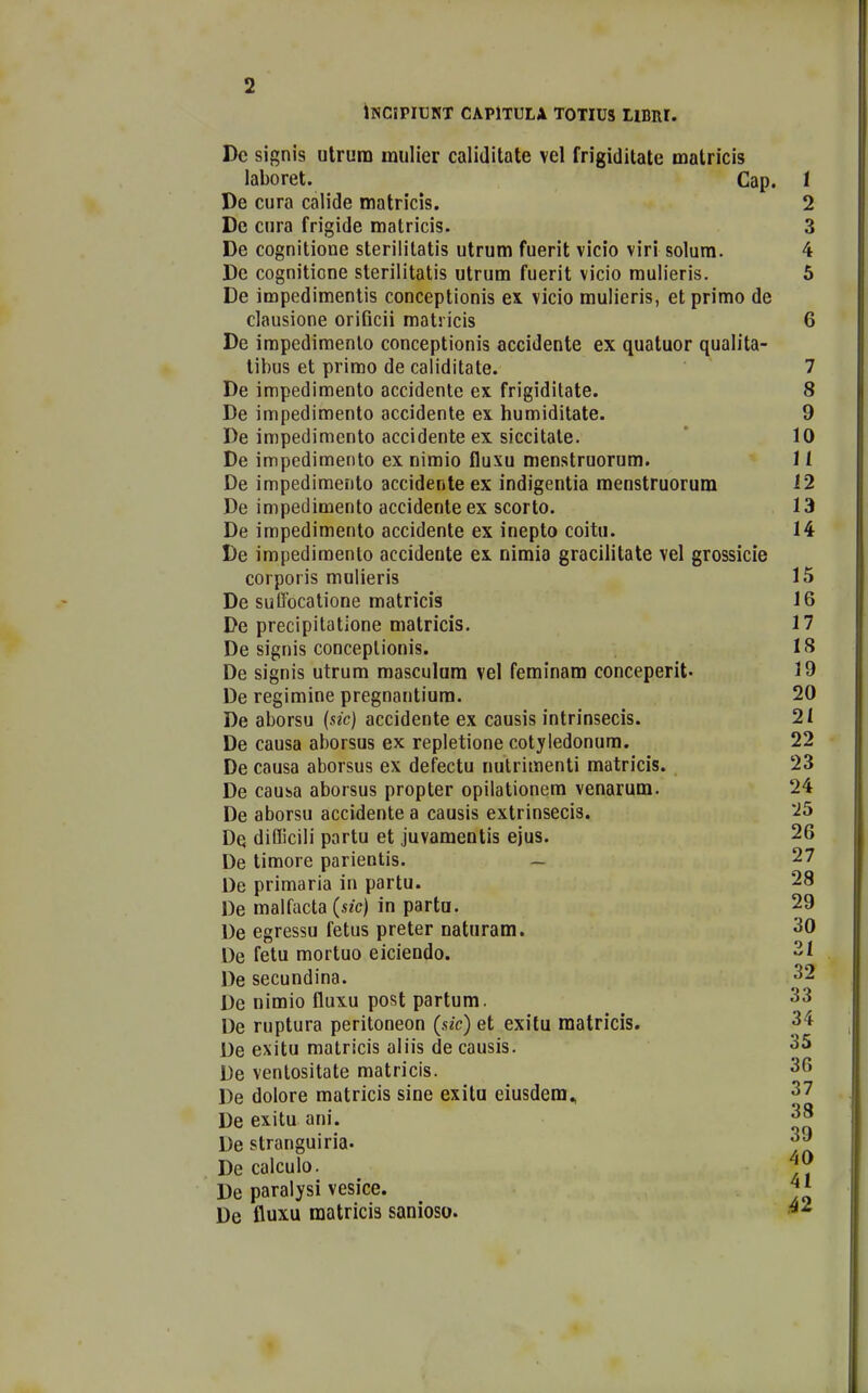 tNCIPIUNT CAPITULA TOTIUS LlBRI. Dc signis utrura mulier calidilate vel frigiditate matricis laboret. Cap. 1 De cura calide matricis. 2 De cura frigide matricis. 3 De cognitione steriiitatis utrum fuerit vicio viri solura. 4 Dc cogniticne sterilitatis utrum fuerit vicio mulieris. 5 De impedimentis conceptionis ex vicio mulieris, et primo de clausione orificii matricis 6 De irapedinoenlo conceptionis accidente ex quatuor qualita- tibus et prirao de caliditate. 7 De impedimento accidente ex frigiditate. 8 De impedimento accidente ex huraiditate. 9 De impedimcnto accidente ex siccitate.  10 De impedimento ex nimio fluxu menstruorum. 11 De impedimento accidente ex indigentia menstruorum 12 De impedimento accidenteex scorto. 13 De impedimento accidente ex inepto coitu. 14 De impediraento accidente ex nimia gracilitate vel grossicie corporis mulieris 15 De suffocatione matricis 16 De precipitatione matricis. 17 De signis conceptionis. 18 De signis utrum masculam vel feminam conceperit- 19 De regiraine pregnantium. 20 De aborsu {sic} accidente ex causis intrinsecis. 21 De causa aborsus ex repletione cotyledonum. 22 De causa aborsus ex defectu nulriraenti matricis. 23 De cauba aborsus propter opilationem venarum. 24 De aborsu accidente a causis extrinsecis. '^5 Dq difficili partu et juvamentis ejus. 26 De tiraore parientis. — 27 De priraaria in partu. 28 De malfacta (sic) in parta. 29 De egressu fetus preter naturam. 30 De fetu raortuo eiciendo. 21 De secundina. ^2 Dc nimio fluxu post partum. 33 De ruptura peritoneon (sk) et exitu matricis. 34 De exitu matricis aliis de causis. 35 De ventositate matricis. 36 De dolore matricis sine exitu eiusdem^ 37 De exitu ani. 38 De stranguiria. De calculo. De paraiysi vesice. De fliuxu matricis sanioso. -^^