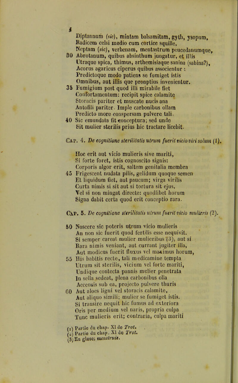 I DJptannum ($ic), mmtatn balsamitam, gytb, ysopum, Radicem celsi medio cum corlice squille, Noptam (src), lerbenam, mentastrum peucedanumqae, 30 Abrotaoum, quibus absinlhum juugatur, et illis Utraque spica, tbimus, arlhemisiaque sanina (sabina?), Acorus agaricus ciperus quibus associentur ; Predictoque modo patiens se fumiget istis Omnibus, aut illis que pronptius invenientur. 35 rumigium post quod iili mirabile fiet Confortaraentum: recipit spice caiamite Storacis pariter et muscate nucis ana Antofili paritsr. Imple carbonibus ollam Prediclo more conspersam pulvere tali. 40 Sic emundata fitconceptura; sed unde git mulier sterilis prius hic tractare licebit- Cap. 4. De eognitione sterililalis ulrum fueril vicioviri solum (1), Hoc erit aut vicio mulieris sive mariti, Si forte foret, istis cognoscito signis: Corporis algor erit, saltem genilalia membra 45 Frigescent nudata pilis, gelidum quoque semen Et liquidum fiet, aut paucura; virga virilis Curta nimis si sit aut si torlura sit ejus, Vel si non mingat directe: quodlibet horum Signa dabit certa quod erit couceptio rara. Ga.P. 5. De cognitione stsrilitatis ulrum fueritvicio mulieris (2). 50 Noscere sic poteris utrum vicio mulieris Au non sic fuerit quod fertilis esse nequivit. Si seraper careat mulier mulieribus '(3), aut si Bara nimis veuiant, aut currant jugiter illa, Aut modicus fuerit fluxus vel ma«imus horum, 55 His habitis recte, tali raedicamine iempta Utrura sit sterilis, viciura vel forte mariti, Undique contecta pannis mulier penetrata In sella sedeat, plena cat-bonibus olla Accensis sub ea, projecto pulvere thuris GO Aut aloes ligni vel storacis calamite, Aut aliquo simili; mulicr se fumiget istis. Si transire nequit hic fumus ad exteriora Oris per raedium vel naris, propria culpa Xunc mulieris erit; contraria, culpa mariti (i) Parlie du cliap. XI do Trot» (j) Partie du cliap, XI de Trot, (3j Ea filose: mcnstruis.