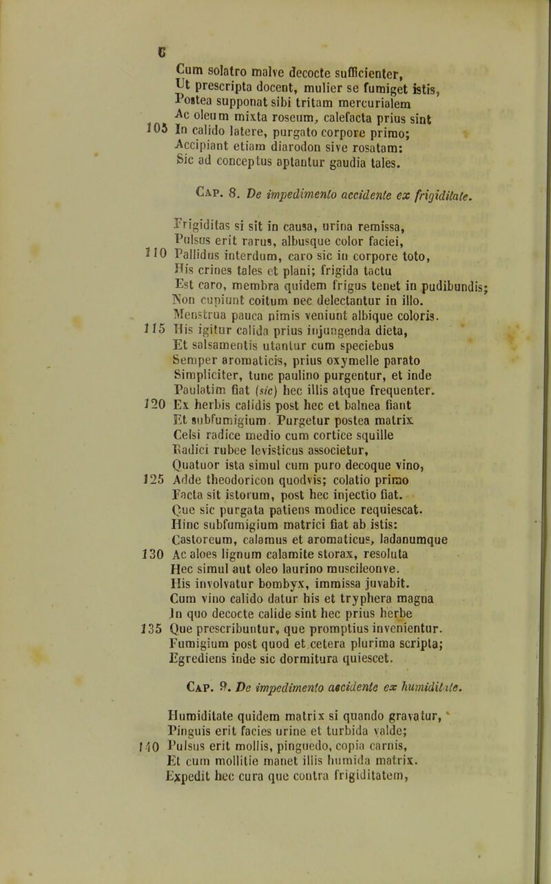 Cum solatro malve decocte sufficienter, Ut prescripta docent, mulier se fumiget istis, Postea supponat sibi tritam mercurialem ■Ac oleum mixta roseum, calefacta prius sint 105 In calido latere, purgato corpore prirao; Accipiant etiam diarodon sive rosatam: Sic ad conceptus aptanlur gaudia lales. Cap. 8. Ve impedimenlo aceidente ex frigiditate. Frigiditas si sit in causa, urina remissa, Polsus erit rarus, albusque coior faciei, J10 Pallidus interdum, caro sic iu corpore toto, His crines tales et plani; frigida tactu Est caro, membra quidem frigus tenet in pudibundis Non cupiunt coitum nec delectantur in illo. Menstrua pauca nimis veniunt albique coloris. 115 His igitur calida prius injungenda dieta, Et salsamentis utanlur cum speciebus Semper aromaticis, prius oxymelle parato Simpliciter, lunc paulino purgentur, et inde Paulatim fiat (sic) hec illis atque frequenter. 120 Ex herbis calidis post hec et balnea fiant VX subfumigium. Purgetur postea matrix Celsi radice medio cum cortice squille Eadici rubee levisticus associetur, Quatuor ista simul cum puro decoque vino, 125 Adde theodoricon quodvis; colatio primo Facta sit istorum, post hec injeclio fiat. Que sic purgata patiens modice requiescat. Hinc subfumigium matrici fiat ab istis: Castoreum, calamus et aromaticus, ladanumque 130 Ac aloes lignum calamite storax, resoluta Hec simul aut oleo laurino museileonve. His involvatur bombyx, immissa juvabit. Cum vino calido datur his et tryphera magna Jn quo decocte calide sint hec prius herbe 135 Que prescribuntur, que promptius invenientur. Fumigium post quod et cetera plurima scripla; Egrediens inde sic dormitura quiescet. Cap. 9'. T)e impedimento atcidente ex humidit Ue. Humidilate quidem matrix si quando gravatur, Pinguis erit facies urine et turbida valde; f 40 Pulsus erit mollis, pinguedo, copia carnis, El cum mollilie manet illis humida matrix. Expedit bec cura quc contra frigiditatem,
