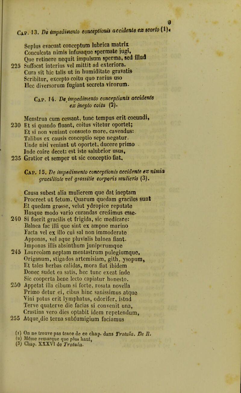 CjlP. 13. De impsdifnenlo eoneepUonis accidente ez teortoiiU Seplus evacaat conceptum lubrica matrii Conculcala nimis infusaque spermate jugi, Que retinere nequit impulsam sperma, sed illua 225 Suffocat interius vel mittit ad exteriora. ^ Cura sit hic talis ut in Iiumiditatc gravati» Scribitur, excepto coitu quo rarius aso Hec diversorum fugiant secreta virorum. Cap. 14. Vtjmpcdimento conceplionis aecidente ex inepto coitu (2). Menstrua cum cessant, tunc tempus erit coeundi, 230 Et si quando iloant, coitus vitetur oportet; Et si non veniant consueto more, cavendus: Talibus ex causis conceptio sepe negatur. Unde nisi veniant ut oportet, ducere primo Inde coire decet: est iste salobrior usus, 235 Gratior et semper ut sic conceptio flat, Cap. 1S. De impedimento conceptionis accidente ex nimia gracililate vel grossitie corporis mulieris (3). Causa subest alia mulierem que dat ineptam Procreet ut fetum. Quarum quedam graciles sunt Et quedam grosse, velut ydropice reputate Hasque modo vario curandas credimus esae. 240 Si fuerit gracilis et frigida, sic medicare: Balnea fac illi que sint ex ampne marino Facta vel ex illo cui sal non immoderate Apponas, vel aque pluvialis balnea fiant. Iraponas iliis absinthum juniperumque 245 Laureolam neptam mentastrum pulegiumque, Origanum, stigados artemisiam, gilh, ysopum» Et tales herbas calidas, mora fiat ibidem Donec sudet ea satis, hec tunc exeat inde Sic cooperta bene lecto capiatur honesto. 250 Appetat illa cibum si forle, rosata novella Primo detur ei, cibus hinc sanissiraus atque Vini potus erit lymphatus, odorifer, istud Terve quaterve die facias si convenit una, Craslina vero dies optabit idem repetendum, 255 Atque^die terna subfuraigium faciamus (1) On no trouvo pas traco do CG chap. dans Trotula. De R. (2) M^mc remarquc quc plus haut, (3) Cbap. XXXVl do Trolula.