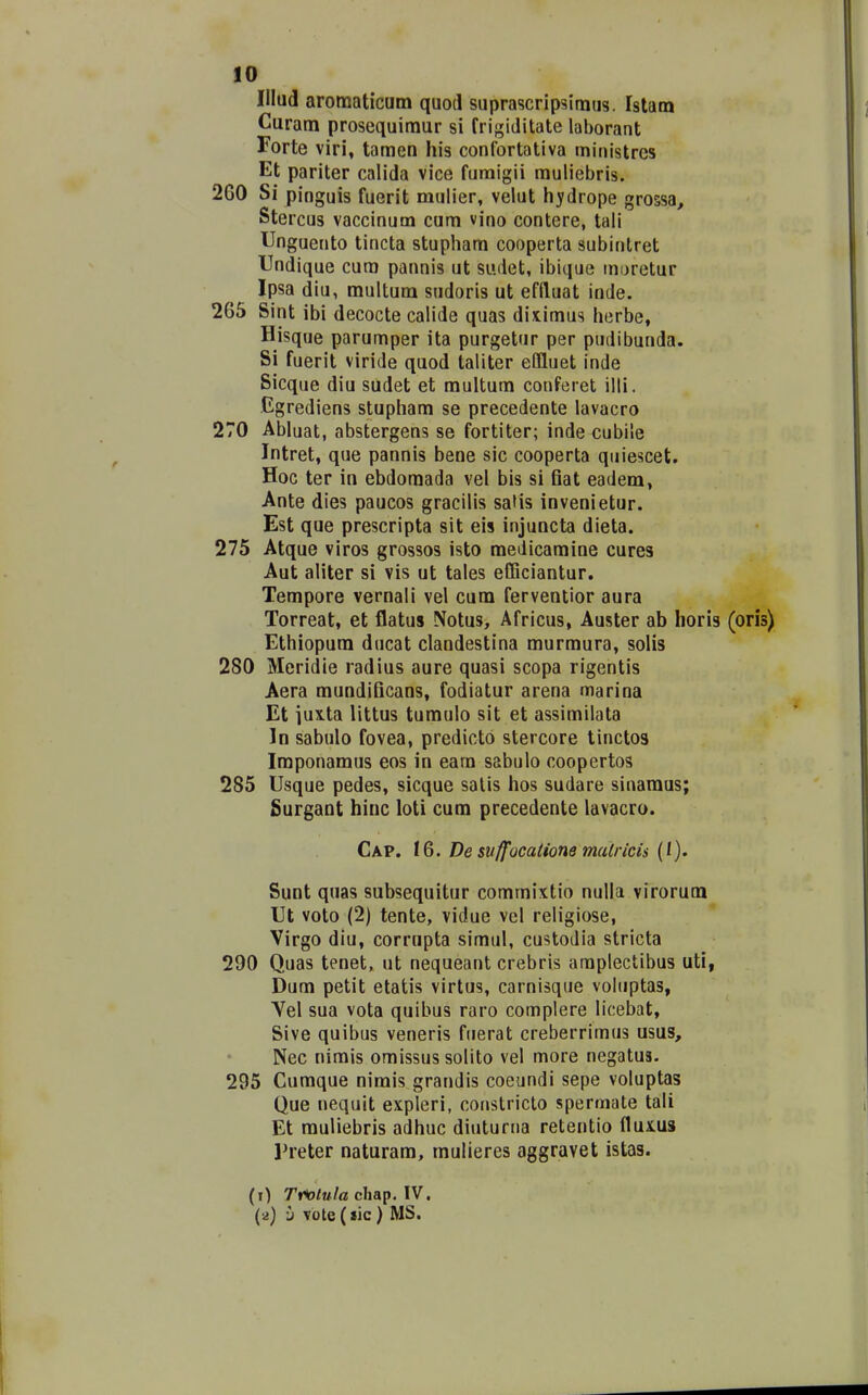 Illud aromaticam quod suprascripsimus. Istam Curam prosequimur si frigiditate laborant Forte viri, tamen his confortativa ministres Et pariter calida vice furaigii muliebris. 260 Si pinguis fuerit mulier, velut hydrope grossa, Stercus vaccinum cum vino contere, tali Unguento tincta stupham cooperta subintret Undique cura pannis ut sudet, ibique moretur Ipsa diu, multum sudoris ut effluat inde. 265 Sint ibi decocte calide quas ditimus herbe, Hisque parumper ita purgetur per pudibunda. Si fuerit viride quod taliter eflluet inde Sicque diu sudet et multum conferet illi. Ggrediens stupham se precedente lavacro 270 Abluat, abstergens se fortiter; inde cubile Intret, que pannis bene sic cooperta quiescet. Hoc ter in ebdomada vel bis si fiat eadem, Ante dies paucos gracilis safis invenietur. Est que prescripta sit eis injuncta dieta. 275 Atque viros grossos isto medicamine cures Aut aliter si vis ut tales efGciantur. Tempore vernali vel cum ferventior aura Torreat, et flatus Notus, Africus, Auster ab horis (orls) Ethiopum ducat clandestina murmura, solis 280 Meridie radius aure quasi scopa rigentis Aera mundificans, fodiatur arena marina Et iuita littus tumulo sit et assimilata In sabulo fovea, predicto stercore tinctos Imponamus eos in eara sabulo coopertos 285 Usque pedes, sicque salis hos sudare sinaraus; Surgant hinc loti cum precedente lavacro. Cap. t6. De suffocadone malricis (l). Sunt quas subsequitur commixtio nulla virorum Ut voto (2) tente, vidue vel religiose, Virgo diu, corrupta simul, custodia stricta 290 Quas tenet, ut nequeant crebris araplectibus uti, Dura petit etatis virtus, carnisque voluptas, Vel sua vota quibus raro complere licebat, Sive quibus veneris fuerat creberrimus usus, Nec nimis omissus solito vel more negatus. 295 Cumque nimis grandis coeundi sepe voluptas Que nequit expleri, constricto spermate tali Et muliebris adhuc diuturna retentio ilux.us Preter naturam, mulieres aggravet istas. (0 Triotula chap. IV. (a) y vote(jic ) MS.