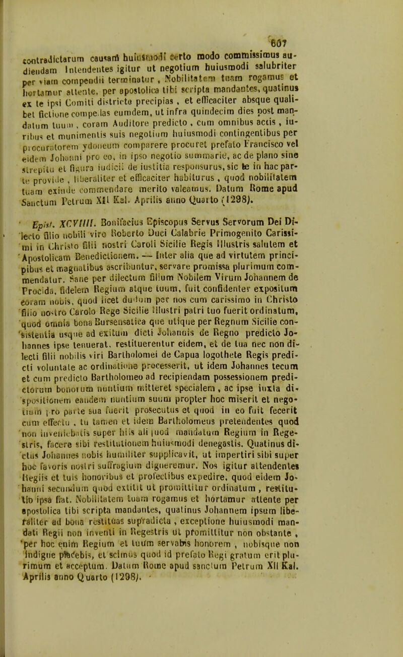 «ontradlcUrum cauwrt huuiJnio.-l» Crrlo modo commissimus au- dieiidam Inlejidentes igilur ut negotium huiusroodi salubnter pcr >ittm compendii terminattir . Nobilitatem tiwra rogamus et liorUmiir altonle, per opostolica tibi scripta mandaotes, qualinu» «X le ip<<i Comili districto precipias , et eflicaciler absque quali- bel ficlionecompe.las eumdem, utinfra quindecim dies post man- datum liiuiii. coiam Audilore predicto , cum omnibus actis , iu- riliii'» et munimenlis suis negolitim luiiusmodi conlin{?enlibus per piociiriilorcni Ydoneum comparere procuret prefulo Irancisco vel eidem Jobiisini prc co, in ipso negotio summarie, acde plano sine slrepilii et fif^ura iudicii de iuslitia respunsurus,sic le in hacpar- iv proviile , liberaliler et elllcaciter habilurus , qiiod nobililalem tuara exitnie eommcndaro merilo vaieatnus. Datum liome apud Saiictum Pelrum XII Ksl. Aprilis auno Quailo (1298). Epi'ff. XCVIIII. Bonifscius Episcopus Servus Servorum Dei Di- ledo ulio uobili viro Hoberlo Duci Calabrie Primogenito Carissi- tni in Christo filii riostri Caroli Sicilie Regis Illustris saiutem et Apustolicam Benediclioi.em. -~ Inter alia que ad virtulem princi- pibus et magnatibus ascribuntur, servare promissa plurimum com- mendatur. Sane per dilectum filium iNobilem Virum Johannem de Procidfi, fidelem Kegium alque tuum, fuit confidenter expositum eoram nobis, quod iicet duilum per nos cum carissimo in Christo fiiio uo^^tro Caroio Rege Sicilie Jllustri palri tuo fuerit ordinalum, ■quod omiria bona Burseusalica que utique per Regnum Sicilie con- 'sistenlia usque ad exitum dicti jfohanuis de Regno prediclo Jo- hannes ipse tenueral, restituerentur eidem, el de tua nec non di- lecli filii nobilis viri Barlholomei de Capua logothete Regis predi- cli voluntale ac ordiniilioaa processerit, ut idera Johannes tecunn et cum prcdiclo Bartholomeo ad recipiendam possessionem predi- ctorum bonoium nnnlium mitteret specialem , ac ipse inxla di« spo^itiojiem eandem nuntium suum propter hoc miserit et nego- liuin i ro parle sua fuerit proSeculus et quod in eo fuit fecerit ciim elfecUi . tn lanien et idem Barlholomeus pretendentes quod non invenicbiiiis super hiis ali |uod maudalum Regium in Rege- 'slris, fiiccre sibi reslitulionom huiu*;modi denegastis. Quatinusdi- clus Joliannes r.obis humiliter supplicavit, ut impertiri sibi super hoc favoris noslri sufiragium digneremur. Nos igitur altendenle» hegiis cl luis lionoi ibus et proleclibus expedire, quod eidem Jo« hanni seciiiwhim qnod cxlitit ut proiuillitur ordinatum , reHilu- lio ipsa fiat. Nobiiilatem luum rogamus et hortamur atlente per apostolica tibi scripta mandanles, qualinus Johannem ipsum libe- fSliler ad bona rustitoas supfradictu , exceptione huiusraodi man- dati Regii non inventi in Hegestris Ul pfomittitur non obstante , 'pcr hoc cnim Regium et luum servabns honorem , nobisqne non indigne pftcfebis, cl scirnnD quod id prelaloHogi gratum eritplu- rimum et acccptum. Dalnm Rome apud sancium Pelrum Xli Kal. Aprilis anno Quarto (1298;.
