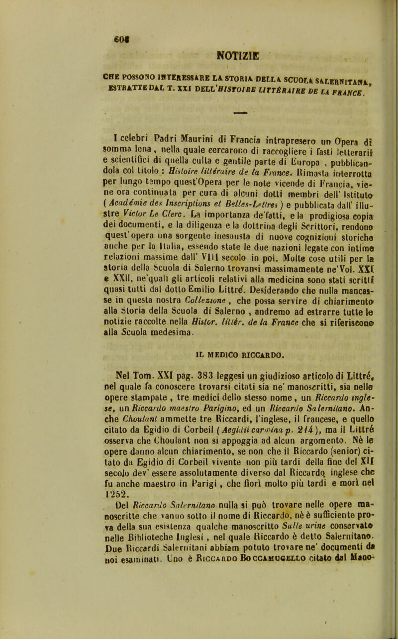 60t NOTIZIE CBE POSSOWO IWTERESSARE Lk STORU DELL\ SCU0L4 SALERIflTAUi KSTBATTEDAL T. XXI T)ELL'HISrOIRB UTT£RAIRB DE LA FRANCB. * Icelebri Padri Maurini di Francia intrapresero ur> Opera di somraa lena, nella quale cercaror.o di raccogliere i fasti lelterarir e scienlifici di qiiella culta e gentile parte di Kiiropa , pubblican- dola col litolo : Hisloire fill&uire de la France. Rimasta interrotta per Uingo t^mpo quest Opera per le note vicende di Fraucia, vie- ne ora continuala per cura di alcuni dotli membri dell' Istituto ( Acad4mie des Inscriplions el BiUes-LHlren) e pubblicata dall' illu- stre ViclorLe Clerc. Ia importanza de fatti, ela prodigiosa copia dei docuraenti, e la diligenza e la dottrina degli Scrittori, rendono quest'opera una sorgente inesausta di nuove cognizioui storiche anche per la llalia, essendo state le due nazioni legale con intiroe relazioni massime dall* VIIl secolo in poi. Molte cose uliM per la storia della Scuola di Salerno trovansi massimamente ne'Vol. XXI e XXII, ne'quali gli articoli relativi alla medicina sono stali scritli quasi tulli dal dolto Emilio Littre'. Desiderando che nulla mancas- se in questa nostra Coltezwne , che possa servire di chiarimeQt» alla Storia deila Scuola di Salerno , andremo ad estrarre tutte le notizie raccolte nella Hislor. litlir. de la France che si riferiseoQO alla 5cuola medesima. IL MEDICO RICGARDO. Nel Tom. XXI pag. 383 leggesi un giudizioso articolodi Littr6, nel quale fa conoscere trovarsi citati sia ne' manoseritti, sia nelle opere stampate , tre medici dello stesso nome, un Riccardo tngU' se, iin Riccardo maeslro Parigino, ed un Riceardo Salemilano. An- che Choulant ammette tre Riccardi, l inglese, il francese, e quello citato da Egidio di Corbeil (Aegidiicarimaap. 21A), ma il Littr6 osserva che Choulant non si appoggia ad alcun argomento. le opere danno alcun chiarimento, se non che il Rlccardo (senior) ci- tato da Egidio di Corbeil vivente non piu tardi della fine del XU secoio dev'essere assolutamente diverso dal Riccardq inglese che fu anche raaestro in Parigi, che fiori molto piii tardi e morl oel 1252. Oel Riccardo Salernitano nulla si pu6 trovare nelle opere ma- noscritte che vanuo sollo il nome di Riccardo, nk 6 sulBciente pro- va della sua esislenza qualche manoscritto Salle urine conservat» nelle Biblioteche Inglesi, nel quale Kiccardo 6 detto Salernitano. Due Riccardi Salernilani abbiam potuto trovarene' documenti dt