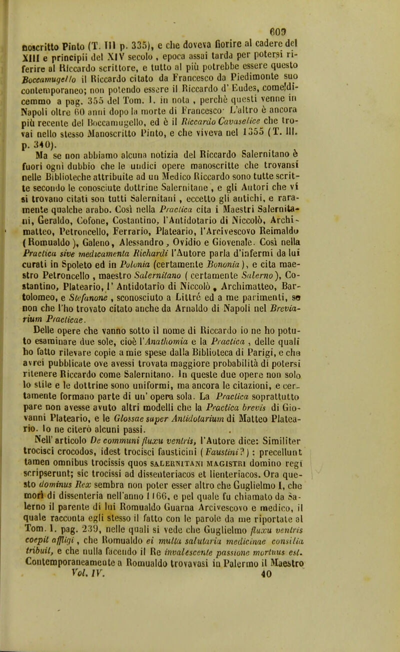 noscritto Pinlo (T. 111 p. 335), e che dovcva fiorire al cadercdel XIII e principii del XIV secolo , epoca assai tarda per potersi ri- ferire al Hlccardo scrittore, e tutto al piu potrebbe essere questo Boceamugello il Riccardo citato da Francesco da Piedimo[»te suo conlemporaneo; non polendo essere il Riccardo d' Eudes, coraeldi- cemmo a pag. 355 del Tom. I. in nola , perche qucsti veniie in Napoli oltre aniii dopo la morte di Francesco- L'allro 6 ancora piii recenlc del noccamugello, ed 6 il Riccardo Cavaselice che tro- vai nello stesso Manoscrilto Pinto, e che viveva nel 1355 (T. 111. p. 340). Ma se non abbiamo alcuna notizia del Riccardo Salernitano 6 fuori ogiii dubbio che le undici opere manoscritte che trovansi nelle Biblioleche attribuite ad un Medico Riccardo sono tutte scrit- te secondo le conosciute dotlrine Salernitane , e gli Autori che vi si Irovano citati son tutti Salernitani , eccetto gli antichi, e rara- mente qualche arabo. Cosi nella PracUca cita i Maestri Salernita- ni, Geraldo, Cofone, Costantino, TAntidotario di Niccol5, Archi- naatteo, Petroiicello, Ferrario, Plateario, TArcivescovo Reimaldu (Romualdo), Galeno, Alessandro, Ovidio e Giovenale. Cosi nella Praclica sive medicamenta Richardt TAutore parla d'infermi da lui curati in Spoleto ed in Polonia (certamente Bononia), e cita raae- stro Petroncello , maestro Salernitano ( certamente Salerno), Co- stantino, Plateario, 1' Antidotario di Niccol6 , Archimatteo, Rar- tolomeo, e Siefunone , sconosciuto a Littrc ed a rae parimenti, so non che Tho trovato citato anche da Arnaldo di Napoli nel Brevia- rium Praclicae. Delle opere che vanno sotto il nome di Riccardo io ne ho potu- lo esarainare due sole, ciob VAnathomia e la Practica , delle quali ho fatlo rilevare copie a mie spese dalla Biblioteca di Parigi, e cha avrei pubblicale ove avessi trovata maggiore probabilita di potersi rilenere Riccardo come Salernitano. In queste due opere non solo lo stile e le dottrine sono uniformi, ma ancora le citazioni, e cer_ tamente formano parte di un' opera sola. La Praclica soprattutto pare non avesse avuto altri modelli che la Practica brevis di Gio- vanni Plateario, e le Glossae saper Anlidolarium di Matteo Platca- rio. lo ne citero alcuni passi. NeU'articolo De communi fluxu venlris, TAutore dice: Similiter trocisci crocodos, idest trocisci fausticini {Faustini'^): precellunt taraen omnibus trocissis quos SALLEUisiTArji magistri domino regi scripserunt; sic trocissi ad dissenteriacos et lienteriacos. Ora que- sto dominus Rex sembra non poter esser altro che Guglielmo 1, chc mori di dissenteria neiranno 1166. e pel quale fu chiamalo da Sa- lerno il parente di lui Romualdo Guarna Arcivescovo e medico, il quale raccunta egli stesso il falto con le parole da me riportate al Tom. 1. pag. 239, nellc quali si vede che Guglielmo fluxu venlris eoepil afjligi, che Romualdo ei multa salutaria medicinae comilia tribuil, e che nulla facendo il Re invalescenle passione mortnus est. Contemporaueameote a Romualdo trovavasi iu Palerrao il Maestro VoU IV. 40