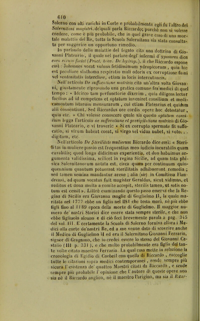Salerno con all! carichi in Corle e probabilmenle egli fu rallrodei Salemildni ?««<7i.v/n,dcquali parla Kiccardp; pnrcli^ non si volesse credere, comc e piii probabile, che in quel grave caso di una mor- tale malallia del Re, lulta la Scuola Saleruilana sia slala consulta- ta per suggerire un opportuno rimedio. In parlando delie malallie del legalo cita una dottrina di Gio- vanni Plateario , il quale nel parlaredegl' infermi d'yposarca dice coro et.rum fuelet (Pracl. brev. De hydrop.), il che Hiccardo espone cosi: Johatmes vocat vulnus fetidissimum ydropicorum , quia hic est peciiliare siiithoma respiratio mali odoris ex corruptione fumi vel ventositalis intercluse, etiam in locis intercutaneis. Neir articolo De svffucd/ione mntricis cita un'altra volla Giovan- ni, giustameule riprovando una pratica coraune fra'medici di quel tempo : « Idcirco tam perfuoctorie dixerim , quia diligens lector facilius ad id competens et optatum inveoiret consilium et medi- camentum istaruin mensurarum , cui etiam Platearlus et quid«ra alii consentiunt. Sed Riccardus ore cordis opere hoc detestalur , quia etc. » Chi volesse conoscere quale sia queslo oplatum consi- lium legga rarlicoto de svffccatione et precipitalione matricis di Gio- vanni Plateario, e vi trovera: « Si ex corrupto spermate fit suffo- catio, si virum habeat coeat, si virgo vel vidua nubet, si voto. . . di^itum, elc {Sell articolo De Sierilitnte muUerum Biccardo dice cosi: « Steri- lilas in muiiere passio est frequentius meo iudicioincurabilis quam cyrabilis; quod longa didicimus experientia, et duo habuimus ar- gumenla validissima, scilicet in regina Sicilie, ad quam tota phi- sica Salernitanoium notata est, circa quam per continuum quin- quennium quantum potuerant sterilitatis adhibuerunt remedia ; scd lamen semina mandantur arene ; alia {sic) in Comitissa Flan- drensi, «d quara vocatus fuit magister Geraldus, slcut vidimus, et reditus et dona mulla a comite accepit, sterilis tamen, ut satis no- tuui est cessit». Littr^ esaminando questo passo osserva che la Re- gina di Sicilia era Giovanna moglie di Guglielmo H, la quale ma- ritata 1777 ebbe un figllo nel II8I che tosto mori, nepiu ebbe tigli fino al 1189 epoca della morte di Guglielmo. II maggior nu- inero de' noslri Storici dice essere stala sempre sterile, e che non *;bbe figliuolo alcuno e di cio feci brevemente parola a pag. 345 del III. E certamenle la Scuola di Salerno forniva ellora i Ma- dici fllla corte de'nostri Re, ed a ine venne dato di scovrire anche ii Medico di Guglielmo H ed era il Salernitano Giovanni Ferrario, signor di Gragnano, che io<;redei essere lo stesso del Giovanni Ca- staiio (111 p. 331 ), e che multo probabilmente era figlio del tan- te volle crtato maestro herrario. La qual cosa mette in relazione la crouologia di Egidio di Corbeil con quella di Riccardo , raccoglie tutte le citazioni sopra medici conteraporanei, rendc sempre piu sicura T esisten/.a de quattro Maestri citali da Riccardo , e cende Ecropre piii probabilc ri)pinione che 1' autore di quesle opere noa sia il lliccardo anglico, il raaestro rarigino, ma sia il Hicar-