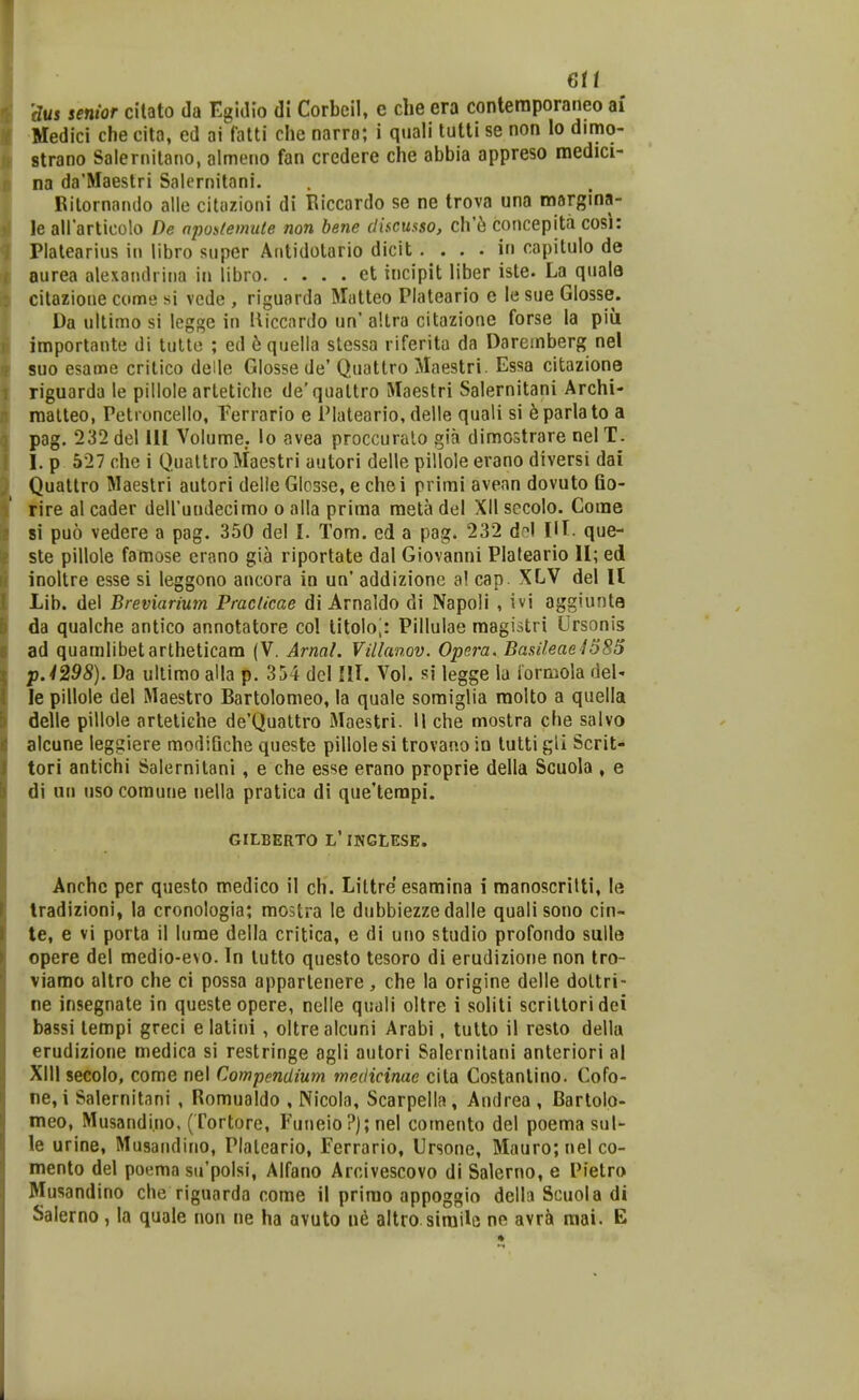 6ti dus senior citato da Egidio di Corbeil, e clie era conteraporaneo ai Medici che cito, ed ai latti che narro; i qnali tutti se non lo dimo- strano Salernitano, almeiio fan credere che abbia appreso medici- na da'Maestri Salernitani. Rilornando alle cituzioni di Riccardo se ne trova una margina- le aliarlicolo De nposfemute non bene discusso, clVh concepita cosi: Platearius iii libro super Aritidotario dicit . . . . iu capitulo de aurea alexaiulrina in libro et tncipit liber iste. La quala citazioue come si vcde , riguarda Matteo Plateario e le sue Glosse. Da ultimo si legge iu lliccnrdo un' altra citazione forse la piii importaute di tulte ; ed 6 quella slessa riferita da Dareinberg nel suo esame critico delle Glosse de' Quattro Maestri. Essa citazione riguarda le pillole artetiche de'quattro Maestri Salernitani Archi- malteo, Petioncello, Ferrario e Plateario, delle quali si ^parlato a pag. 232 del 111 Volume. lo avea proccuralo gia dimostrare nel T. I. p 527 che i Quattro Maestri autori delle pillole erano diversi dai Quattro Maestri autori delle Glosse, e chei prirai avean dovuto flo- rire al cader deirundecimo o alla prima mela del XII sccolo. Corae 81 puo vedere a pag. 350 del I. Tom. ed a pag. 232 d?l VI que- ste pillole famose erano gia riportate dal Giovanni Piateario II; ed inoltre esse si leggono ancora in un' addizione a! cap. XLV del U Lib. del Breviarium Praclicae di Arnaldo di Napoli , ivi aggiunta da qualche antico annotatore col titolo;: Pillulae raagistri Ursonis ad quamiibetartheticam (V. Arnal. Villanov. Opcra. BasileaeiSSS p.4298). Da ultimo aHa p. 354 dcl lU. Vol. si legge la iormola del' le pillole del Maestro Bartolomeo, la quale soraiglia molto a quella delle pillole arteliche de'Quattro Maestri. 11 che mostra che salvo alcune leggiere modiSche queste pillole si trovano in tutti gli Scrit- tori antichi Salernitani, e che esse erano proprie della Scuola , e di nu iiso comune nella pratica di que'terapi. GILBERTO L'lNGtESE. Anchc per questo medico il ch. Littre esamina i manoscrilti, le Iradizioni» la cronologia; mostra le dubbiezzedalle qualisono cin- te, e vi porta il lume della critica, e di uno studio profondo sulle opere del medio-evo. In lutto questo tesoro di erudizione non tro- viamo altro che ci possa apparlenere , che la origine delle doltri- ne insegnate in queste opere, nelle quali oltre i soliti scrittoridci bassi tempi greci e latiui , oltrealcuni Arabi, tutto il resto della erudizioue medica si restringe agli autori Salernitani anteriori al XIII secolo, come nel Compendium medicinae cita Costanlino. Cofo- ne, i Salernitani , Romualdo , Nicola, Scarpella, Audrea, Bartolo- meo, Musandi.no, (Tortore, Fuueio?);nel cotnento del poema sul- le urine, Musaiidino, Piatcario, Ferrario, Ursone, Mauro;uelco- mento del poema su'polsi, Alfano Arcivescovo di Salerno, e Pietro Musandino che riguarda come il prirao appoggio della Scuola di Salerno , la quale non ne ha avuto ne altro siraile ne avrSi raai. E