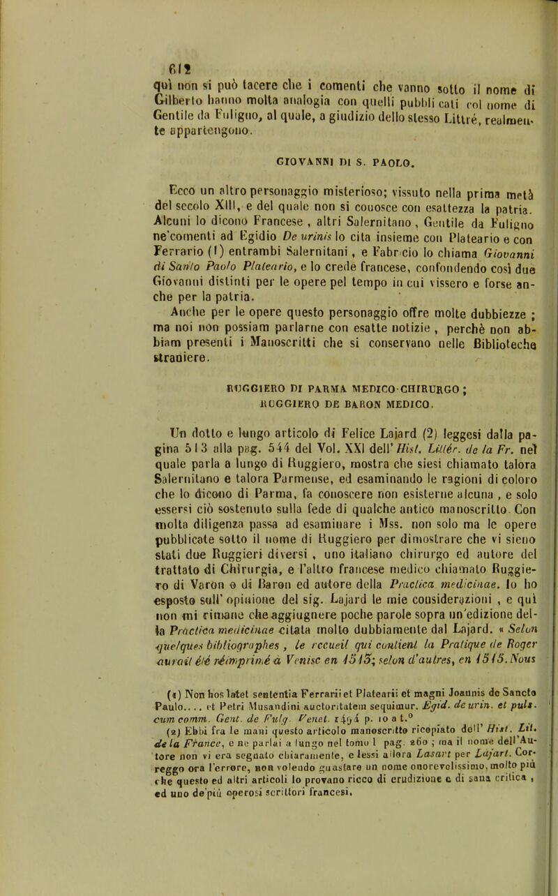 qui non si pu6 lacere clie i comenti che vanno sotlo il nome di Gilberlo hanno moUa aiialogia con qiiclli pubbli cnii ,o| nome di Genlile da Fuligiio, al quule, a giudizio dello slesso Litire, reulraeu. le apparteMgono. GIOVANNI Dl S. PAOLO. Ecco un altro personaggio misterioso; vissuto nella priraa met2i dcl sccolo XIII, e del quale non si couosce con esattezza ia patria. Alcuni lo dicono Francese , altri Salernitano, Geiitile da Fuli«no ne'comenti ad Egidio De urinia lo cita insieme coii Plateario e con Ferrario (I) entrambi Salernitani, e Fabr cio lo chiama Giovanni diSan/o Paofo P/aieario, e lo crede francese, confondendo cosi due Giovanui dislinti per le opere pel tempo in cui vissero e forse an- che per la palria. An( he per le opere questo personaggio offre molte dubbiezze ; ma noi non possiara parlarne con esatte notizie , perch^ non ab- biam presenli i Manoscritti che si conservano nelle Bibliotecha rtraoiere. IHJGGIERO DI PA.HMA MEDICO CHIRURGO ; RUGGIERO DE BARON MEDICO. Ufi dotto e lungo articolo di Felice Lajard (2) leggesi dalla pa- gina 513 ulla pag. 544 del Vol. XXI 6e\y Hist. Li/l6r. de la Fr. nel quale parla a lungo di liuggiero, mostra che siesi chiamato talora Salernilano e talora Parmense, ed esaminando le ragioni di coloro che lo dico<io di Parma, fa conoscere non esislerne alcuna , e solo cssersi cio sostenuto sulla fede di qualche antico manoscritlo Con molta diligenza passa ad esaminare i Mss. non solo ma Ic opero pubblicate solto il iiome di liuggiero per dimostrare che vi sieno slati due Ru^^gieri diversi , uno italiano chirurgo ed autore del trattatodi Chfrurgia, e roltro fraiicese niedico chiamato Ruggie- ro di Varon o di IJarou ed autore dolla Prac/ica medicinae. lo ho esposlo suir opiuione del sig. Lajard le mie cousideri^zioiii , e qui non mi «•imane che^ggiugnere poche parole sopra unedizione del- ia Pmctica mediciuae citala molto dubbiaraente dal Lajard. « Selun ■(jzie/ques bif)(iographes , le rccueil qui coulient la Pra/ique de Roger <iurail il4 r4inipnihid Vcnisc en 45aefon d'autres, en iSiS.Nous («) Nonhoslatel seBtcntia Ferrariiet Platcarii ct magni Joaunis dc Sanct» Paulo.... ft Petri Musandini auctontatein sequiinur. Eytd. de unn. el pult. cumcomm. Gent. dc Fu/g l^enet. i^fji p. loat. _ (2; Ebl)i fia le mani questo ai ticolo manoscritto ricopiato doH' Hnt. Ltt. dtta F^ance, c no parlai a lungo nel lomo l pag. 260 ; loa il iion>« dell'Au- tore non vi era scguato cliiarainenle, c lessi ailora Lasart per Lajart. Cor- reggo ora rcrrorc, non voleiido f;iiastare un nome oaorevolissinio, molto pid « he queslo ed altri articoli lo provano ricco di erudizioue c di saua crilica , cd UDO de ptii opero£i scrittori rranccsii