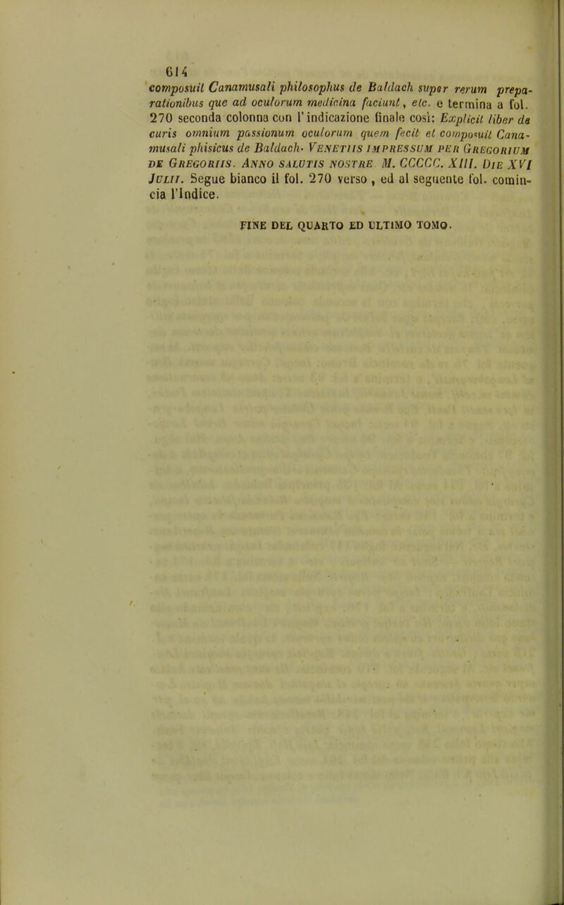 composuil Canamusali philosophus de Baldach sxiper rerum prepa- rationihus que ad ocutorum medicina faciunt ^ elc. e termina a fol. 270 seconda colonna cun rindicazione final« cosi: ExpUcii Hber de curis omnium passionum oculoriim quem fncil el compotuil Cana- musali phisicus de Baldach- Venetiis impressuju per Qregorium DE Gregoriis. Anno salutis nostre M. CCCCC. Xlll. DlE XVI JULii. Segue bianco il fol. 270 verso, ed al segiiente (ol. comia- cia rindice. fim DEL QUARTO ED ULTIMO TOMO.
