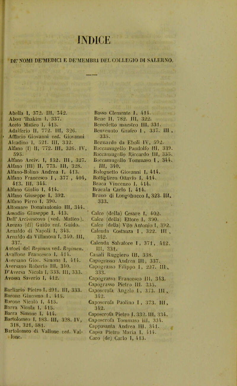 'DFNOMI DE'MED1C1 E DE'MEMBUI DEL CiOLLEtHO DI SALEUiVO. Abplla I, 37-2. III, U2. Aboii 'Ihakim I, 337. Aceto Matleo I, 415. Adalferio II, 772. III, 326. • AfHacio Giovanni ved. Giovanni Alcadino I, 521. III, 332. Alfano (I) II, 772. III, 326. IV, 595. Alfano Arciv. I, 132. III, 327. Alliino (III) II, 773. III, 328. Alfano-Bolino Andrea I, 413. Alfano Francesco I , 377 , 404, 413. III, 344. Alftmo Giiilio I, 414. Alfano Giuseppe I, 392. Alfano Pirro I, 390. AUomare Donalantonio 111, 344. Amodio Giuseppe I, 413. Deli'Arcivcscovo (ved. Malleo). Arezzo (di) Guido ved. Guido. Arnaldo di Xapoli I, 345. Arnaldo da Villanova I, 3i-0. III, 337. Anlori del Re^imcn ved. Recjimen. Avallone Fraiicfsci) I, 41i. Aversano Giov. Simone I, 41i. Aversiino Uoberto 111, 3i0. D'Aversa Nicola I, 333. III, 333. Avossa Saverio I, 412. Barliario Pietro 1, 291, HI, 333. Barone Giacomo I, 415. Birone Nicolo I, 415. Birra Nicola I, 415. Barra Simone 1, 414. Bartolomeo I, 183. III, 328. IV, 318, 321, 581. Barlolomeo di Vallone ved. Val- ione. Basso Clemente I, 41 i. Bene II, 782. III, 322. Benedetlo maestro III, 331. Beiivenuto Graleo 1 , 337. III , 335. Beniardo da Eboli IV, 592. Boccamugello Pandolfo III, 339. BoccainugdllQ Hiccardo III, 335. Boccamugello Tominaso 1, 34 4'. III, 340. Bolognetto Giovanni I, 414, Boltigliero Oltavio I, 414. Braca Vincenzo I, 414« Bracala Carlo I, 414. Bruno di LtOngobucco I, 323. Uf» 333. Calce (della) Cesare 1, 40:2. Calce (deUa) Ellore I, 390. Calce (della) VUo Antonjo I, 3.92. Calenda Costauza I , 322. III , 312. Calenda Salvatore 1, 371, 412. 115, 331. Caiiali Uuggiero III, 338. Capograsso Andrea III, 337., Capograsso Filippo I, 2^7. III ^ 333. Capo^n-asso Francesco ill, 343. Capograsso Pielro III. 3.35. Gaposcrola Angijlo I, 373. III,. 342. Caposcrofa Paoiiiio 1, 373. III» 312. Caposorofa Pietro I, 332. III, 334. Caposcrofa Tonimaso ill, 33i. Cappasanla Andrea lil, 341. Ca|)sa Pietro Maria I, M\. Caro (de) Carlo I, 413.