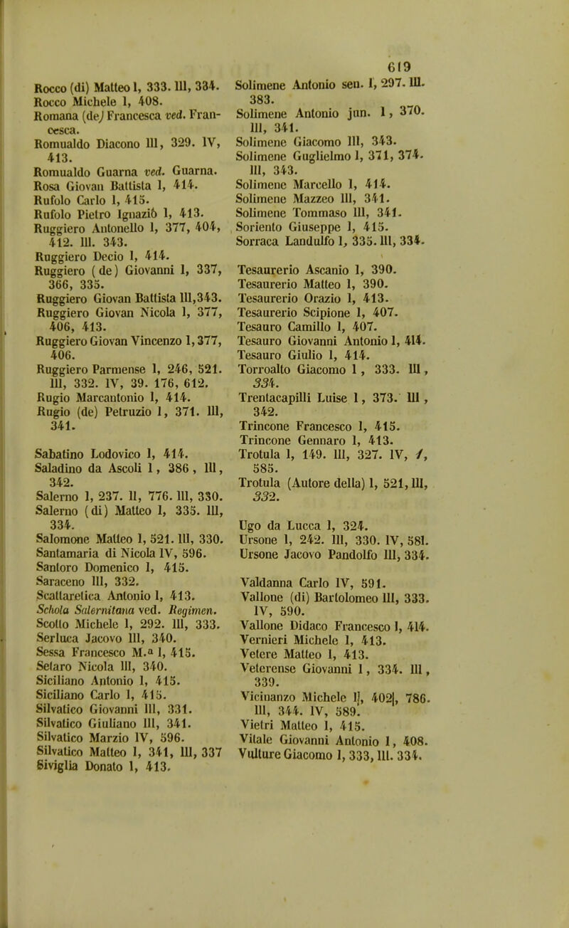 Rocco (di) Matteo 1, 333.111, 334. Rocco Michele 1, 408. Roraana (dej Francesca ved. Fi an- cesca. Romualdo Diacono 111, 329. IV, 413. Romualdo Guarna ved. Guarna. Rosa Giovan Batlisla 1, 414. Rufolo Carlo 1, 415. Rufolo Pietro Ignazib 1, 413. Ruggiero Antonello 1, 377, 404, 412. 111. 343. Ruggiero Decio 1, 414. Ruggiero (de) Giovanni 1, 337, 366, 335. Ruggiero Giovan Battista 111,343. Ruggiero Giovan Nicola 1, 377, 406, 413. Ruggiero Giovan Vincenzo 1,377, 406. Ruggiero Parmense 1, 246, 521. 111, 332. IV, 39. 176, 612. Rugio Marcautonio 1, 414. Rugio (de) Petruzio 1, 371. 111, 341. Sabatino Lodovico 1, 414. Saladino da Ascoli 1, 386 , 111, 342. Salerno 1, 237. II, 776.111, 330. Salerno (di) Matleo 1, 335. 111, 334. Salomone Matteo 1, 521.111, 330. Santamaria di Nicola IV, 596. Santoro Domenico 1, 415. Saraceno III, 332. Scatlarelica Antonio 1, 413. Sdwla Sulernitana ved. Regimen. Scotlo Michele 1, 292. 111, 333. Serluca Jacovo 111, 340. Sessa Francesco M.» I, 415. Selaro Nicola III, 340. Siciliano Antonio I, 415. Siciliano Carlo 1, 415. Silvatico Giovanni III, 331. Silvatico Giuliano III, 341. Silvatico Marzio IV, 596. SilvaUco Malteo I, 341, 111, 337 Siviglia Donato 1, 413. 619 Solimene Antonio sen. 1, 297.111. 383. Solimene Antonio jan. 1, 370. 111, 341. Solimene Giacomo 111, 343. Solimcne Guglielmo 1, 371, 374. III, 343. Solimenc Marcello 1, 414. Solimene Mazzeo 111, 341. Solimene Tommaso 111, 341. Soriento Giuseppe 1, 415. Sorraca Landulfo 1, 335.111, 334. Tesaurerio Ascanio 1, 390. Tesaurerio Matleo 1, 390. Tesaurerio Orazio 1, 413. Tesaurerio Scipione 1, 407. Tesauro Camillo 1, 407. Tesauro Giovanni Antonio 1, 414. Tesauro Giulio 1, 414. Torroalto Giacomo 1 , 333. 111, Trentacapilli Luise 1, 373. 111 , 342. Trincone Francesco 1, 415. Trincone Gennaro 1, 413. Trotula 1, 149. III, 327. IV, /, 585. Trotula (Autore della) 1, 521,111, 332. Ugo da Lucca I, 324. Ursone 1, 242. III, 330. IV, 581. Ursone Jacovo Pandolfo 111, 334. Valdanna Carlo IV, 591. Vallone (di) Bartolomeo 111, 333. IV, 590. Vallone Didaco Francesco I, 414. Vernieri Michele 1, 413. Vetere Matteo 1, 413. Veterense Giovanni 1, 334. lll, 339. Vicinanzo Michele IJ, 4021, 786. m, 344. IV, S89l Vietri Matleo 1, 415. Vilale Giovanni Antonio I, 408. Vulture Giacomo 1, 333, lU. 334.