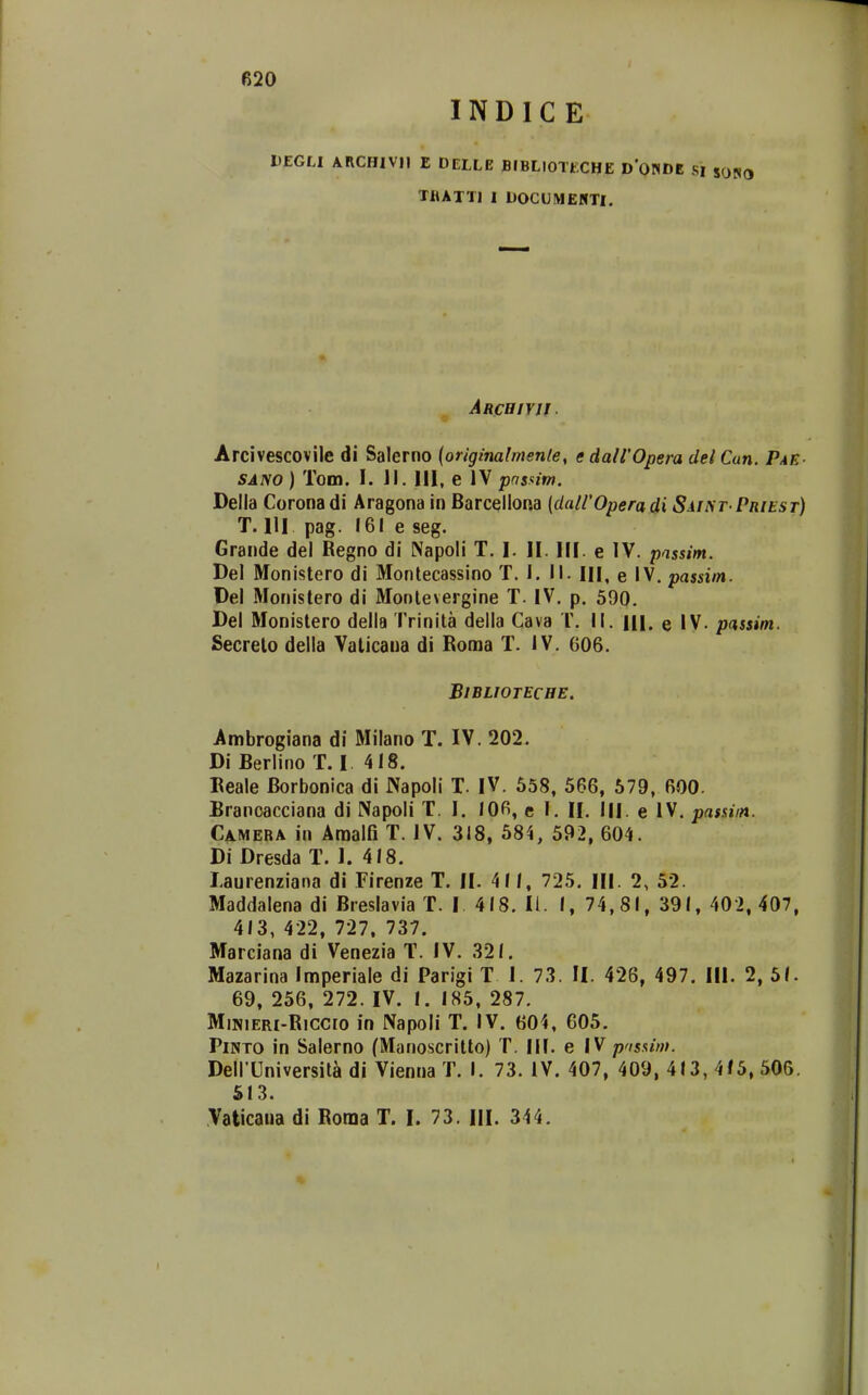 INDIC E DEGLl ARCHIVH E DELLE BIBLIOTECHE D'0NDE SI sONO TilATTI I DOCUMEHTI. Arcbiyjj. Arcivescovile di Salerno {originalmenle, edairOpera delCun. Pae SANO) Tom. I. Jl. III, e IV pnsnim. Della Coronadi Aragona in Barcellona (dairOperadi SiiiyT PnitsT) T. 111 pag. 161 e seg. Grande del Regno di Napoli T. I. H. HI. e IV. passim. Del Monistero di Montecassino T. I. II. IH, e IV. passim. Del Monistero di Montevergine T. IV. p. 590. Del Monistero della Trinita della Cava T. II. Hl. e IV. passim. Secrelo della Vaticaua di Roma T. IV. 606. BlBLIOTECHE. Ambrogiana di Milano T. IV. 202. Di Berlino T. I 418. Reale Borbonica di Napoli T. IV. 558, 566, 579, 600. Branoacciana di Napoli T. I. 106, e I. H. IH. e IV. passim. Camera in Araalfi T. IV. 318, 584, 592, 604. Di Dresda T. 1. 418. laurenziana di Firenze T. II. 41 1, 725. Hl. 2, 52. Maddalena di Breslavia T. I 418. II. 1, 74, 81, 391, 402, 407, 413, 422, 727. 737. Marciana di Venezia T. IV. 321. Mazarina Imperiale di Parigi T I. 73. II. 426, 497. IH. 2, 5(. 69, 256, 272. IV. 1. 185, 287. MiNiERi-Riccio in Napoli T. IV. 604, 605. PiNTO in Salerno (Manoscritto) T. IM. e IV pnsnm. DeirUniversit^ di Vienna T. I. 73. IV. 407, 409, 413, 4/5, 506. 513. Vaticaua di Roma T. I. 73. III. 344.