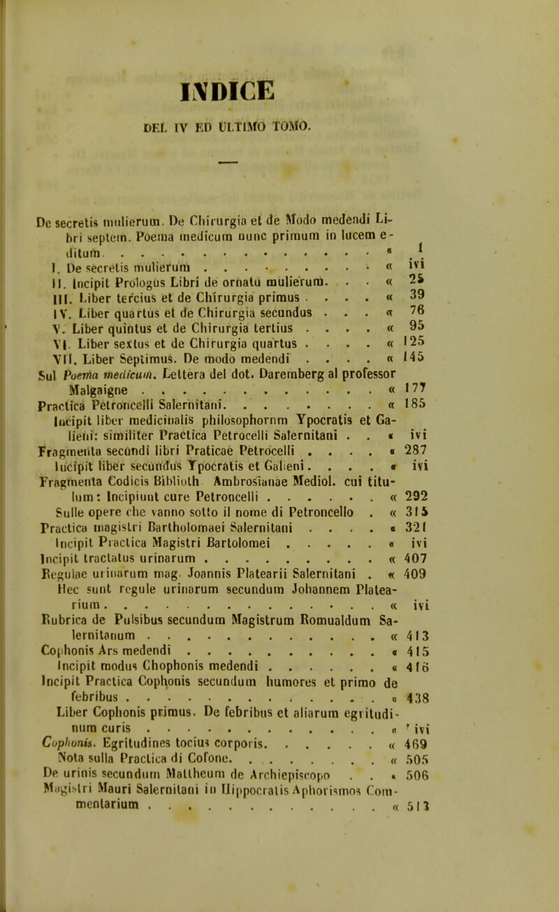 DEL IV KD ULTIMO TOMO. I Dc secretis tntilieruui. De Chirurgia el de Modo medendi Li- bri sepletn. Poema tnedicum uuuc primum in iucem e- ditum ■ I. De secrelis mulierum « ivi II. Incipit Prologus Libri de ornalu mulierura. . . « 2S III. Liber tercius et de Chirurgia priraus . . . . « 39 IV. Liber quartus et de Chirurgia secundus . . . « 76 \. Liber quintus et de Chirurgia terlius . . . . « 9^ V|. Liber sextus et de Chirurgia quartus . . . . «125 VII. Liber Septimus. De modo medendi . . . . « 145 Sul Poenia medicum. Lettera del dot. Daremberg al professor Malgaigne «177 Praclica Petroncelli Salernitani «185 lijcipit liber raedicinalis philosophornm Ypocratis et Ga- lieiii: similiter Practica Petrocelli Salernitani . . « ivi Fragraenta secundi libri Praticae Petrocelli . . . . « 287 hicipit liber secundus Tpocratis et Galieni. . . . • ivi Fragmenla Codicis Bibliolh Arabrosianae Mediol. cui titu- lura: Incipiuut cure Petroncelli « 292 Sulle opere che vanno solto il nome di Petroncello . «315 Practica magislri Barlholomaei Salernitani . . . . «321 incipil Piaclica Magistri Bartoloraei « ivi Incipil Iraclalus urinarum « 407 Eegulae uritiarum mag. Joannis Platearii Salernitani . « 409 Hec sunt rcgule urinarum secundum Johannem Platea- rium . « ivi Bubrica de Pulsibus secundura Magistrum Bomualdum Sa- lernitanum «413 Co[)honis Ars medendi «415 Incipit raodus Chophonis medendi « 416 Incipit Practica Cophonis secundum humores et prirao de febribus a 438 Liber Cophonis priraus. De febribus et aliarura egritudi- nura curis « ' ivi Coplionis. Egritudines tociu? corporis « 469 Nola sulla Practica di Cofone « 505 De urinis secundutn Matlheum de Archiepiscopo . . « 506 M.rgi.slri Mauri Saleroilani in Uippocralis Aphorismos Com- menlariutn «515