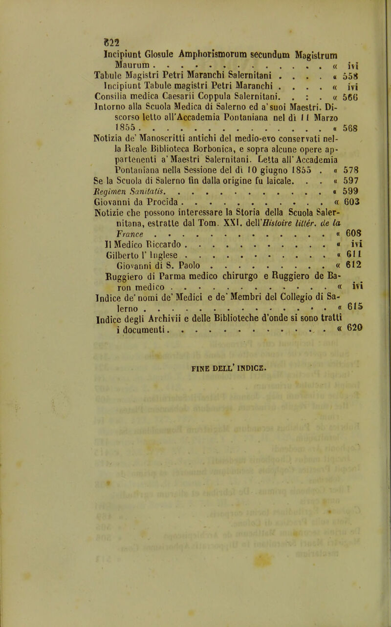 «22 IncipiuDt Glosule AmphoTismorum secundum Magislrum Maurum « ivi Tabule Magislri Petri Maranchi Salernitani . . . . « 558 Incipiunt Tabule magistri Petri Maranchi . . . . « ivi Consilia medica Caesarii Coppula Salernitani. . : . (f 56G Inlorno aila Scuola Medica di Salerno ed a'suoi Maestri. Di- scorso lello airAccademia Pontaniana nel di 11 Marzo 1855 «568 Notizia de' Manoscritti antichi del raedio-evo conservati nel- la Reale Biblioteca Borbonica, e sopra alcune opere ap- partenenti a'Maestri Salernitani. Letta all'Accademia Pontaiiiana nella Sessione del di 10 giugno 1855 . « 578 Se la Scuola di Salerno fin dalla origine fu laicale. . . « 597 Begimen Sanitafis 599 Giovanni da Procida « 603 Notizie che possono interessare la Storia della Scuola Saler- «itona, estratte dal Tom. XXI. AeWHisloire liller. de la France « 608 II Medlco Biccardo « ivi Gilberto 1' Inglese «611 Giovanni di S. Paolo «612 Buggiero di Parma medico chirurgo e Ruggiero de Ba- ron medico « ivi Indice de' norai de' Medici e de* Membri del CoIIegio di Sa- lerno ..«615 Indice degli Archivii e delle Biblioteche d*onde si sono tratti i docuraenti « FINE DELL' INDICS.