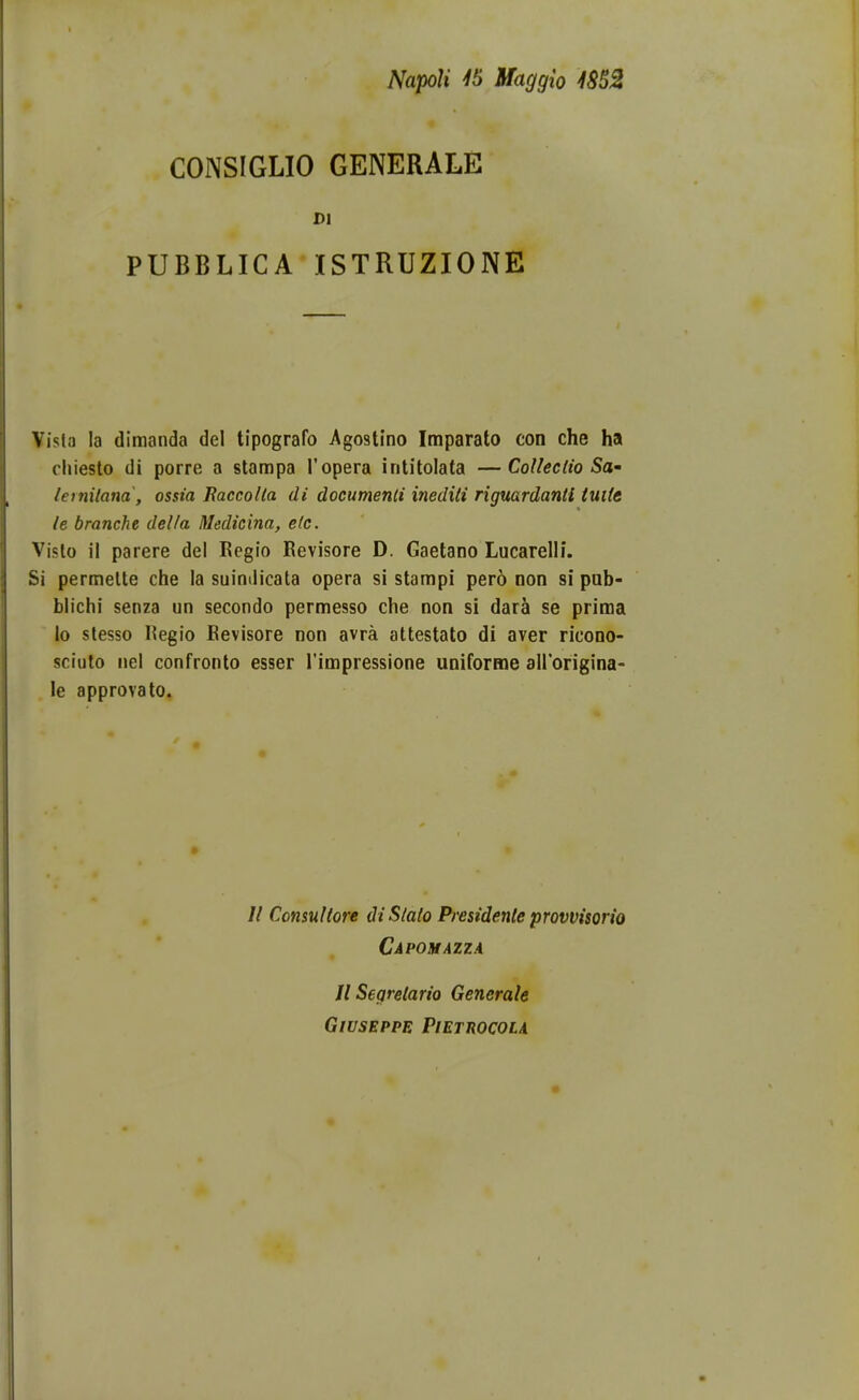 NapoU 45 Waggio 48SZ CONSIGLIO GENERALE £1 PUBBLICA ISTRUZIONE Visla la dimanda del tipografo Agostino Imparato con che ha chiesto di porre a stampa ropera intitolata —CoUectio Sa^ lernilana, ossia Baccolta di documenli inediti rigmrdanti tuite le branche della Medicina, elc. Visto il parere del Regio Kevisore D. Gaetano Lucarelli. Si permelte che la suimlicata opera si stampi pero oon si pub- blichi senza un secondo permesso che non si dara se priraa lo slesso Regio Eevisore non avra attestato di aver ricono- sciuto nel confronto esser Timpressione uniforme airorigina- le approvato. // Consultore di Slato Presidente provvisorio Capomazza U Segretario Generale GlUSEPPE PlETROCOLA