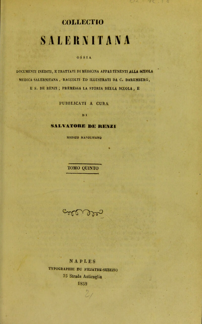 COLLECTIO SALEU^ITA^A OS S I A. DOCUMENTI INEDITI, ETRATTATI DI MEDICINA APPAnTENENTl ALLA SCUOLA MEDICA SALERNITANA , RACCOLTI ED ILLDSTRATl DA C. DAREMBERG, E S. DE RENZI ; PREAlESS/l LA STORIA DELLA SCUOLA, E PUBBLICATI A CUKA SALVATORfi DE REHZI MEDICO NAPOLITANO TOMO QUINTO i N A P LES TTPOGRAPniE DU FIUATRK-SEBEZIO 35 Strada Aoticoglia 18S9