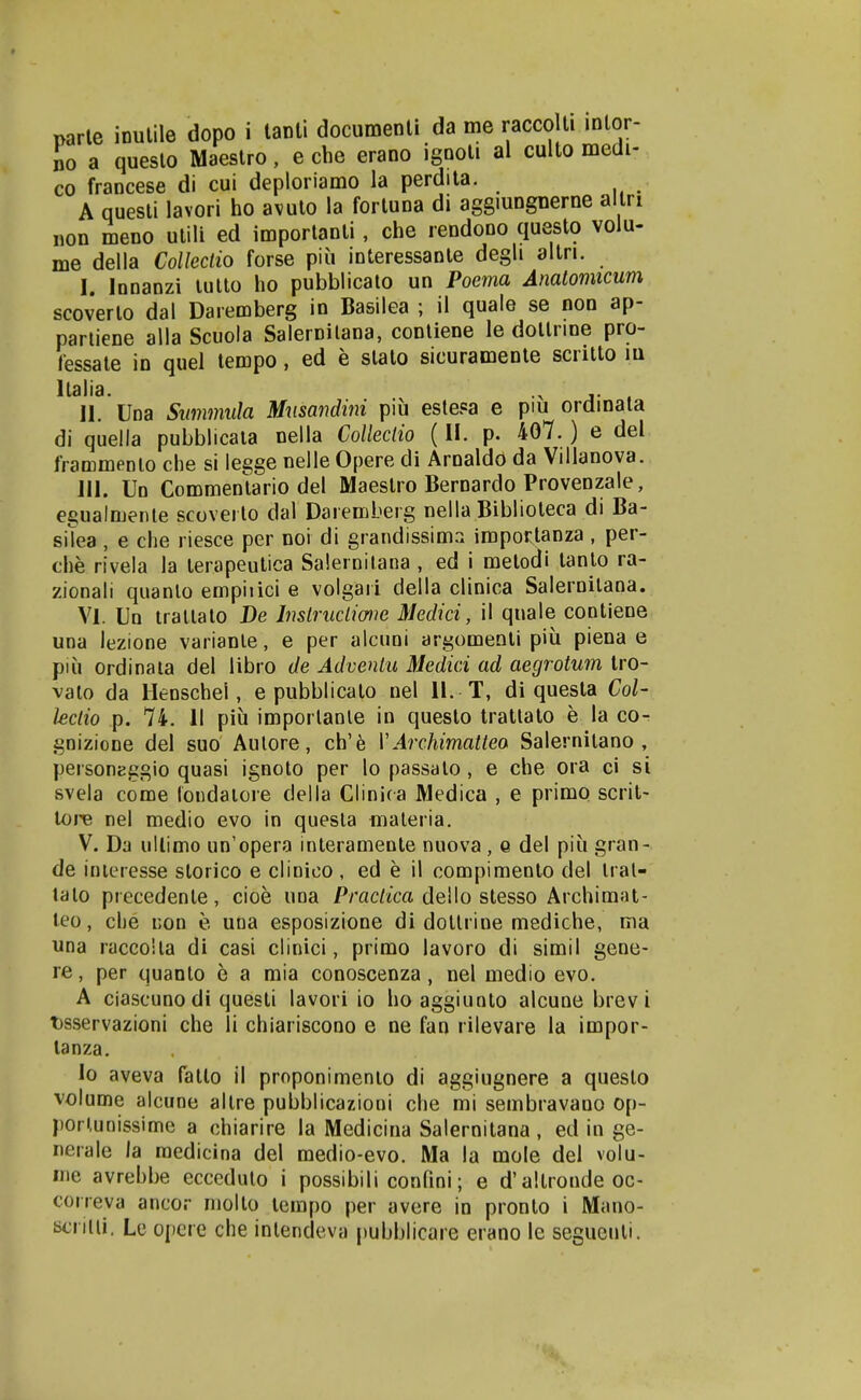 narle ioulile dopo i lanli documenli da me raccoUi inlor- io a queslo Maestro, e che erano ignoli al culto medi- co francese di cui deploriamo la perdila. A questi lavori ho avuto la fortuna di aggiungnerne allri non meno ulili ed imporlanti, che rendono questo volu- me della Colleclio forse piu interessante degli altri. I. Innanzi lullo ho pubblicato un Poema Anatomicum scoverlo dal Daremberg in Basilea ; il quale se non ap- partiene alla Scuola Salernilana, contiene le dotlrme pro- fessate in quel tempo, ed e stato sicuramente scritto m llalia. II. Uoa Simmula Musandini piu estesa e piu ordinata di quella pubblicata nella CoUeclio (II. p. 407.) e del frammenlo che si legge nelle Opere di Arnaldo da Vilianova. III. Un Commentario del Maestro Bernardo Provenzale, egualmenle scoverlo dal Daremberg nella Biblioteca di Ba- sitea, e che riesce per noi di grandissima importanza , per- che rivela la terapeutica Salernitana , ed i metodi tanto ra- zionali quanlo empiiici e volgari della clinica Saleroitana. VI. Un irattato De InslrucLime Medici, il quale cootiene una lezione varianle, e per alcuni argomeoli piu piena e piu ordinala del libro de Advenlu Medici ad aegrotum tro- valo da llenschel, e pubblicato nel 11. T, di questa Col- leclio p. 74. II piu imporlanle in questo tratlato e la co- gnizione del suo Aulore, ch'6 VArchimattea Salernitano , personEggio quasi ignoto per lo passato, e che ora ci si svela come londaiore della Clinica Medica , e primo scrit- lore nel medio evo in quesla nialeria. V. Da uilimo un'opera interamente nuova , o del piu gran- de inieresse storico e clinico , ed e il compimeoto del Iral- lalo precedente, cioe una Pmc//ca dello stesso Archimat- leo, che non e una esposizione di dotlrine mediche, ma una raccoila di casi clinici, primo lavoro di simil gene- re, per quanto e a mia conoscenza, nel medio evo. A ciascunodi questi lavori io ho aggiunto alcune brev i t)sservazioni che li chiariscono e ne fan rilevare la impor- lanza. lo aveva fatto il proponimenio di aggiugnere a questo volume alcune altre pubblicazioni che mi sembravaoo op- pori,unissime a chiarire la Medicina Salernitana , ed in ge- neiale la raedicina del medio-evo. Ma la mole del volu- me avrebbe eccedulo i possibili confini; e d'altroode oc- coneva ancor molto lempo per avere in pronto i Mano- tjcnlii. Le opere che inlendeva pubblicare erano le seguculi.