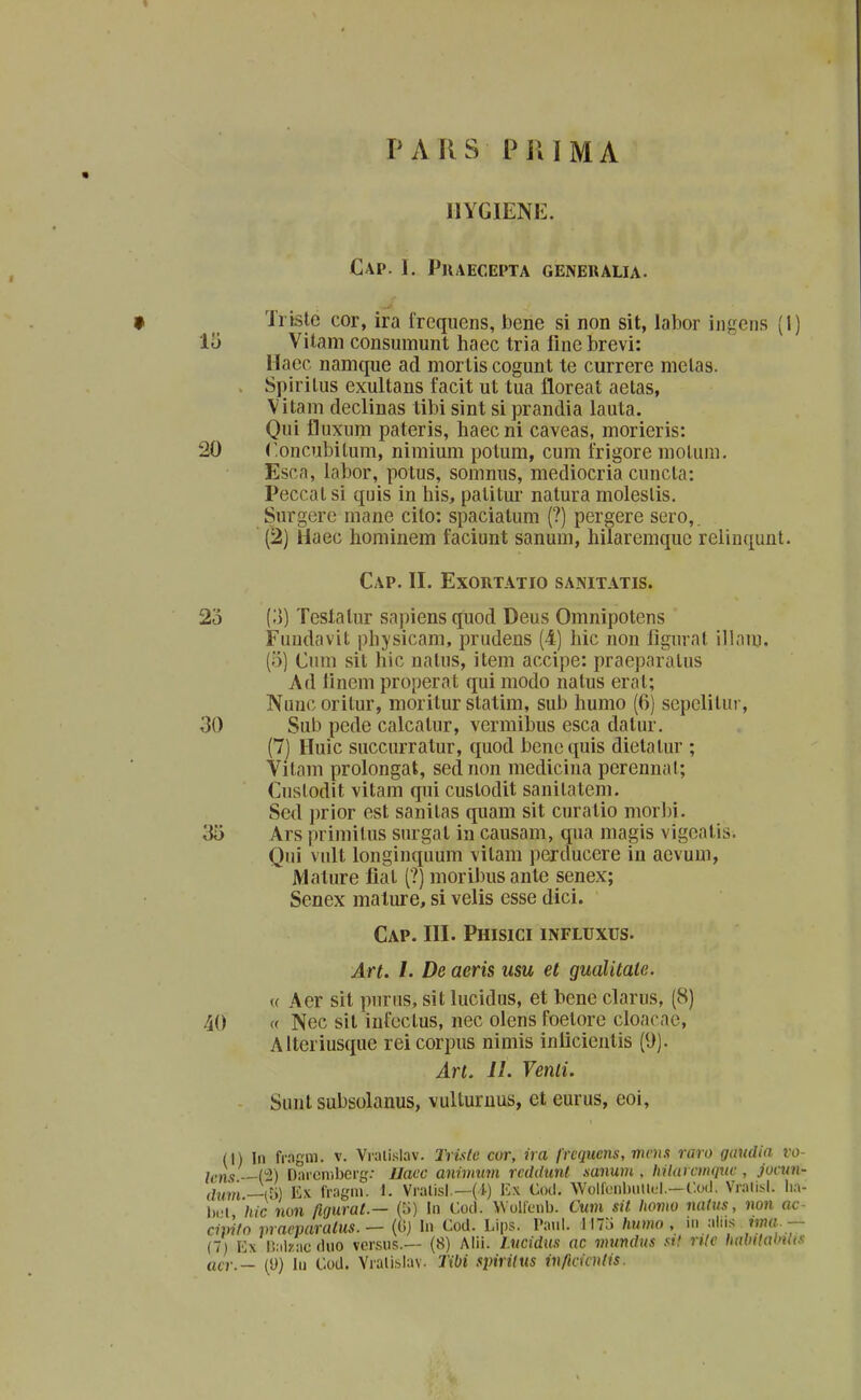 P A R S P J{ 1 M A IIYGIENE. CaP. 1. PjlAECEPTA GENERAUA. Trislc cor, ira frequens, bene si non sit, labor ingens (1) 15 Vilam consumunt haec tria fine brevi: Haec namque ad mortis cogunt te currere melas. , Spiritus exultans facit ut tua floreat aetas, Vitam declinas tibi sint si prandia lauta. Qui fluxum pateris, haecni caveas, morieris: 20 (^oncubitum, nimium potum, cum frigore motum. Esca, labor, potus, somnus, mediocria cuncta: Peccat si quis in his, patitur natura moleslis, Surgere mane cilo: spaciatum (?) pergere sero,. (2) Uaec hominem faciunt sanum, hilaremquc relinqunt. CaP. II. EXORTATIO SANITATIS. 23 {',)) Testalur sapiens quod Deus Omnipotens Fundavit physicam, prudens (4) hic non figurat illnm. (5) Cum sit hic nalus, item accipe: praepnratus Ad linem properat qui modo natus erat; Nunc oritur, nioritur statim, sub humo (6) sepelitui-, 30 Sub pede calcatur, vermibus esca datur. (7) Huic succurratur, quod benequis dietatur ; Vitam prolongat, sednon medicina perennat; Cuslodit vitam qui custodit sanitatem. Sed })rior est sanitas quam sit curatio morbi. 35 Ars primilus surgat in causam, qua magis vigeatis. Qui vult longinquum vitam perducere in acvum, Mature fiat (?) moribus ante senex; Senex mature, si velis esse dici. Cap. III. Phisici influxus. Art. I. De aeris usu et gualitate. u Aer sit purus, sit lucidus, et bcne clarus, (8) 40 « Nec sil infcctus, nec olens foetorc cloacae, Aiteriusque rei corpus nimis inlicicntis (9). Art. II. Venli. Sunt subsolanus, vulturuus, ct eurus, coi, (1) In fr.ngm. v. Viali.slav. Trislc cor, ira frcqucns, moix raro gaudia vo lens —(2) Darcmberg: Uacc animum rcddunt sanum , hilarctminc , jocun dum —a>) Ex fragm. 1. Vralisl.—(1) Ex Cod. WoiienbiilKjl.—C.od. Vralisl. iia bcl 'hic non figurat.— (5) Iii Cocl. Woilenb. Cum sit homo nalus, non oc civifo pracparatus.— (Gj In Cod. Lips. Paul. M7j humo , in alii.v m?«.. — (7) Kx r.alzacduo versiis.— (8) Alil. l.ueidus ac mundus sit rilc habilalnli.