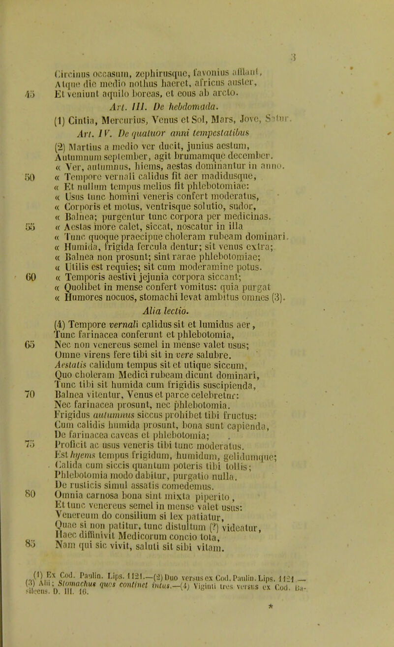 Cin-iiiiis occasnin, zephinisqiic, favonius alllaiii, Alqiic (lio iiKjdio iiollius liaeiet, arricus atisler, 45 El veniunt aquilo borcas, cl cous ah arcto. Arl. Hl. De hebclomada. (1) Cintia, Mercurius, Vcnus etSol, Mars, Jove, S if Mi. Art. 1V. De (juatuor anni tcmpcslalibm (2) IMarlius a niedio vcr ducit, juuius acstuni, Autuinuuiu seplemljer, agit brumanique dcccmber. « Ver, autumnus, liiems, acstas dominantur in auno. 50 « Teiiipore veruali calidus fit acr madidusque, « Et uullum lemj)us mclius iit phicbotomiae: « Usus tunc homini vcneris confcrt niodcralus, « Corporis ct molus, ventrisquc solutio, sudor, « Balhea; purgenlur tunc corpora per niedicinas. G(i « Aestas iiiorc calet, siccat, noscatur in iila « Tunc quoque praccipue choieram rubcam domiuari. « Humida, frigida fercula dentur; sit venus cxtra; « Balnea non prosunt; sint rarac phIcl)otomiac; « Ulilis cst rcquies; sit cum moderamine potus. 60 « Temporis aestivi jejunia corpora siccant; « Quolibet in mense confert vomitus: quia purgat « Humorcs nocuos, stomachi lcvat ambitus oranes (3). Alia leclio. (4) Tempore vernaU cplidus sit et lumidus aer, Tunc farinacea conferunt et phlebotomia, 65 Nec non venereus semel in mcnse valet usus; Omne virens fere libi sit in vere salubre. Aeslatis calidum tempus sit et utique siccum, Quo cholerain Mcdici rubeam dicunt dominari, Tunc tibi sit humida cum frigidis suscipienda, 70 IJalnea vilcnlur, Venus ct parcc celebretuf: Ncc farinacea prosunt, ncc phleboloinia. Frigidus auiumnus siccus prohibet tibi fructus: Cuin calidis iiiimida |)rosunt, l3oua sunt capienda, De fariuacea cavcas el |)hiel)otomia; 7.J Proficit ac usus vencris tibi tunc moderatus. Ksl hyema tempus frigidum, immidum, gelidum([ue; . (>alida cum siccis quaiitum poteris tibi lollis; Phlcbolomia mododabilur, purgatio nulla. Ue ruslicis simiil assatis comedemus. 80 Omnia carnosa bona sint mixta piperito , Ettunc venereus semel in mense valet usus: Veuereum do consiiium si lex patiatur, Quae si non patitur.tunc dislultuin (?) videalur, Haec difiinivit Medicorum concio tota, 8o Nam qui sic vivit, saluli sit sibi vitam. ,4^}^-^ ^f'^- ^?'^''- ^^'Ps-112l.-(^)Uuo vcriiusoxCoil.Pauliii.Lips. li-^i _ (.}) Mn - Slmnachut quvs conlmet inlus.—{i) Viginli ircs wvsv.s ex Cod. Ua- ^ii(,'Ciis. u. lil. Ki.