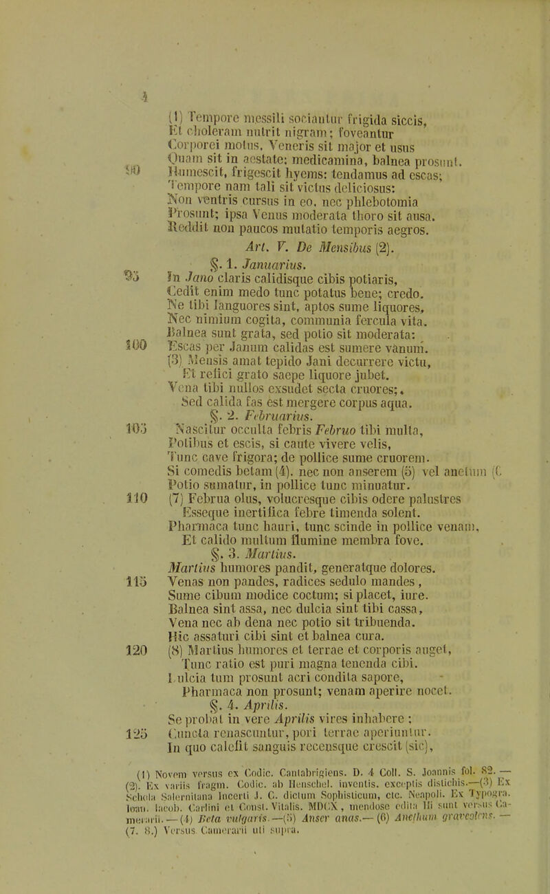 (1) rempore ni.essili sor.iaulur frigida siccis, l^! clioleram nnlril nigram; foveantur 4:or|)orei nioliis. Veneris sil major et usus Ouam sit in aostate: medicamina, balnea prosimt. W Hnmescit, frigescit hyems: tendamus ad escas; 'i cmpore nam tali sit viclns deliciosus: Non ventris cursus in eo. nec plilebotomia ^Prosunt; ipsa Veuus moderata Ihoro sit ausa. Jloddit non paucos mutatio temporis aegros. Art. V. De Mensibus (2). Januarius. ^'6 In Jano claris calidisque cibis potiaris, Cedit enim medo tunc potatus bene; credo. Ne libi languores sint, aptos sume liquores, Nec nimium cogita, communia fercuia vita. J5alnea sunt grata, sed potio sit nioderata: SOO ]^]scas per Janum calidas est sumere vanuni. (3) .Meusis amat tepido Jani decurrere victu, Et relici grato saepe liquore jubet. Vona tibi nullos exsudet secta cruores;. 8ed calida fas est mergere corpus aqua. 2. Fchniarivs. lOo Nascilur occuUa febris Fehruo tibi iiiulta, Polibus et escis, si caute vivere velis, lunc cave frigora; de poliice sume cruorem. Si comedis betam(4]. necnon anserem (5) vel anelnm (C Potio sumalur, in pollice tunc minuatur. 110 (7) Februa olus, volucresque cibis odere palustres Esseque inertilica febre timenda solent. Phannaca tunc hauri, tunc scinde in poUice venam, Et calido multum flumine membra fove. §. 3. Marlins. Mariius humores pandit, generatque dolores. 113 Venas non pandes, radices sedulo mandes , Sume cibum niodice coctum; si placet, iure. Balnea sint assa, nec dulcia sint tibi cassa, Vena nec ab dena nec potio sit tribuenda. Hic assaturi cibi sint et balnea cura. 120 (8) Warlius humorcs et terrae et corporis augel, Tunc ratio est puri magna tencnda cibi. rulcia tum prosuut acri condila sapore, Pharmaca non prosunt; venam aperire nocet. %. Aprilis. Se probal in vere Aprilis vires inhabere : 125 (-nncla renascuntur, pori terrac aperiunlur. In quo calelit sanguis recensque crescit (sic), (I) Novom vorsus cx (lodic. C.nnlabriiiiiens. D. 4 Coll. S. .lo.innis fol. S2. — (2). Ex v.-niis rr.igni. CoUic. :ih rKinsclu!!. invonlis. exccplis dislicliis.—(3) Kx .V'h(il;i Snl(!rnilyna Incerli ,1. G. dicuim .Sopliislicnni, clc. Ni-.npoli. Ex Typogni. liwii. l;ii'ol). CiH-lini (d Coiisl. Vit;ilis. MI)C\ , momlosc ('ilii:i Ili snnt vcr.Mis C;i in(ii:irii. —(I) Jirfa vul{imis.—[:i) Anscr anas.— {G} Analliuin gravcolrns. —