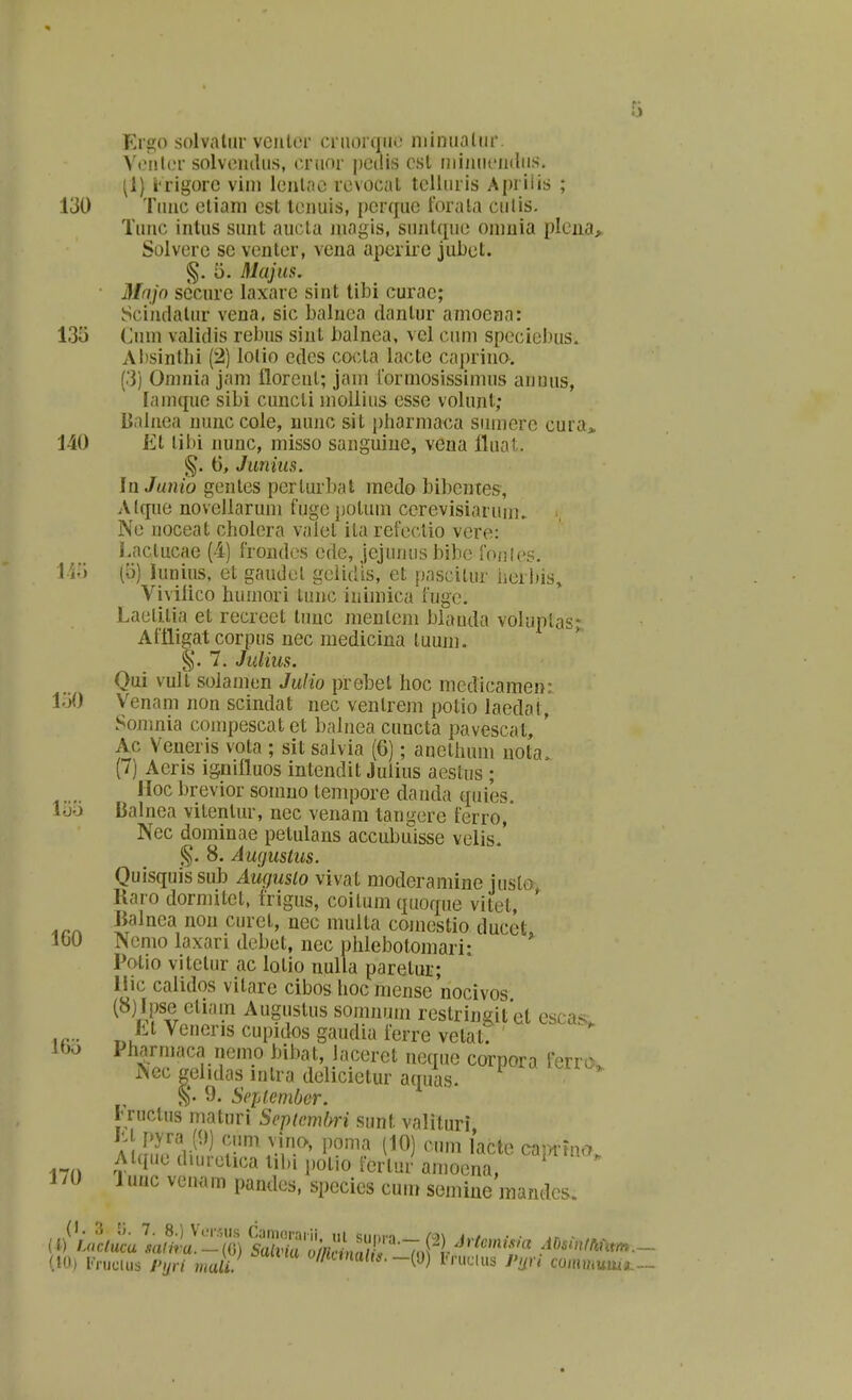 Ergo solvalur veiilor crnorqiic niiniialiir. Ycnlcr solvemliis, criior pcdis csl iiiiiiiicinliis. [l) i-rigorc vim lcnl;ic rcvocul tcUiiris Apriiis ; 130 Tiiiic cliani est tcniiis, pcrquc forala culis. Tuiic intus sunt aucla niagis, siintqiic oinuia plciia^ Solvcrc sc vcntcr, vcna apcrirc jubcl. §. '6. Majus. ■ Mnjo sccurc laxarc sint tibi curac; Sciiuialur vena. sic balnca dantur amocna: 135 Cum validis rcbus sint balnca, vcl ciim spccicbus. Absintlii (2) lolio edcs co<:ta lacte caprino. (3) Oninia jam floreut; jain rormosissimus auuus, (ainque sibi cuncti moUiiis esse volunl; Baluea nunc cole, nunc sit j^harmaca siimere cura> 140 Jil til)i nunc, misso sanguiuc, vena fluat. 6, Juniiis. In Junio genlcs pcrturbal medo bibentes, Alque novcUarum fuge potuin cerevisiarum. Nc noceat cholcra valel ita rcfcclio vere: Laclucae (4) frondes cde, jejunus bibc fonles. li*j (5) luniiis, ct gaudcl gclidls, et pascilur berbis» Vivilico humori lunc inimica fuge. Laclitia et recrect tnuc nieutem blauda voluplas; Afttigat corpus nec medicina tuuin. §.7. Julius. Qui vult solamcn Julio prebet hoc medicamen: fiO Venam non sciudat nec ventrem polio laedal, Somnia compescat et balnea cuucta pavescat, ' Ac Veneris vota ; sit salvia (6); anethum nota. (7) Aeris ignifluos intendit Juiius aestus ; lloc brevior sonino tenipore danda quies. luo Dalnea vitentiir, nec venam tangcre ferro, Nec dominae petulans accubuisse velis.' 8. A wjustus. Quisquissub Auguslo vivat moderamine justo Raro dormitct, frigus, coilum quoque vitcl, ' K^^nca nou curel, uec multa comestio ducet. IbO Ncmo laxari dcbct, nec phlebotomari- Potio vitetur ac lotio nulla paretuL'; llic calidos vitare cibos hocmeuse nocivos (8) Ipse eliain Augustus somnuin rcstringitel escasv Lt Vencris cupidos gaudia ferre velat: ibo Pharmaca nemo bibat, laceret neque corpora Ferra. Nec gelidas intra dclicictur aquas. 9. S<'p(.cnibcr. Fructus maturi Sepicmhri sunt valituri vino, poma (10) cum lacte caiTrma, i7n ^^^I^ (luirctica tibi polio fcrlur amocna, 170 1 unc venam paudcs, species cum semiue mandes. («(» IVuctus Pijri mali. Wanta/i*.-(y) i.ruclus Puri comnum,.