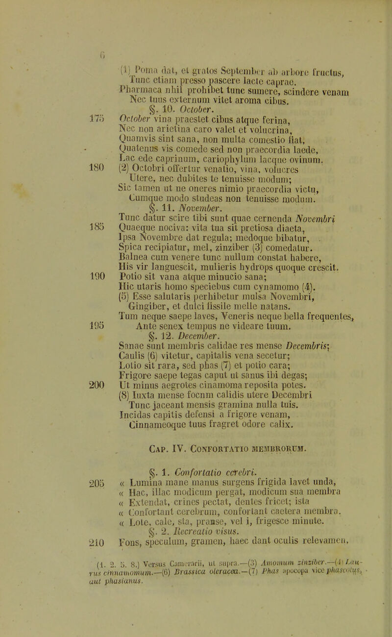 G (i) Poina (lal, oX gialos Scplenilx r ah ai boiu Iruclus, Tunc eliani presso pascere lacle caprae. rharniaca nhil prohibet lunc suniere, scindere venam Nec tnus eylernum vitet aroma cibus g. 10. Oclobcr. 17i) Ocloher vina praestet cibus alque ferina, Nec non arietina caro valet et volucrina, Quamvis sint sana, non multa comestio iiat, Quatenus vis coniede sed non praecordia laedc, Lac ede caprinum, cariopliyiuni lacque ovinum. 180 (2) Octobri offertur venalio, vina, volucrcs _ Ulere, nec dubites te tenuisse modum; Sic lamen ut ne oneres nimio praecordia viclu, Cumque modo studeas non tenuisse modum^ §.11. Novemfjer. Tunc datur scire tibi sunt quae cerncnda Novembri 183 Quaeque nociva: vita tua sit pretiosa diaela, Ipsa Novembre dat regula; medoque bibatur, . Spica recipiatur, mel, zinziber (3J comedatur. Balnea cum venere tunc nuUum conslat habere, His vir languescit, mulieris hydrops quoque crescit. 190 Potio sit vana atque minucio sana; Hic utaris homo speciebus cum cynamomo (4). (5) Esse salutaris perhibetur mulsa Novembri, Gingiber, et dulci lissiie meiie natans. Tum neque saepe laves, Veneris neque bella frequentes, 195 Ante senex tempus ne videare tuum. g. i2. Decemher. Sanae sunt membris calidae res mense Decembris\ Caulis (6) vitetur, capitalis vena secetur; Lotio sit rara, sed phas (7) et polio cara; Frigore saepe tegas caput ut sanus il)i degas; 200 Ut miuus aegrotes cinamoma reposita poles. (8) luxta mense focnm calidis utere Decembri Tunc jaceant mensis gramiua nulla tuis. Incidas capilis defensi a frigore venam, Cinnameoque tuus fragret odore caiix. CaP. IV. CONFORTATIO MEMBllORUM. §. 1. Confortatio ccrebri. 205 « Lumina mane manus surgens frigida lavet unda, « Hac, illac modicum pergat, modicum sua rnembra « Extendat, crines pectat, dentcs fricet; isla « Conforlant cerelnum, confortant caetera njembra. « Lote, cale, sta, pranse, vei i, frigesce minute. §. 2. Recreatio visus. 210 Fons, speculum, gramen, Iiaec dant oculis relevamcn, (1 2 8.) Vcrsus CamLT.irii, ul .snpra.—(3) Amomum zinzibcr.—(l\ J.au,- rus cinnamomum.—iG) Brassica olcracea.-{l) Phas jtpocopa \ke pliascoti{s, ■ aut phasianus.