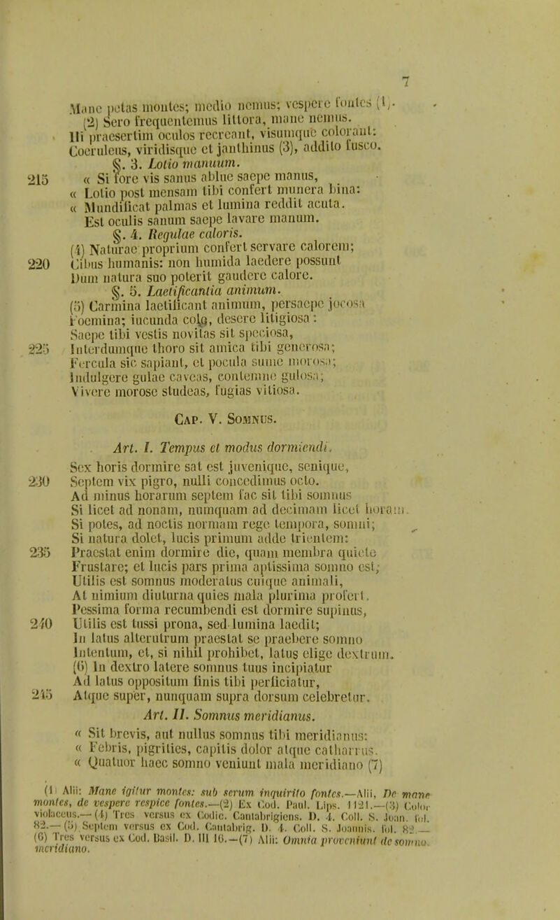 M.ine pctas moule.s; medio nonuis; vcspcre l(Uitcs ^l,- (2) Sero Ircqueutcinus lilloia, ni;iue ncuHis. lli piaesertim oculos rccrcant, visumque coloi aut: Coerulcus, viriilisque ct janthinus (3), adililo lusco. §.3. Loiio manuum. 215 « Si fore vis sanus abluc sacpc manus, « Lolio post mcnsam tibi confert nninera lnna: « Mundilicat palmas ct lumina rcddit acuta. Est oculis sanum sacpe lavare manum. §. 4. Regulae caloris. (4) Naturac proprium conFcrt servarc calorcm; 220 Cibus humanis: non humida laedcre possunt Duni natura suo poterit gauilcrc calore. §. 5. Laeiificaniia animum. (o) Carmina lactilicanl nnimum, persacpe jocosa i'ocmina; iucunda col^q, desere litigiosa: Sacpe tihi vestis novitas sit spcciosa, 22'S hiterdumque thoro sit amica tihi generosa; Fcrcula sic sapiant, et pocula sumc moros;i; ludulgerc gulae cavcas, contemne guh)sn; Vivcrc morosc studeas, iugias vitiosa. CaP. V. SOJMNUS. Art. l. Tcmpus ct mochis dormicmli. Scx horis dormire sat est juveniquc, scnique, 230 Seplcm vix pigro, nulli coiiccdimus octo. Ad minus horarum septem iac sit tihi somnus Si licet ad nonam, numquam ad decimam iicct horam. Si potes, ad noctis norniam regc tcmpora, somni; Si natura dolet, lucis primum uddc tricnlcm: 235 Pracstat enim dormire die, quam mendjra quiclo Frustarc; et lucis pars prima aptissima somno csl, Ulilis cst somnus modcratus cuiquc animali, At uimium diulurna quies niala piurima prolerl. Pcssima forma recumbendi est dormire supiiius, 2^0 Utilis est tussi prona, sed lumina lacdit; In latus altcrutrum pracstat sc praebere somno Jntcntum, ct, si nihil prohibet, latus eiige dextruui, ((») In dextro latcre soninus tuus incipialur Ad latus oppositum linis tibi pcrliciatur, 245 Alque super, nunquam supra dorsum celebretur, Art. 11. Somnus meridianus. <( Sit brevis, aut nullus somnus tibi meridionnr): « Fcbris. pigrilics, capitis dolor alqiic catharru:?. « Quatuor liaec somno veuiuut mala meridiano (7) (1 Alii: Manc igHur monlcs: sub scrum inquirUo fnnfcs.—.WW, Dc mnnr monlcs, de vespere respice fonles.—^'-!) I£x r.od. Paul. Lips. ll-JI.—(3) Colo,- violaceiis.—(1) Trcs vcrsii.s ox ('.odic. Caiilaljrigions. D. -i. CoW. S. ,loan (ul H'i.—(Ij) Se|>lcm vcrsus cx Cod. Cauialnig. U. l. Coll. S. .loannis. iol. 8^> ~ (G) Tres vcrsus cx Coil. Ba.sil. D. III lG.-(7) AHi: Omnia vroirnivnl (/cjomno mcriduino.