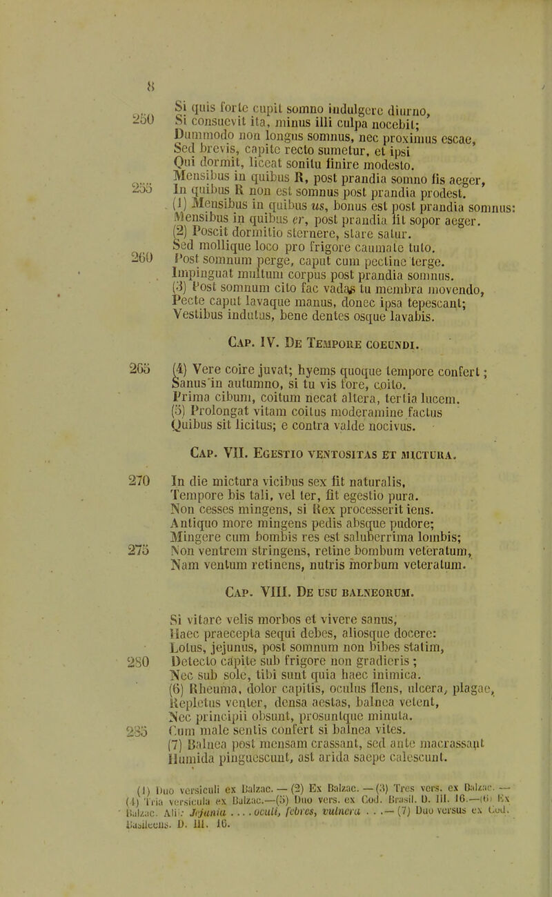 Si qiiis fortc cupil somno iiidulgcic diurno, '2ioi) Si consucvit ita, minus illi culpa nocebil; Dunimodo non longus somnus, nec proximus cscae, Sed brevis, capitc recto sumetur, et ipsi Oui dormit, liceat sonilu linire modesto. Mensibus in quibus R, post prandia somno lis aeger, 2oti In quibus R non est somnus post prandia prodest. , (1) Mensibus in quibus us, bonus est post prandia somnus: Mensibus in quibus er, post prandia lit sopor aeger. (2) Poscit dormitio sternere, slare satur. Sed mollique loco pro frigore caumale tuto. 260 f»ost somnum perge, caput cum pectinc terge. Impinguat multum corpus post prandia somnus. (-■3) f ost somnum cito fac vadaiS tu membra jnovendo, Pecte caput lavaque manus, donec ipsa tepescant; Vestibus indulas, bene dentes osque lavabis. Cap. IV. De Tempore coeondi. 2G5 (4) Vere coire juval; hyems quoque lempore confert; Sanus'in autumno, si tu vis fore, coilo. Prima cibum, coitum necat altera, tertia lucem. (5) Prolongat vitam coitus moderamine factus Quibus sit iicitus; e contra valde nocivus. Cap. VII. Egestio ventositas et mictura. 270 In die mictura vicibus sex lit naturalis, Tempore bis tali, vel ler, fit egestio pura. Non cesses mingens, si Uex processerit iens. Antiquo more mingens pedis absque pudore; Mingere cum bombis res est saluBerrima lombis; 275 Non ventrem stringens, retine boml)um veteratum, Nam ventum retinens, nutris inorbum veteralum. Cap. VIII. De uso balneorom. Si vitarc velis morbos et vivere sanus, Haec praecepta sequi debes, aliosque docere: Lotus, jejunus, post somnum non bibes stalim, 280 Detecto capite sub frigore non gradicris; Nec sub sole, tibi suut quia haec iniinica. (6) Rheuma, dolor capitis, ocuUis llens, ulcera^ plagae, liepletus vcuter, dcnsa aestas, balnca velent, Ncc principii obsunt, prosuntque minuta. 285 r.um male sentis confert si balnea vites. (7) Balnea post raensam crassant, scd aute macrassa^it llumida pinguescunt, ast arida saepe calescunt. (1) Duo versiculi ex Daizac. — (2) Ex Balzac. — (3) Tre.s vei\s. ex D;tl/.:ic. — (1) Tria vor.siciiia (^x Culzac—(o) Diio vcrs. ex Cod. Uriisil. l). IH. 16.—iti) l-^x l!al/.ac. Alis.- Jcjatiia ocuU, fcbics, vulncra . . .— (7} Duo vorsus c.\ Cud. ilu^silcuus. D. 111. IC.