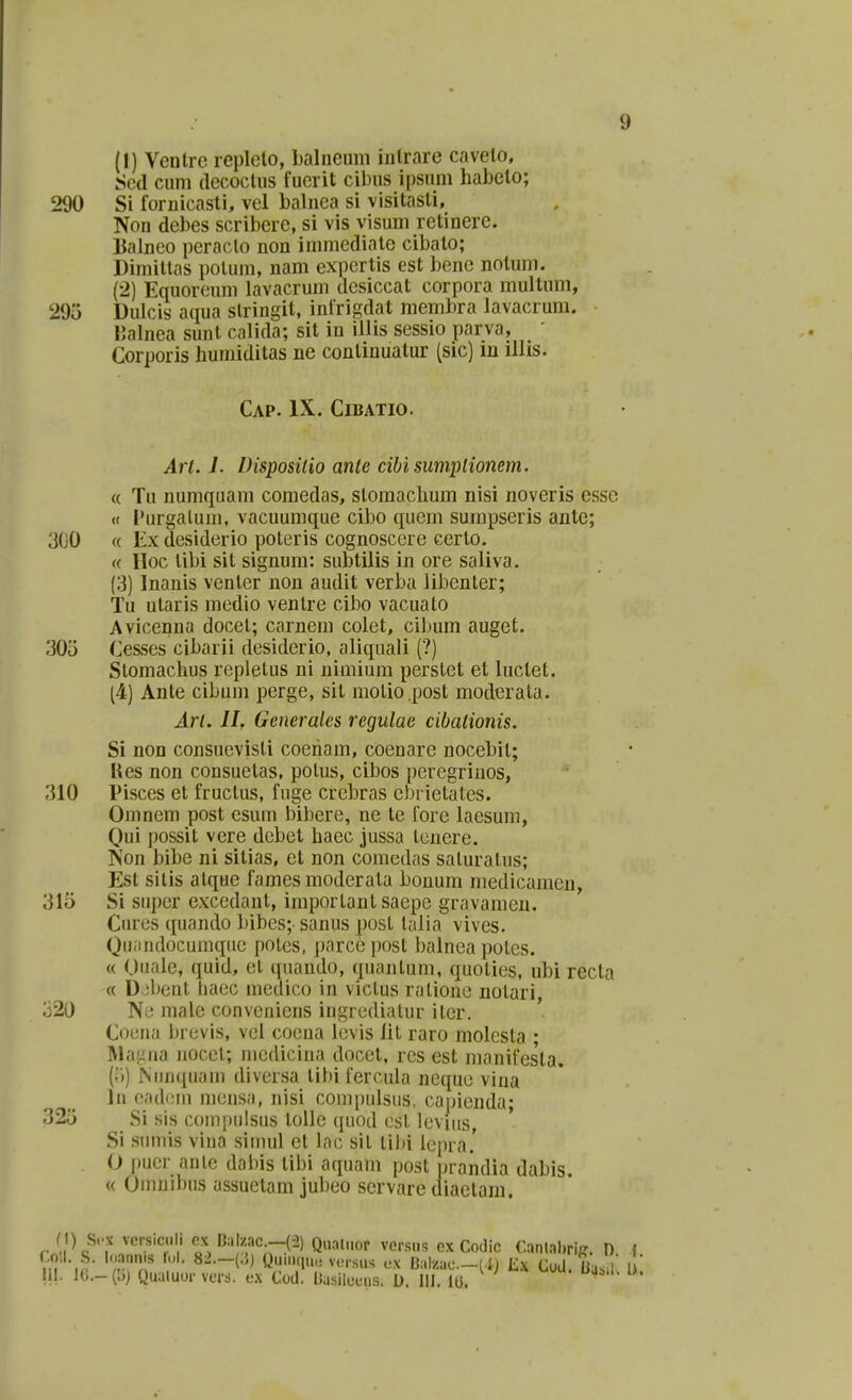 (1) Ventrc replelo, balneum inlrare cavelo, Scd cuni (lecoclus fuerit cibus ipsum habelo; 290 Si fornicasti, vel balnea si visitasli, Non debes scribere, si vis visum retinere. Balneo peraclo non inmiediale cibalo; Dimiltas potum, nam expertis est bene nolum. (2) Equorenm lavacrum desiccat corpora multum, 295 Dulcis aqua slringit, infrigdat membra lavacrum. IJalnea sunt calida; sit in illis sessio parva, Corporis humiditas ne conlinuatur (sic) in illis. CaP. IX. ClBATIO. Arl. I. Disposilio anle cibisumplionem. « Tu numquam comedas, stomaclium nisi noveris essc « Purgalum, vacuumque cibo quem sumpseris ante; 300 « Ex desiderio poteris cognoscere certo. (( lloc tibi sit signum: subtilis in ore saliva. (3) Inanis venler non audit verba libenter; Tu utaris medio ventre cibo vacuato Avicenna docet; carnein colet, cibum auget. 30o Cesses cibarii desiderio, aliquali (?) Stomachus repletus ni nimium perstet et luclet. (4) Ante cibum perge, sit motio post moderata. Arl. llr Gencrales regulae cibalionis. Si non consuevisli coeham, coenare nocebil; Kes non consuetas, polus, cibos peregrinos, 310 Pisces et fructus, fnge crebras cbrietales. Omncm post esum bibere, ne te forc laesum, Qui possit vere debet haec jussa tcnere. Non bibe ni sitias, ct non comedas saturatus; Est sitis atque fames moderata bonum medicamen, 315 Si super exccdant, importantsaepe gravamen. Cures quando bibes; sanus posl talia vives. Qu;indocumqiic polcs, parce post balnca potcs. « Ouale, quid, et quando, quantum, quoties, ubi recta « D jbent haec inedico in victus ralione notari, 320 Ni! male conveniens ingrcdiatur itcr. ' Coena brevis, vci coena lcvis lit raro molcsta ; lilagna nocet; niedicina docet, res est manifesla. (.-')) ^iin([uam divcrsa tibi fercula ncque vina In oadfMM mcnsa, nisi compulsus, capienda; 325 Si sis compulsus toUe quod cst levins, Si simiis vina siuuil et lac sit lilii lepia.' . O puer anlc dalus tibi aquam post praiidia dabis. « Omnibus assuetam jubeo servare diaetam. ) ^crsic i . cx D,'.lzac.-C:!) Qu.il.ior ver.sns ex Codic Cantalmff. D f m''-,?- '';.'T ''• ^^•^•^^ tti(iu.i ve.sus ex Bal/.ac.-(-i) Ex CoU. Uas 1 ll JG.-(b) Quuluor vers. ex Cod. nasileeus. 0. lil. iu.