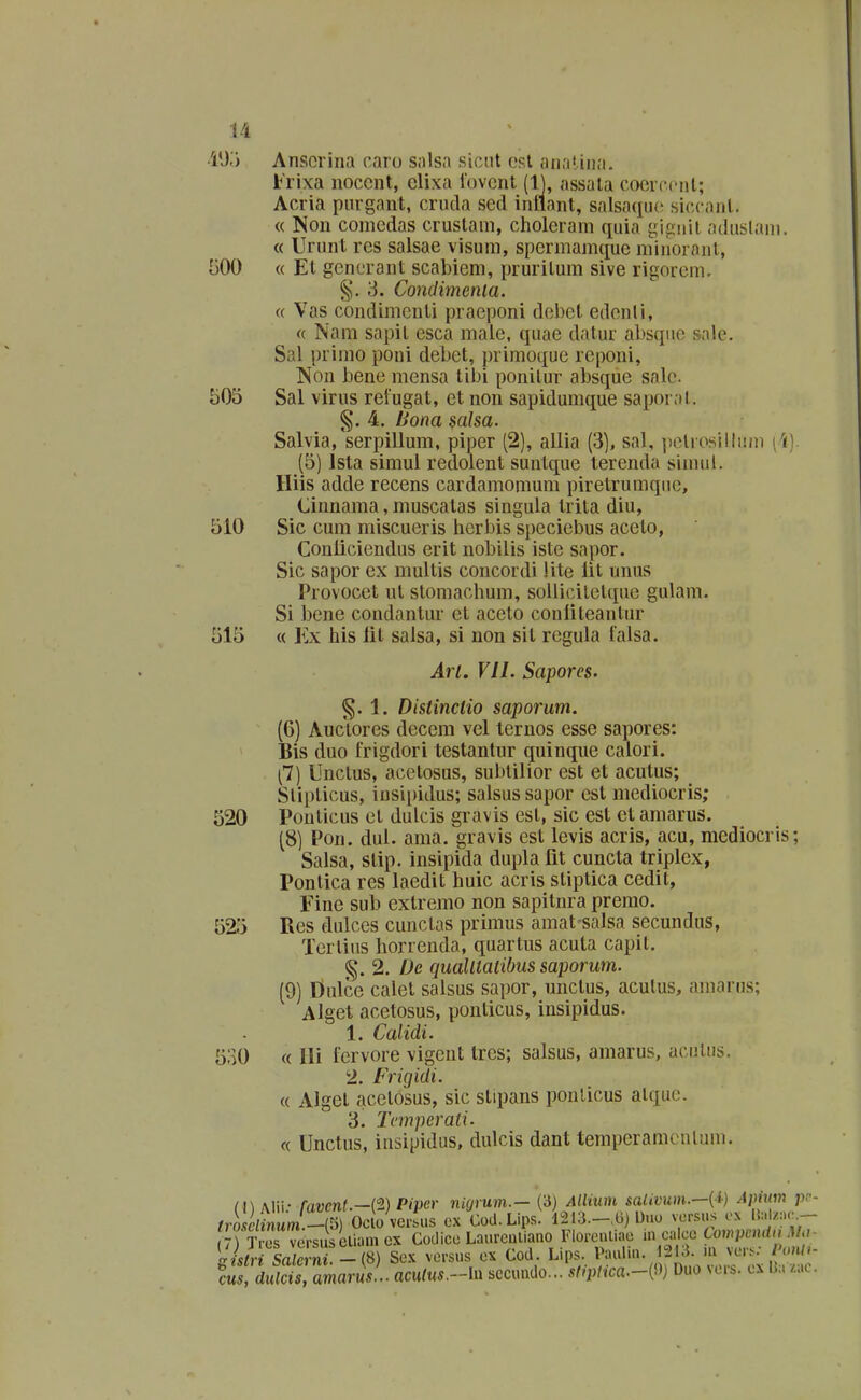 •i'J.'i Ansorina raro salsa siciit (3st anal iiia. Frixa noccnt, clixa iovcnt (1), assala coorccnt; Acria purgant, cruda sed intiant, salsa^iuc siccant. « Non comedas crustam, choleram quia j^ipnil aduslani. « Urunt rcs salsae visum, spermamque miiioranl, [300 « El generant scabiem, pruritum sive rigorem. 3. Condimcnia. « Vas condimcnti praeponi del)et edenli, « Nam sapit esca maie, quae datur al)sqne sale. Sal primo poni debet, primoque reponi, Non bene mensa tibi ponitur absque salc. 505 Sal virus reiugat, et non sapidumque saporat. 4. Uona saJsa. Salvia, serpillum, piper (2), allia (3), sal, ]>elrosilliiin [i). (5) Ista simul redolent suntque terenda sinnil. Hiis adde recens cardamomum piretrumqiie, Cinnama, muscatas singula trita diu, 510 Sic cum miscueris herbis speciebus aceto, Conliciendus erit nobilis iste sapor. Sic sapor ex mullis concordi lite lit unus Provocet ut stomachum, soUicilelque gulam. Si bene condantur ct acelo coniiteantur 515 « Ex his lit salsa, si non sit regula falsa. Art. VII. Sapores. §. 1. Distinctio saporum. (6) Auctores decem vel ternos esse sapores: Bis duo frigdori testanlur quinque calori. (7) Unctus, acelosus, sublilior est et acutus; Stipticus, iusipidus; salsus sapor est mediocris; 520 Ponticus et dulcis gravis est, sic est et amarus. (8) Pon. dul. ama. gravis est levis acris, acu, mcdiocris; Salsa, stip. insipida dupla fit cuncta triplex, Pontica res laedit huic acris stiptica cedit, Eine sub exlremo non sapitnra premo. 525 Res dulces cunctas primus amat-salsa secundus, Tertius horrenda, quartus acula capit. g. 2. De qualltatibus saporum. (9) Dulcc calet salsus sapor, unclus, aculus, amarus; Alget acetosus, ponlicus, insipidus. 1. Calidi. 530 « lli fervore vigent Ircs; salsus, amarus, acutiis. 2. Frigidi. « Algct acctosus, sic stipans ponlicus atquc. 3. Tcmperati. « Unctus, insipidus, dulcis dant tempcramcnlum. (I) Alii.- favent.-i^) Piper nUjrum.- (3) Allium saUvum.-{i} Apmm ji. (rosclinum -&) Oclo versus cx Cod. Lips. l213.-,(3) Uuo vorsus ox Ib/;.<:.- versuscliamex Codicc Laureuliauo Floreuliac m ca cc tomvcmin.Ma l/s/rt LS'- Se.K versus cx Cod. Lips. Pauliu. 12i;{. m vcrs- onh CM duS am«r«V . aculus.-ln sccundo... s(iptica.-(^)) Duo vcrs. cx 1];. .ao