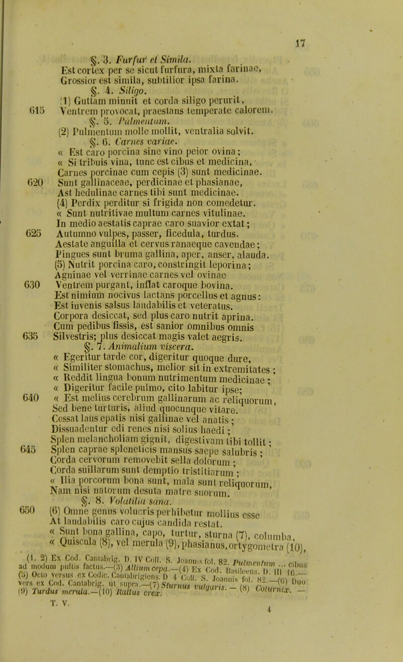 §. 3, fiirfur cl Simila. Estcorlox pcr so sicut furfura, niixla farinae, Grossioresl siniila, su))lilior ipsa farina. §. 4. Siligo. !1) Gullam niinuil et corda siligo perurit, 015 Venlreni provocal, praeslans lemperate calorem. 5. /*ulmentiim. (2) ruinienUun niolio inollil, vcntralia solvit. §. 0. Carnes variae. « Kst caro porcina sinc vino peior ovina; « Si Irilniis viua, lunc est cibus et medicina, ■ Carues porcinae cum cepis (3) sunt medicinae. G20 Sunl galliuaceae, perdicinae et phasianae, Ast hedulinae carnes tibi sunt medicinae. (4) Perdix perditur si frigida non comedetui. « Sunt nutritivae multum carnes vitulinae. Jn medio aestatis caprae caro suavior extat; G2o Autumno vulpes, passer, ficedula, lui-dus. Aeslate anguiila et cervus ranaeque cavendae; Pingues sunt bruma gallina, aper, anser, alauda. (5) Nutrit porcina caro, constringit leporina; Agninae vel verrinae carnes vel ovinae 630 Venlrem purgant, inflat caroque bovina. Est nimium nocivus lactans porcellus et agnus: Est iuvenis salsus laudabilis et veteratus. Corpora desiccat, sed plus caro nutrit aprina. Cum pedibus fissis, est sanior xDmnibus omnis 635 Silvestris; plus desiccat magis valet aegris. §.7. Animalium viscera. « Egeritur tarde cor, digeritur quoque dure, « Similiter stomachus, melior sit in extremitates • « Reddit lingua bonum nutrimentum medicinae;' « Digerilur facile pulmo, cito labitur ipse; 640 « Est melius cerebrum gallinarum ac reliquorum, Sed bene turturis, aliud quocunque vitare. Cessat laus epalis nisi galiinae vel anatis;' Dissuadentur edi renes nisi solius haedi;' Splen meiancholiam gignit, digestivam libi tollit • 645 Splen caprae spleneticis mansus saepe salubris • ' Corda cervorum removebit sella dolorum ; Corda suillarum sunt demptio Iristiliarum ^ « llia porcorum l)ona sunt, mala sunt reliquorum Nam nisi nalorum desuta malre suorum. ' §. 8. Volalilia sana. 650 (6) Omne genus volucris perhibctur niollius esse At laudabilis caro cujus candida reslat. « Sunt bona gallina, capo, turtur, sturna (7), colnmba « Quiscula (8), vel merula{9),phasianus,ortygo,neti'a (10), (1. 2) Ex CoJ. Caniabiifr. D. IVColl. S. Joanm.s rol. 8^ Pu1mP»hn» . i ad modum pullis faclus.-(:5) AUiumccpa.-{\) Ex Cod nSS? iV^r (o) Oclo v<-rsu.s cxCoclic.Can,ul„.if.iens D -t (^oil S Jcnnn s f. 1 «1 rn vers ox Cod. Canlabrig. ul .M.pra.l-(7) S/Mr/tus jm/Jwc /« ' ^ 19) Turdus nicru/a.-no) HaUus crei ^^loaus. - {») Colurmx. - T. V.