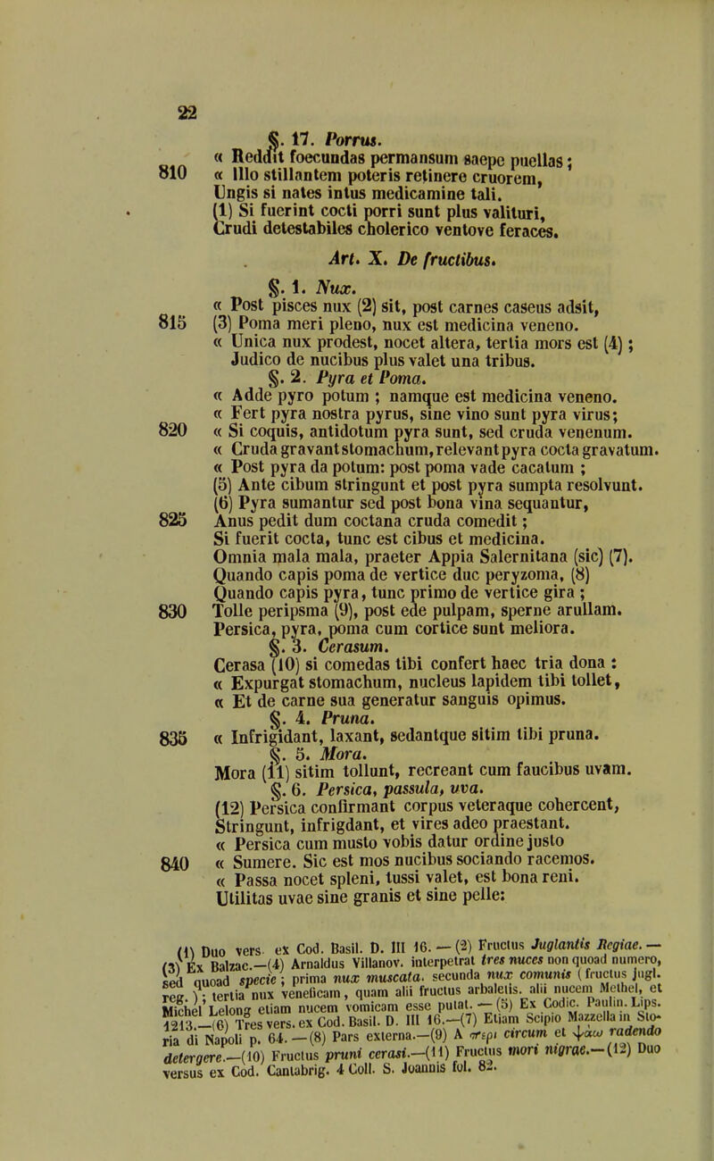 §.17. Porrus. « Reddit foecundas permansum saepe puellas; « lllo stillantem poteris relinere cruorem, Ungis si nales intus medicamine tali. (1) Si fucrinl cocli porri sunt plus valiluri, Crudi delestabiles cholerico ventove feraces. §. 1. Nux. « Post pisces nux (2) sit, post carnes caseus adsit, 815 (3) Poma meri pleno, nux est medicina veneno. « Unica nux prodest, nocet altera, terlia mors est (4); Judico de nucibus plus valet una tribus. §.2. Pyra et Poma. « Adde pyro potum ; namque est medicina veneno. « Fert pyra noslra pyrus, sine vino sunt pyra virus; 820 « Si coquis, antidotum pyra sunt, sed cruda venenum. « Cruda gravantstomaclium,relevantpyra cocta gravatum. « Post pyra da potum: post poma vade cacalum ; (5) Ante cibum stringunt et post pyra sumpta resolvunt. (6) Pyra sumantur sed post bona vma sequantur, 825 Anus pedit dum coctana cruda comedit; Si fuerit cocta, tunc est cibus et medicina. Omnia mala mala, praeter Appia Salernitana (sic) [7). Quando capis poma de vertice duc peryzoma, (8) Quando capis pyra, tunc primo de vertice gira ; 830 Tolle peripsma (9), post ede pulpam, sperne arullam. Persica, pyra, pbma cum cortice sunt meiiora. §. Ccrasum. Cerasa (10) si comedas tibi confert haec tria dona : « Expurgat stomachum, nucleus lapidem tibi tollet, « Et de carne sua generatur sanguis opimus. 835 « Infrigidant, laxant, sedantque sitim tibi pruna. 5. Mora. Mora (ll) sitim tollunt, recreant cum faucibus uvam. §. 6. Persica, passula, uva. (12) Persica conflrmant corpus veteraque cohercent, Stringunt, infrigdant, et vires adeo praestant. « Persica cum musto vobis datur ordine juslo 840 « Sumere. Sic est mos nucibus sociando racemos. « Passa nocet spleni, lussi valet, est bona reni. Ulilitas uvae sine granis et sine pelle: (i\ Dao vers ex Cod. Basil. D. III 16. —(2) Frucius Juglantis Rcgiae.— Artt X. De fructibus» §. 4. Pruna.