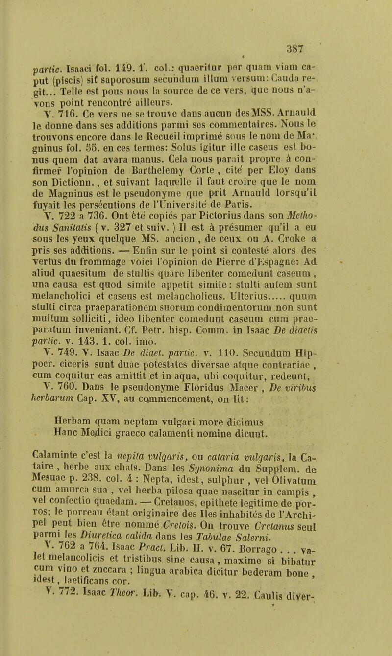 < partic. Isaaci fol, 149. 1. col.: quaeritur por quam viara ca- put (piscis) si( saporosum secuhdum illum versum: Cauda re- git... Telle est pous nous ia source de ce vers, que nous n'a- vons point rencontrd ailleurs. V. 71C. Ce vers ne se trouve dans aucun desMSS. Arnauld. le donue dans ses additions parmi ses commentaires. Nous le trouvons encore dans le Recueil imprim^ sous le nom de Ma- gninus foi. 55. en ces termes: Solus igitur ille caseus est bo- Bus quem dai avara ra.anus. Cela nous parait propre 4 con- firmef Topinion de Bartbelemy Corte , cite per Eloy dans son Dictionn., et suivant laquellc il faut croire que le nom de Magninus est le pseudonyme que prit Arnauld lorsqu'il fuyait les pers^cutions de rUniversite de Paris. V. 722 a 736. Ont fete copies par Pictorius dans son Melho- dus Sanilatis (v. 327 et suiv.) II est presumer qu'il a eu sous les yeux quelque MS. ancien , de ceux ou A. Croke a pris ses additions. — Enfin sur le point si conteste alors des vertus du fromraage voici ropinion de Pierre d'Espagne: Ad. aliud quaesitura de stullis quare libenter comedunt caseum , una causa est quod simile appetit simile: stulti autem sunt melancholici et caseus est melancholicus. Ulterius quum stulti circa praeparationem suorum condimentorum non sunt multum solliciti, ideo libenter comedunt caseum cum prae- paratum inveniant. Cf. Petr. hisp. Comm. in Isaac De cliaetis parlic. V. 143. 1. col. imo. V. 749. V. Isaac De diaet. partic. v. 110. Secuudum Hip- pocr. ciceris sunt duae potestates diversae atque contrariae , cum coquitur eas amittit et in aqua, ubi coquitur, redeunt, V. 760. Dans le pseudonyme Floridus Macer , De viribus herbarum Cap. XV, au CQmmencement, on lit: Herbam quam neptam vulgari more dicimus Hanc Mejdici graeco calamenti nomine dicunt. Calaminte c'est la nepita vulgaris, ou cataria vulgaris, la Ca- taire , herbe aux chats. Dans les Synonima du Supplem. de Mesuae p. 238. col. 4 : Nepta, idest, sulphur , vel Olivatuni cum amurca sua , vel herba pilosa quae nascitur in carapis , vel confectio quaedam. — Cretanos, epithete legitime de por- ros; le porreau etant originaire des Iles inhabites de rArchi- pel peut bien 6tre nomme Crelois. On trouve Cretanus seul parmi les Diuretica calida dans les Tabulae Salerni. V. 762 a 764. Isaac Pract. Lib. II. v. 67. Borrago . . . va- Jet melancolicis et tristibus sine causa, maxime si bibatur cum vino et zuccara ; lingua arabica dicitur bederam bone idest, laetificans cor. V. 772. Isaac Theor. Ub, V. cap. 46. v. 22. Caulis diver-