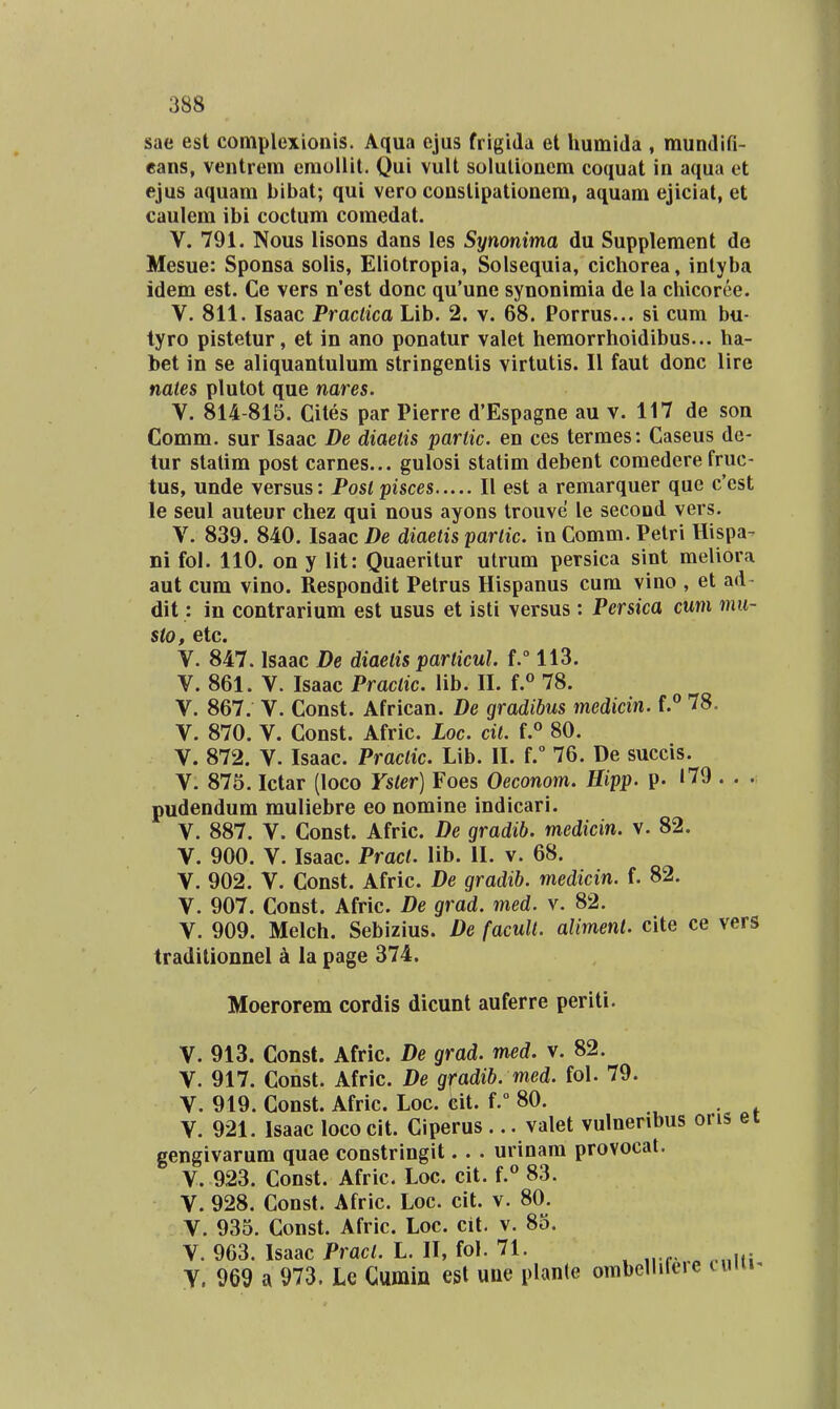 sae est complexionis. Aqua ejus frigida et humida , raundifi- eans, ventrera eraollit. Qui vult solulionem eoquat in aqua et ejus aquam bibat; qui vero constipationem, aquam ejiciat, et caulem ibi coctura coraedat. V. 791. Nous lisons dans les Synonima du Suppleraent de Mesue: Sponsa solis, Eliotropia, Solsequia, cichorea, intyba idera est. Ce vers n'est donc qu'une synoniraia de la chicoree. V. 811. Isaac Practica Lib. 2. v. 68. Porrus... si cum bu- tyro pistetur, et in ano ponatur valet heraorrhoidibus... ha- bet in se aliquantulum stringentis virtutis. II faut donc lire nates plutot que nares. V. 814-815. Cites par Pierre d'Espagne au v. 117 de son Comm. sur Isaac De diaetis partic. en ces termes: Caseus dc- tur statim post carnes... gulosi statira debent coraedere fruc- tus, unde versus: Posl pisces II est a remarquer que c'cst le seul auteur chez qui nous ayons trouve le second vers. V. 839. 840. Isaac De diaetis partic. in Comm. Petri Hispa- ni fol. 110. on y lit: Quaeritur utrum persica sint meliora aut cum vino. Respondit Petrus Hispanus cum vino , et ad- dit: in contrarium est usus et isti versus: Persica cum mu- sto, etc. V. 847. Isaac De diaetis particul. f.° 113. V. 861. V. Isaac Practic. lib. II. f.*' 78. V. 867. V. Const. African. De gradibus medicin. f.** 78. V. 870. V. Const. Afric. Loc. cit. f.° 80. V. 872. V. Isaac. Practic. Lib. II. f.° 76. De succis. V. 875. Ictar (loco Yster) Foes Oeconom. Hipp. p. »79 . . . pudendum muliebre eo noraine indicari. V. 887. V. Const. Afric. De gradib. medicin. v. 82. V. 900. V. Isaac. Pract. lib. II. v. 68. V. 902. V. Const. Afric. De gradib. medicin. f. 82. V. 907. Const. Afric. De grad. med. v. 82. V. 909. Melch. Sebizius. De facuU. aliment. cite ce vers traditionnel k la page 374. Moerorem cordis dicunt auferre periti. V. 913. Const. Afric. De grad. med. \. 82. V. 917. Const. Afric. De gfadib. med. fol. 79. V. 919. Const. Afric. Loc. cit. f. 80. . V. 921. Isaac loco cit. Ciperus ... valet vulnenbus oris ei gengivarum quae constringit.. . urinara provocat. V. 923. Const. Afric. Loc. cit. f.° 83. V. 928. Const. Afric. Loc. cit. v. 80. V. 935. Const. Afric. Loc. cit. v. 85. V. 963. Isaac Pract. L. II, fol. 71. Y. 969 a 973. Le Gumin est uiie planle ombeliiteie nmi-