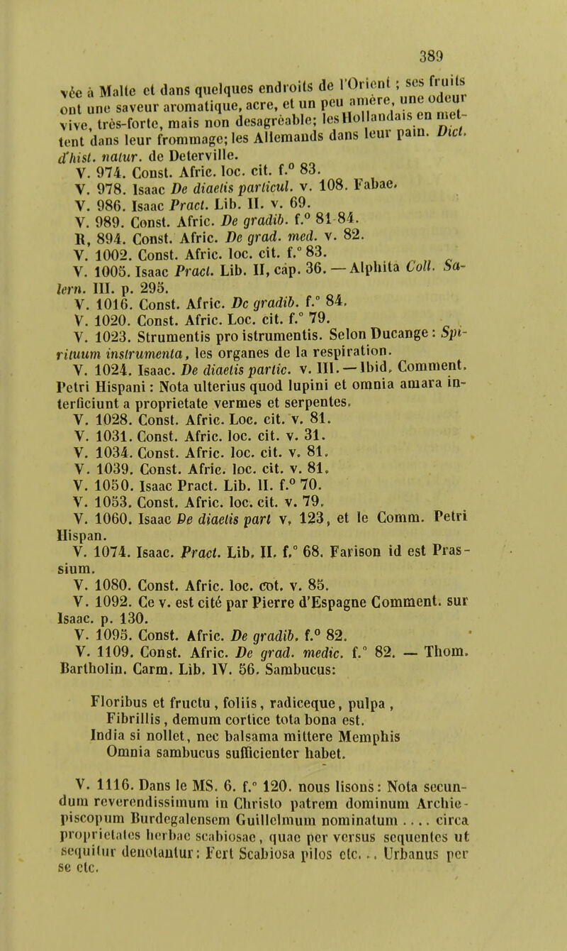 v6c a Malte ct dans qiielques endioits de I Or.cnt; ses f. ii s oli une savcur aromatiqJe, acre, ct un peu amere ,inc odeur vive, tres-forte, mais non desagrcable; lcsHol anda.s en mel- tcnt dans leur frommage; les Allemauds dans leur pain. Uici. d'hist. naiur. de Deterville. V. 974. Const. Afric. loc. cit. f.° 83. V. 978. Isaac De diaetis particul v. 108. Fabae. V. 986. Isaac Pract. Lib. II. v. 69. V. 989. Const. Afric. De gradib. f.« 81 84. K, 894. Const. Afric. Dc grad. med. v. 82. V. 1002. Const. Afric. loc. cit. f. 83. V. 1005. Isaac Pract. Lib. II, cap. 36. — Alphita Coll Sa- Jern. III. p. 295. V. 1016. Const. Afric. Dc gradib. 84. V. 1020. Const. Afric. Loc. cit. f. 79. V. 1023. Strumcntis pro istrumentis. Sclon Ducange: Spi- rituum instrumenta, les organes de la respiration. V. 1024. Isaac. De diaelis parlic. v. III. —Ibid. Comment. Pctri Hispani: Nota ulterius quod lupini et orania araara in- terficiunt a proprietate vermes et serpentes. V. 1028. Const. Afric. Loc. cit. v. 81. V. 1031. Const. Afric. loc. cit. v. 31. V. 1034. Const. Afric. loc. cit. v. 81. V. 1039. Const. Afric. loc. cit. v. 81, V. 1050. Isaac Pract. Lib. II. f.° 70. V. 1053. Const. Afric. loc. cit. v. 79. V. 1060. Isaac De diaetis parl v, 123, et le Comm. Petri Hispan. V. 1074. Isaac. Pract. Lib. II. f, 68. Farison id est Pras- sium. V. 1080. Const. Afric. loe. CDt. v. 85. V. 1092. Ce V. est cit6 par Pierre d'Espagne Comment. sur Isaac. p. 130. V. 1095. Const. Afric. De gradib. f. 82. V. 1109. Const. Afric. De grad. medic. V 82. — Thom. Barlholin. Carm. Lib. IV. 56. Sarabucus: Floribus et fructu , foliis, radiceque, pulpa , Fibrillis, demum corticc tota bona est. India si nollet, nec balsama mittere Memphis Omnia sambucus sufiicientcr habet. V. 1116. Dans le MS. 6. f. 120. nous lisous: Nota sccun- dum rcvcrcndissimum in Christo patrcm dominum Archie- piscopum Burdcgalensem Guillclmum nominatum circa proprictales l.crbac scabiosac, quae pcr vcrsus scquentcs ut sequit.ir deuolautur: Fcrt Scabiosa pilos clc.Urbanus per se ctc.