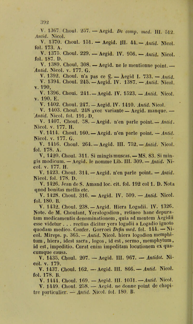 V. 13G7. Choul. 257. — Aogid. Dc comp. med. lll. 512. Antid. Nicol. V. 1370. Choul. 151. — Aegid. III. U.-Anlid. Nicol. tol. 173. A. V. 1375. Choul. 229. — Aegid. IV. 956. — Antid. Nicol. fol. 187. D. V. 1389. Choul. 308—Aegid. ne le mentionne point.— Anlid. Nicol. v. 177. G. V. 1392. Choul. n'a pas ce §. — Aegid I. Anlid. V. 1394. Choul. 245.—Aegid. IV. 13S7.—Anlid. Nicol. V. 190, V. 1396. Choui. 241.-Aegid. IV. 1523. - Anfid. Nicol. •V. 190. E. V. 1402. Choul. 247.-Aegid. IV. 1410. Antid. Nicol. V. 1403. Choul. 248 avec variante — Aegid. manque.— Antid. Nicol. fol. 191. D. V. 1407. Choul. 58.—Aegid. n'en parle point. — . Nicol. V. 177. H. V. 1414. Choul. 160. —Aegid. n'en parle point. — Aniid. Nicol. V. 177. G. V. 1416. Choul. 264.-Aegld. III. 752.-.inad. Nicol. fol. 178. A. V, 1420. Choul. 311. Si mingismuscas. —MS. 83. Si min- gis modicum. — Aegid. le norame Lib. III. 309. — Antid. Ni- col. V. 177. H. V. 1423. Choul. 314. —Aegid. n'en parle point. — Antid. Nicol. fol. 178. D. V. 1426. Jean de S. Amand loc. cit. fol. 192 col 1. D. Nota qnod bonitas mellis etc. V. 1428. Choul. 316, — Aegid. IV. 509. — Antid. Nicol. fol. 180. B. V. 1432. Choul. 238.-Aegid. Hiera Logadii. IV. 1326. Note. de M. Choulant, Yeralogodion, retineo hanc depura- tam medicamentis denominationem, quia ad mentem Aegidii esse videtur . . . recHus dicitur yera logadii a Logadio ignoto quodam medico. Confer. Gorroei Defin med. fol. 144. — Ni- col. Mireps. p. 365. — Antid. Nicol. hiera logodion memphi- tum, hiera, idest sacra, logos, id est, sermo, memphytum, id est, impeditio. Curat enim impeditam locutionem ex qua- cumque causa. V. 1435. Choul. 207. — Aegid. HI. 967. — Antidot. Ni- col. V. 179. V. 1437. Choul. 162. — Aegid. IH. 866. — Antid. Nicol. fol. 178. B. V. 1444. Choul. 169. — Aegid. IH. i031.—Atilid. Nicol. V. 1449. Choul. 258. — Aegid. ne donnc point de chapi- tre parliculicr. — Anlid. Nicol. fui. 180, B.