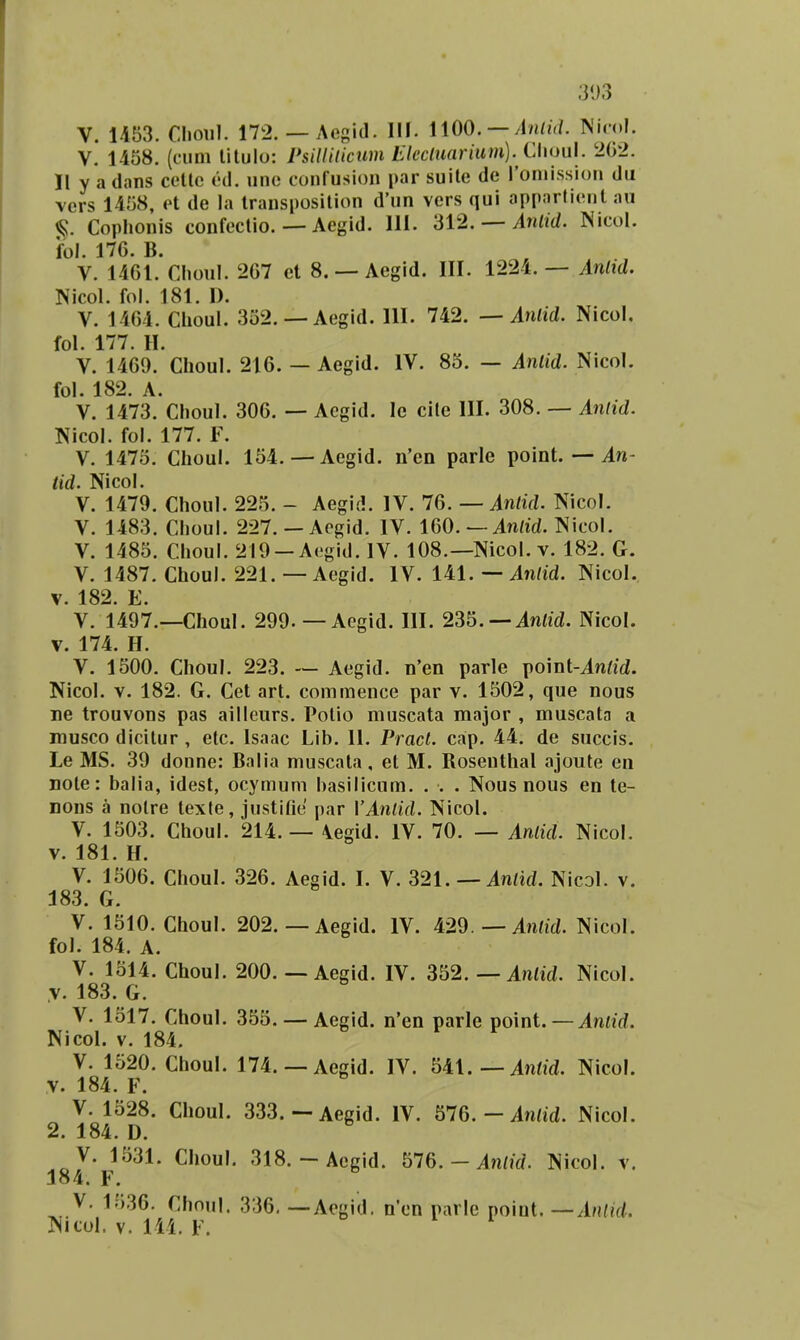 303 V. U53. Clioul. 172. — Aegid. Ilf. 1100. — Nicol. V. 1458. (cum litulo: Psilliticum Eleclu(irium). Cl\ou\. 2(32. II y a dans cctlc cd. unc confusion par suitc de roniission du vers 1458, et de la transposition d'un vcrs qui apparficnt au §. Cophonis confectio. — Aegid. 111. 312. — Anlid. Nicol. fol. 176. B. V. 1461. Clioul. 267 et 8. — Aegid. III. 1224.— Anlid. Nicol. fol. 181. I). V. 1464. Choul. 332. — Aegid. 111. 742. — Anlid. Nicol. fol. 177. H. V. 1469. Choul. 216. — Aegid. IV. 83. — Anlid. Nicol. fol. 182. A. V. 1473. Choul. 306. — Acgid. Ic cite III. 308. — Anlid. Nicol. fol. 177. F. V. 1473. Choul. 154. — Aegid. n'en parle point. — An- tid. Nicol. V. 1479. Choul. 225. - Aegid. IV. 76. — inrtVZ. Nicol. V. 1483. Choul. 227. — Aegid. IV. 160. — 4n/id. Nicol. V. 1485. Choul. 219 —Aegid. IV. 108.—Nicol. v. 182. G. V. 1487. Choul. 221. — Aegid. IV. 141. — ^7i//d. Nicol. V. 182. E. V. 1497.—Choul. 299.—Aegid. III. 235. —in/iVZ. Nicol. V. 174. H. V. 1500. Choul. 223. — Aegid. n'en parle point-in/id. Nicol. V. 182. G. Cet art. commence par v. 1502, que nous ne trouvons pas ailleurs. Potio muscata major , muscata a musco dicitur , etc. Isaac Lib. 11. Pract. cap. 44. de succis. Le MS. 39 donne: Balia muscata, et M. Rosenthal ajoute en note: balia, idest, ocymum hasilicum. . . . Nous nous en te- nons a nolre texle, justifie par VAntid. Nicol. V. 1503. Choul. 214. — \egid. IV. 70. — Antid. Nicol. V. 181. H. V. 1506. Choul. 326. Aegid. I. V. 321.—Antid. Nical. v. 183. G. V. 1510. Choul. 202. — Aegid. IV. 429. —in/id. Nicol. fol. 184. A. V. 1514. Choul. 200. — Aegid. IV. Sb2. — Aniid. Nicol. ,v. 183. G. V. 1517. Choul. 353. — Aegid. n'en parle point. — Aniid. NicoL v. 184. V. 1520. Choul. 174. — Aegid. IV. Ul. — Antid. Nicol. y. 184. F. V. 1528. Choul. 333.— Aegid. IV. 576. - in/id. Nicol. 2. 184. D. V. 1531. Choul. 318.-Aegid. 576. - in/u/. Nicol. v. 184. F. V. 1536. Choul. 336. — Aegid. n'en parle point. —AiUid.