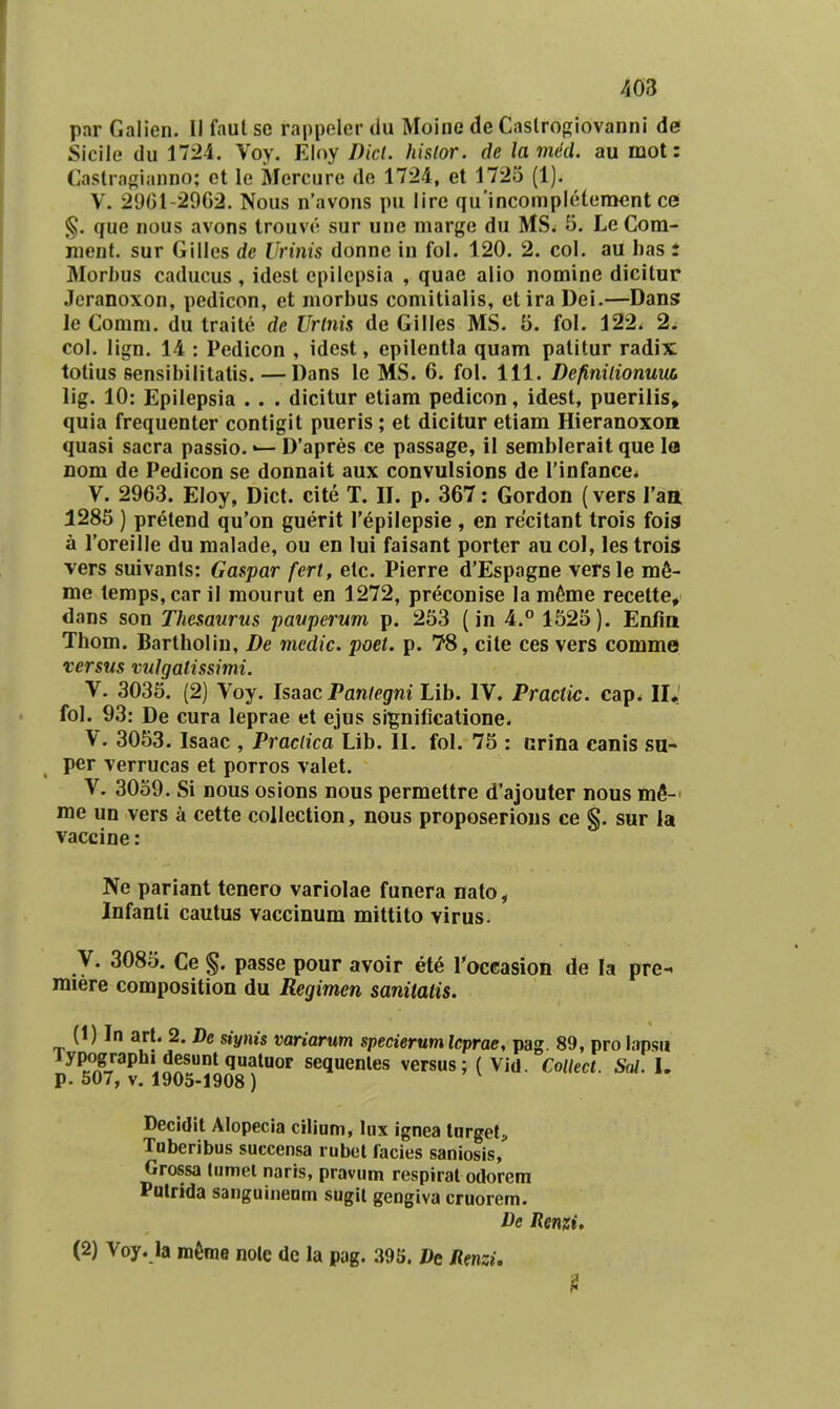 par Galien. II faut se rappeler du Moine de Caslro{;iovanni de Sicile du 1724. Voy. Elny Dicl. histor. de lamed. au mot: Caslragianno; ot le Mereure de 1724, et 1725 (1). V. 29G1-29G2. Nous n'avons pu lire qu'incompIeteracnt cei §. que nous avons trouv(^ sur une marge du MS. 5. Le Com- ment. sur Gilles dc Urinis donne in fol. 120. 2. col. au has i Morbus caducus , idest epilepsia , quae alio nomine dicitur Jeranoxon, pedicon, et morhus comitialis, etira Dei.—Dans le Comm. du traite de Urlnis de Gilles MS. 5. fol. 122. 2, col. lign. 14 : Pedicon , idest, epilentla quam patitur radix totius sensibilitatis. — Dans le MS. 6. fol. 111. Definilionum, lig. 10: Epilepsia . . . dicitur etiam pedicon, idest, puerilis» quia frequenter contigit pueris; et dicitur etiam Hieranoxoii quasi sacra passio. D'apres ce passage, il semblerait que la nom de Pedicon se donnait aux convulsions de Tinfance* V. 2963. Eloy, Dict. cite T. II. p. 367: Gordon {vers Taa 1285 ) pretend qu'on guerit repilepsie , en recitant trois fois a roreille du raalade, ou en lui faisant porter au col, les trois vers suivants: Gaspar fert, etc. Pierre d'Espagne vetsle raS- me temps,car il raourut en 1272, preconise la ra^rae recette, dans son Thesaurus pauperum p. 253 (in 4.° 1525). Enlia Thom. Bartholin, De medic. poet. p. 78, cite ces vers comme versus vulgatissimi. V. 3035. (2) Voy. Isaac Pantegni Lib. IV. Practic. cap. II,' fol. 93: De cura leprae et ejus significatione. V. 3053. Isaac , Praciica Lib. II. fol. 75 : urina canis sa- per verrucas et porros valet. V. 3059. Si nous osions nous permettre d'ajouter nous mfi-' me un vers a cette collection, nous proposerious ce g. sur la vaccine: Ne pariant tenero variolae funera nato, Infanti cautus vaccinum mittito virus. V. 3085. Ce passe pour avoir ete roccasion de la pre- miere composition du Regimen sanitatis. (1) In art. 2. De siynis variarum specierumlcprae, pag. 89, pro lapsu lyp^ographi^desumquatuor sequenles versus; ( Vid. CoUect. Sal. U Decidit Alopecia ciliam, lux ignea lorget, Tuberibus succensa lubct facies saniosis, Grossa tumel naris, pravum respirat odorera Pulrida sanguinenm sugil gengiva cruorem. De Renzi,