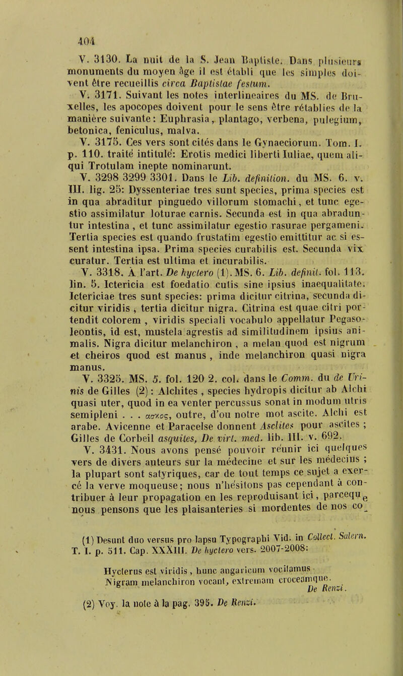 V. 3130, La nuit de la S. Jean Tlaptisle. Dans [)lii.sionrs monumenls du moyen Age il osl etabli que les siniples doi- lent 6tre recueillis circa Baplislae feslum. V. 3171. Suivant les notes interlineaires du MS. de Bru- xelles, les apocopes doivent pour le sens «Mre r^tablies de la maniere suivante*. Eupbrasia, planlago, verbena, pulegium, betonica, feniculus, malva. V. 3175. Ces vers sont citcs dans le Gynaecioruin. Tom. J. p. 110. traite intitule: Erotis medici liberti luliae, queni ali- qui Trotulam inepte nominarunt. V. 3298 3299 3301. Dans le Lib. defmilion. du MS. 6. v. III. lig. 25: Dyssenteriae tres sunt species, prima species est in qua abraditur pinguedo villorum stomaclii, et tunc ege- stio assimilatur loturae carnis. Secunda est in qua abradun- tur intestina , et tunc assimilalur egestio rasurae pergameni. Tertia species est quando frustatim egestio emittitur ac si es- sent intestina ipsa. Prima species curabilis est. Secunda vix curatur. Tertia est ultima et incurabilis. V. 3318. A rart. De hyclero (l).MS. 6. Lib. deftnil. fol. 113. lin. 5. Ictericia est foedatio culis sine ipsius inaequalitate; Ictericiae tres sunt species: prima dicitur citrina, secunda di- citur viridis , tertia dicitur iiigra. Citrina est quae citri por- tendit colorem , viridis speciali vocabulo appellatur Pegaso- leontis, id est, mustela agrestis ad similitudinem ipsius ani- malis. Nigra dicitur melanchiron , a melan quod est nigrum . et cheiros quod est manus , inde melanchiron quasi nigra manus. V. 3325. MS. 5. fol. 120 2. col. dans le Comm. du de Uri- nis de Gilles (2): Alchites , species hydropis dicitur ab Alchi quasi uter, quod in ea venter percussus sonat in modum utris semipleni . . . cttr/og, outre, d'ou notre mot ascite. Alclii est arabe. Avicenne et Paracelse donnent AscUleii pour ascites ; Gilles de Corbeil asquiles, De virt. med. lib. lll. v. 692. V. 3431. Nous avons pense pouvoir reunir ici quelques vers de divers auteurs sur la medeciue et sur les medeeins ; la plupart sont satyriques, car de tout temps ce sujel a cxer- c6 la verve moqueuse; nous n'he'sitons pas cependant a con- tribuer a leur propagation en les reproduisant ici, parceqUg Dous pensons que les plaisanteries si mordentes de nos co (1) Desunt duo versus pro lapsu Typograpbi Vid. in Collecl. Salern. T. I. p. 511. Cap. XXXlU. De hyclero vers. 2007-2008: Hyclerus est viridis, hunc angaricum vocilamus JVicram melanclilron vocanl, extremam croceamqne. ^ Dc Renzi.