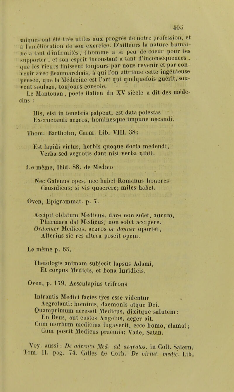 Yiii(iiios ont <H^ Iresutiles aux progres de notre profession, et ii |';inii'lior;ili()n do son cxercico. D'aillonrs ia n;iture luniiai- no a tant d inlirniil^^is , riiomme a si peu de coeiir pour les siipportor , ot son esprit inconstant a tant d'inconsequenceS , que les rieurs linissont toujours par nous revenir et par con- vonir avec Beaumarchais, ii qui Ton attril3ue cette ingeuieuse pciisee, quo la Medecine est Tart qui quelquefois gu^rit,sou- vent soulage, toujours consolc, Le Mantouan, poete italicn du XV siecle a dit des mede- cins : His, etsi in lenebris palpent, est data potestas Excruciandi aegros, hominesque impune necandi. Thom. Bartholin, Carm. Lib. VIII. 38: Est lapidi virtus, herbis quoque docla medendi, Verba sed aegrotis dant nisi verba nihil. Le m^me, Ibid. 88. de Medico Nec Galenus opes, nec habet Romanus honores Causidicus; si vis quaerere; miles habet. Oven, Epigrammat. p. 7, Accipit oblatum Medicus, dare non solet, auruD), Pharmaca dat Medicus, non solet accipere. Ordonner Medicos, aegros or donner oportet, Alterius sic res altera poscit opeju, Le m6me p. 63, Theiologis animam subjecit lapsus Adami, Et corpus Medicis, et bona luridicis, Oven, p. 179. Aesculapius trifrons Intrantis Medici facies tres esse videntur Aegrotanti: hominis, daemonis atque Dei. Quamprimum accessit Medicus, dixitque salutem: En Deus, aut custos Angelus, aeger ait. Cum morbum medicina fugaverit, ecce homo, clamat; Cum poscit Medicus praemia: Vade, Satan, Voy. aussi: De advenlu Med. ad acgrotos. in Coll. Salern, Tom. 11. pog. 74, Gillcs de Corb. Dc virmt. mcdic. Lib.