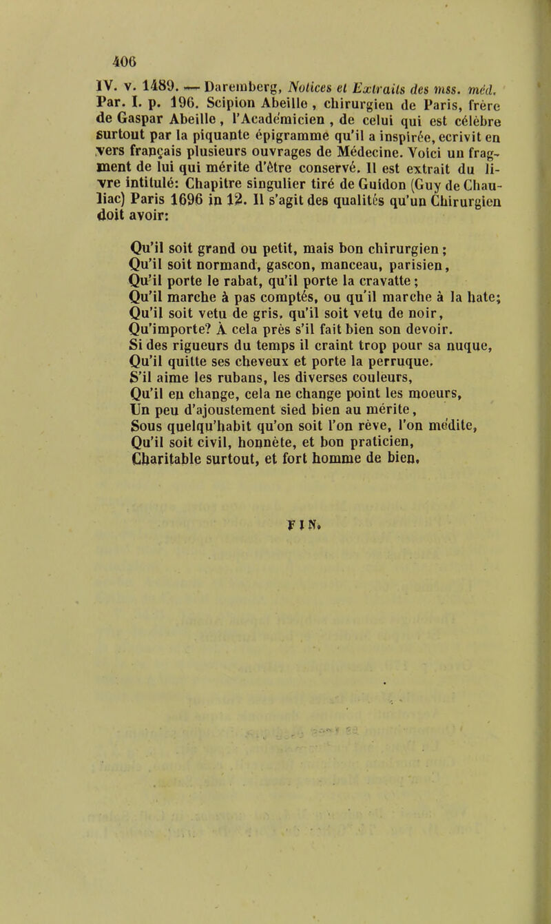 IV. V. 1489. ^ Daremberg, Notices el Exlrails des mss. med Par. I. p. 196. Scipion Abeilie , cbirurgiea de Paris, frere de Gaspar Abeille, rAcaderaicien , de celui qui est c61ebre surtout par la piquante epigramme qu'il a inspir^e, ecrivit en vers fransais plusieurs ouvrages de Medecine. Voici uu frag- ment de lui qui merite d'6tre conserv6. 11 est extrait du 11- \re intitule: Chapitre singulier tir6 de Guidon (Guy de Chau- liac) Paris 1696 m l^. 11 s'agit des qualitiis qu'un Chirurgien doit avolr: QuMl soit grand ou petit, mais bon chirurgien; Qu'il soit normand, gascon, manceau, parisien, Qu'il porte le rabat, qu'il porte la cravatte; Qu'il marche k pas corapt^s, ou qu'il marche a la hate; Qu'il soit vetu de gris, qu'il soit vetu de noir, Qu'importe? A cela pres s'il fait bien son devoir. Si des rigueurs du teraps il craint trop pour sa nuque, Qu'il quilte ses cheveux et porte la perruque. S'il aime les rubans, les diverses couleurs, Qu'il eu change, cela ne change point les moeurs, Un peu d'ajoustement sied bien au merite, Sous quelqu'habit qu'on soit Ton reve, Ton medite, Qu'il soit civil, honnete, et bon praticien, Cbaritable surtout, et fort homme de bien.