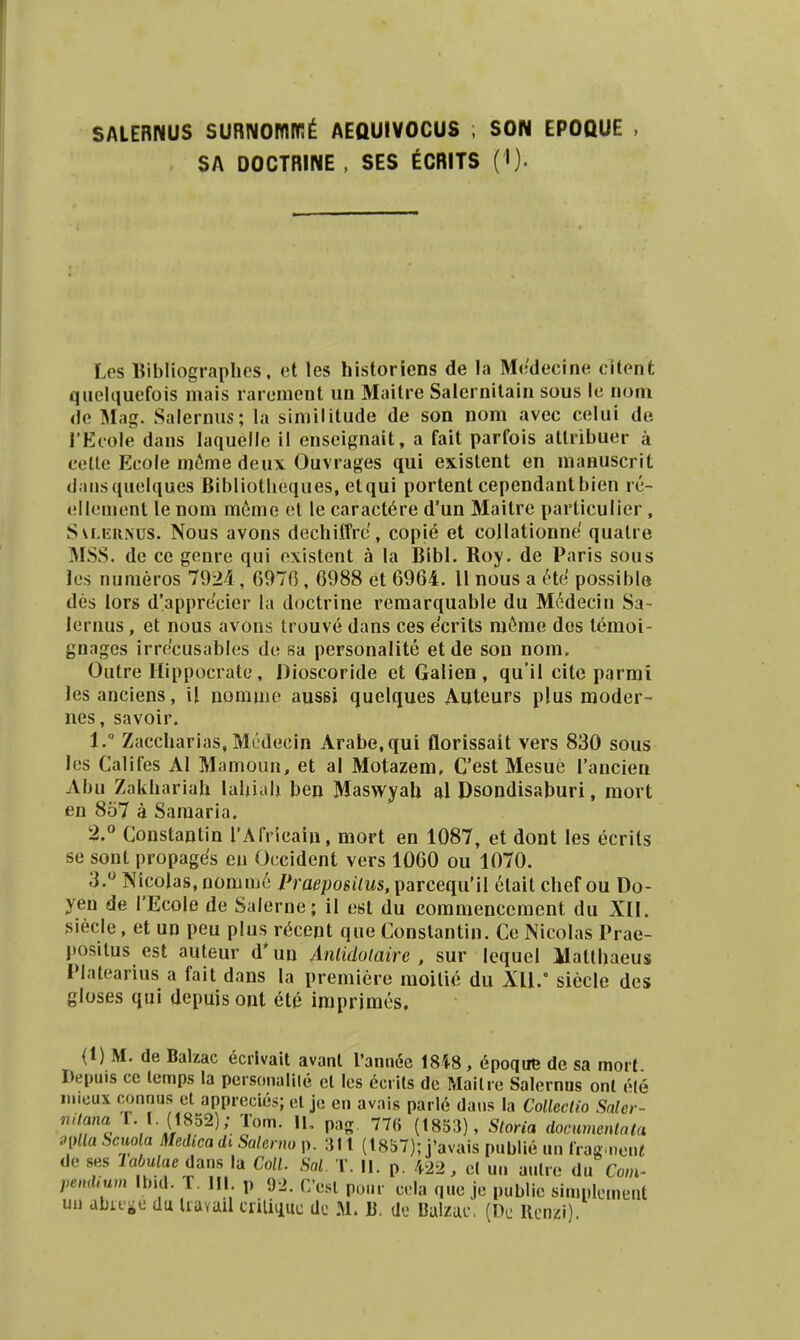 SALERNUS SURNOmW!^ AEQUIV0CU8 ; SON EPOQUE . SA DOCTRINE , SES ECRITS ( I). Les Bibliograplies, et les historiens de la M('decine citent qiielquefois mais rareuient un Mailre Salcrnitain sous lc noni de Mag. Salernus; la siniilitude de son nom avec celui de l*Ecole dans laquelle il enseignait, a fait parfois atlribuer a celle Ecole m6me deux Ouvrages qui existent en manuscrit daiisquelques Bibliotlieques, etqui portent cependantbien rc- ellement le nom meme ct le caract6re d'un Maitre particulier, Svi.ERNUS. Nous avons dechiffre, copie et collationne quatre MSS. de ce genre qui existent a la Bibl. Roy. de Paris sous les numeros 7924, G970, 6988 et 6964. 11 nous a He possible des lors d'appre'cier la doctrine remarquable du MMecin Sa- lernus, et nous avons trouv6 dans ces ecrits m6me dos lemoi- gnages irrocusables de sa personalite et de son nom. Outre Hippocrate, Dioscoride et Galien , qu'il cite parmi lesanciens, il nomme aussi quelques Auteurs plus moder- nes, savoir. 1.  Zaccharias, Mcdecin Arabe,qui florissait vers 830 sous les Califes Al Mamoun, et al Motazem, C'est Mesue rancien Abu Zakhariah lahiali ben MaswyaU al Dsondisaburi, raort en 857 a Saraaria. 2. ° Constantin rAfricain, mort en 1087, et dont les ecrits se sont propages eu Occident vers 1060 ou 1070. 3.  Nicolas, nomm6 PraeposUus, parcequ'il etait chef ou Do- yen de l'EcoIe de Salerne; il est du commenccment du XII. 3iecle, et un peu plus r^cent que Constantin. Ce Nicolas Prae- l»ositus est auteur d*un Aniidolaire , sur lequel Matthaeus Platearius a fait dans la premiere raoilie du XU.° siccle des gloses qui depuis ont ete irapriracs. {!) M. de Balzac ecrlvait avant 1'annL^c 1848, 6poqtre de sa mort Depuis ce lemps la pei sonalile cl les ecrits dc Mailie Salernus onl e(e inicux connus et apprecies; cl je en avais parle dans la Colleclio Saler- naana T. I. (1852); Tom. II, pag. 776 (1853), Storia docnmenlnta 9[Hla Scuola Medica di Salerno p. 311 (1857); i'avais publie un IVas.non« de SHS laOulae dans la Coll. Sal. T. II. p. 422, cl uii aulie du Com- pendium Ibid. T. III p 92. Cesl po.ir cHa qiic je public siniplomeilt un abuic du liaYml ciiliquc dc M. U. dc Dalzue. (Dc Ucnzi).