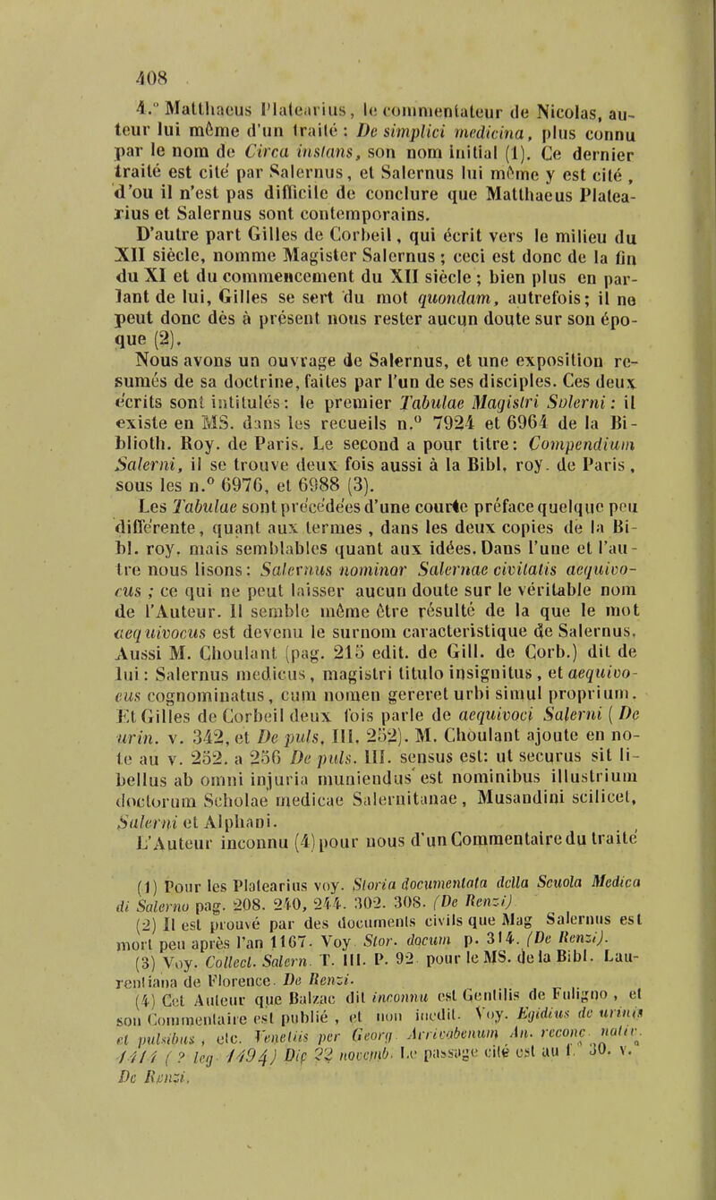 4. Matthaous 1'laleariiis, !<; coiunientateur de Nicolas, au~ teur lui m6me (run Iraile : De simplici mc.didna, plus connu par le nom de Circa inslans, son nom iuilial (1). Ce dernier traite est cite par Salernus, et Salernus lui mi^me y est cit6 , d'ou il n'est pas difticile de conclure que Matthaeus Plalea- rius et Salernus sont conteraporains. D*autre part Gilles de Corbeil, qui ecrit vers le milieu du XII siecle, nomme Magister Salernus; ceci est donc de la fin du XI et du commeHcement du XII siecle ; bien plus en par- lant de lui, Gilles se sert du mot quondam, autrefois; il ne peut donc des a present nous rester aucun doute sur sou 6po- que (2). Nous avons un ouvrage de Salernus, el une exposilion re- suraes de sa doctrine, failes par Tun de ses disciples. Ces deux ecrits sonl iulilules: le premier Tabulae Magislri Solerni: il existe en MS. d:ins ies reeueils n.° 7924 et 6964 de la Bi- blioth. Roy. de Paris. Le second a pour titre: Conipendiain Salerni, il se trouve deux fois aussi a la Bibl, roy. de Paris, sous les n.« 6976, el 6988 (3). Les Tabulae sont pre'cede'esd'une cour4e prefacequelquc peu diflerente, quant aux lermes , dans les deux copies de la Bi- 1)1. roy, mais semblables quant aux id^es.Dans l'une et Tau- tre nous lisons: Sakrniis uominQr Salernae civilalis aequioo- cus ; ce qui ne peut laisser aucun doute sur le veritable nom de TAuteur. II serable m6me 6tre r^sulte de la que le mot cequivocus est devenu le surnom caracteristique de Salernus, Aussi M. Clioulant (pag. 215 edit. de Gill. de Corb.) dil de lui: Salernus niedicus, magistri titulo insignitus , etaequim)- eus cognomiuatus, cum nomen gerereturbi siinul proprium. EtGilles de Corbeil deux lois parle de aequivoci Salerni ( De urin. v. 342, et De puls, lU, 252). M. Choulant ajoute en no- le au v. 252. a 256 De puh. lU. sensus esl: ut securus sit li- bellus ab omni injuria muuiendus'est nominibus illustriuiu doclorum Scholae medicae Salemitanae, Musandini scilicel, Salerni et Alphani. L'Auteur inconnu (4)pour uous d'unCommentalredu traite (1) Poiir les Plaleariiis voy. Sloria documentata dclla Sciiola Medica di Salerno pag. 208. 240, 214. 302. 308. {De RenziJ (2) II esl piouve par des tlociunenls civils que Mag Salernus esl nioil peu apres Tan 1167- Voy Slor. dQcum p. 314. (De IlenziJ. (3) Voy. Collecl. Salcrn. T. III. V. 92 pour le MS. (jola Bibl. Lau- ren! iar)a de 1'lorence. De Renzi. (4) Cct Auleur que Balzac dil incomiu csl qeiililis (le Fuligno , e( soii Coininenlaire esl publie , el noii incdil. V.jy. Egidim dc nnnis et puUbas, elc. reneliis per Geonj. Arricabenum An. reconc. naHr^. /4/4 ( ? leg^ /494J Dif 2^4 nocemb. \a' passaiie cile csl au 1. 30. v. Dc Rfinzi,