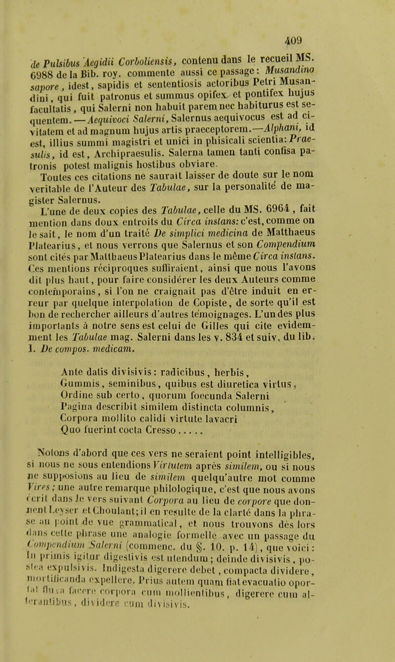 de PuUibus Aegidii Corboliensis, contenu dans le recueilMS. 6988 de la Bib. roy. commente aussi ce passage: Musandino sapore, idest, sapidis et sententiosis actoribus Petri Musan- dini qui fuit palronus et summus opifex^ et pontifex hujus facuHatis, qui Salerni non habuit paremnec habiturus est se- queutem.—iegwirod Sa/erm,Salernusaequivocus est ad ci- vitatera et ad mafinum hujus artis praeceptorem.—i?p/iam, id est, illius summi magistri et unici in phisicali scientia: Prae- sulis, id est, Archipraesulis. Salerna tamen tanti confisa pa- tronis potest malignis hostibus obviare. Toutes ces citations ne saurait laisser de doute sur le nom veritabie de TAuteur des Tabulae, sur la personaUte de ma- gister Salernus. L'une de deux copies des Tabulae, celle du MS. 6964 , fait menlion dans doux eutroits du Circa msiaws: c'est,comme on le sait, le nom d'un trait6 De simplici medicina de Matthaeus Platearius, et nous verrons que Salernus et son Compendium sont cites parMallbaeusPIalearius dans le m^me Circa inslans. Ces mentions reciproques suffiraient, ainsi que nous Tavons dil plus haut, pour faire considerer les deux Auteurs comme conlehiporains, si Ton ne craignait pas d'6tre induit en er- reur par quelque interpolalion de Copiste, de sort« qu'il est hon de rechercher ailleurs d'autres temoignages. Uundes plus importants a notre sens est celui de Gilles qui cite evidem- ment les Tabutae mag. Salerni dans les v. 834 et suiv, du Ub. 1. De compos. medicam. Ante datis divisivis: radicibus, herbis, Gummis, seminibus, quibus est diuretica virtus, Ordine sub certo, quorum foecunda Salerni Pagiua describit similem distincta columnis, Corpora mollito calidi virtute lavacri Quo fuerint cocta Cresso NolojQs d'abord que ces vers ne seraient point intelligibles, si nous ne sous entendions Ftr/w/m apres similem, ou si nous ne supiK)sions au lieu de simHem quelqu'aulre mot comme Vires; nne autre remarque philologique, c'est que nous avons (crit dans Je vers suivant Corpora au lieu de corpore que don- iienlLeyscr etCboulant; il en resulte de la clarl6 dans la phra- se au |:ointde vue grammalical, et nous trouvons des lors dans cetle phrase une analogie formelle avec un passage du Compcndium Salerni (coramenc. du §. 10. p. 14), que voici: iii prirais igilur digeslivis est ulendum; deinde divisivis , po- hlna expulsivis. Jndigesta digererc debet, compacta dividere, niortilicanda expellcre. Prius aulem quam fiatevacualio opor- f;tt fluva facrre coriiora rum niollienlibus, digerere cum al- teranlibus, dividerc cuni divisivis.