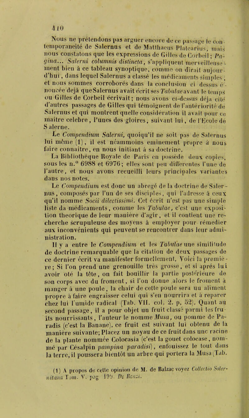 Noiis ne pr^lendons pas arguer cricore de ce passnye le con lemporaneile de Salernns et de MalllhKMis Platearius, mais nous constatons que les expressions de Giiles do Corheii; Pa- (jina.,. Salerni columnis dislinela, s*appliqueut merveilleu.se - ment bicn a ce tableau synoptique, commo on dirait aujour- d'hui, dans lequel Salernus a classe les m6dicaments simples , el nous sommes corrobort^s dans la conclusiun ci dessus e'- noncce deja queSalernus avait ecritses Tahulaeiwiu\l lc, iuiup!< ou GiHesde Corbeil ^crivait; nous avons ci-dcssus dcja cilc^ dautres passages de Gilles qui t^moignent de ranterioritc dc Salernus et qui montrent quelle consideralion il avait pour co maitre celebre, l'unes des gloires, suivant lui, de rKcolede Salerne. Le Conipendium Salerni, quoiquMI ne soit pas de Salernus lui m6me (1), il est neammoins eminement propre a nous faire connaitre, en nous initiant a sa doctrine, La Bibliotheque Royale de Paris en possede deux copies, sous les n.^ 6988 et 6976; elles sont peu ditVerentes l*une de l'autre, et nous avons recueilU leurs principales variantes dans nos notes. Le Compendium est donc un abreg6 de la doctrine de Saler- nus, eompos6s par Tun de ses disciples, qui radresse i ceux qu'il nomme Socii dileciissimi. Cet 6cr\t n'est pas une simple liste da medicaments, comme les Tabulae, c'cst uue exposi- lion theorique de leur maniere d'agir, et il contient unc re- cherche scrupuleuse des moyens h employer pour remedier aux inconvements qui peuvent se rencontrer dans leur admi- nistration. 11 y a entre le Compendium et les Tabulaenm simililude de doctrine remarquable que la citation de deux passages de ce dernier ecrit va manifester formellement. Volei la premie- re; Si i'on prend une grenouille tres grosse, et si apres lui avoir ote ia t6te, on fait bouillir la partie posterieure de 6on corps avec du froment, si Ton donne alors le fromeut ii manger a une poule, la chair de cette poule sera uu aliment propre a faire engraisser celui qui s'en nourrira ot a reparer chez lui Tumide radical (Tab. VII. col. 2. p, 52), Quant au gecond passage, il a pour objet un fruit classe parmi les Iru- its nourrissants, Tauteur le norame Jiusa, ou pomrae de Pa- radis (c'est la Banane). ce fruit est suivant lui obtenu de la maniere suivante;PIacez un noyau de ce fruitdans unc racine de la plante nomraee Colocasia (c'est la gouet colocase, nom- me par Cesalpin pampina paradisi), enfouissez le toul dans la terre, il poussera bientot un arbre qui portera la Musa ^Tab. (1) A propos de celle opinion (le M. de Balzac voyez Cotlectio Saler* nitanaV. j»og 19'j. Dc Hcnzi. I