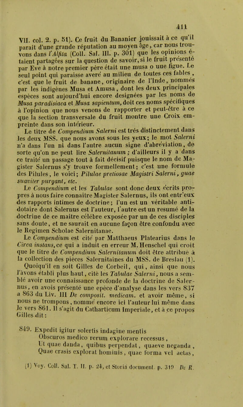 VII. col. 2. p. 81). Ce fruit du Bananier jouissait k ce qu'il parait d'une grandc r^putation au moyen age, car nous trou- vons dans 1'Alfila (Coll. Sal. 111. p. 301) que les opinions e- taient partag^es sur la question de savoir,si le fruit presenle par Eve k notre premier pere etait une musa o une figue. Le seul point qui paraisse averc au milieu de toutes ces fables , c'est que le fruit de banane, originaire de Tlnde, norames par les indigenes Musa et Amusa, dont les deux principales especes sont aujourd'hui encore designees par les noms de Musa paradisiaca et Musa sapienlum, doit ces noms sp^ciGques a Topinion que nous venons de rapporter et peut-6tre a ce que la section transversale du fruit montre une Croix era- preinte dans son interieur. Le titre de Compendium Salerni est tr6s distinctement daus les deux MSS. que nous avons sous les yeux; le mot Salerni n'a dans Tun ni dans Tautre aucun signe d'abreviation, de sorte qu'on ne peut lire Salernilanum; d'ailleurs il y a dans ce traite un passage tout k fait decisif puisque le nom de Ma- gisler Salernus s'y trouve forraelleraent; c'est une formule des Pilules, le voici; Pilulae preliosae Magislri Salerni, guae suaviier purgant, etc. Le Compendium et les Tabulae sont donc deux ecrits pror pres a nous faire connailreMagister Salernus, ils ont entr*eux des rapports intimes de doctrine; Tun est un veritable auti- dotaire dont Salernus est Tauteur, Tautre estun resurae de la doctrine de ce maitre celebre exposee par un de ces disciples sans doule, et ne sauralt en aucune facon 6tre confondu avec le Regimen Scholae Salernitanae. Le Compendium est cite par Matthaeus Platearius dans le Circa instans,ce qui a induit en erreur M.Henschel qui croit que le titre de Compendium Salernitanum doit ^tre altribue a la collection des pieccs Salernitaines du MSS. de Breslau (1). Quoiqu'il en soit Gilles de Corbeil, qui, ainsi que nous Tavons etabli plus haut, cite les Tabulae Salerni, nous a seni- ble avoir une connaissance profonde de la doclrine de Saler- nus, en avois presenle une epece d'analyse dans les vers 837 a 863 du Liv. 111 De composil. medicam. et avoir m6me, si nous ne trompous, nomme encore icl Tauteur lui meme dans le vers 861.11 s'agit du Gatharticum Imperiale, et a ce propos Gilles dit: 849. Expcdit igilur solerlis indagine menlis Obscuros medico rerum explorare recessus , Li quae dauda, quibus perpcndal, quaeve ncganda , Quae crasis explorat homiuis, quae lorma vel aelas, (1) Voy. CoU. Sal. 1. II. p. -24, et Sloiia documenl. p. 310 Vc R.